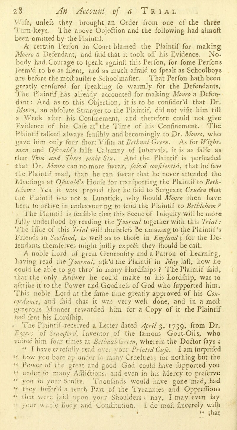 ife, unlefs they brought an Order from one of the three Turn-keys. The above Objection and the following had almoft been omitted by the Plaintif. A certain Perfon in Court blamed the Plaintif for making Monro a Defendant, and faid that it took off his Evidence. No- body had Courage to {peak ngainfl this Perfon, for fome Perfons feem'd to be as iilent, and as much afraid to fpeak as Schoolboys are before the moil auitere Schoolmaiter. That Perfon hath been greatly cenfured for fpeaking fo warmly for the Defendants. The Plaintif has already accounted for making Monro a Defen- dant: And as to this Objection, it is to be confider'd that Dr. Monro, an abfolute Stranger to the Plaintif, did not vifit him till a Week after his Confinement, and therefore could not give Evidence of his Cafe at* the Time of his Confinement. The Plaintif talked always fenfibly and becomingly to Dr. Monro, who gave him only four fhort Vifita at Bethnal-Green. As for Wight- man and Ofwaldh falle Calumny of Intervals, it is as falfe as that Tivo and Three make Six. And the Phintif is perfuaded that Dr. Monro can no more fwear, falva confcientid, that he faw the Plaintif mad, than he can fwear that he never attended the Meetings at OJhxald's Koufe'for tranfporting the Plaintif to Beth- lehem: Yea it was proved that he faid to Sergeant Crude* chat the Plaintif was not a Lunatick, why Ihould Monro then have been fo a&ive in endeavouring to fend the Plaintif to Bethlehem ? The Plaintif is fenfibie that this Scene of Iniquity will be more fully underwood by reading the Journal together with this Trial: The Iffue of this Trial will doubtlefs fte amazing to the Plaintif s Friends in Scotland, as well as to thofe in England; for the De- iendants themielves might juftly expect they fhould be call. A noble Lord of great Generofity and a Patron of Learning, haying read the Journal, afitVJ the Piaintif in May laft, how he could be able to go thro' fo many Hardfhips ? The Plaintif faid, that the only Anfwer he could make to his Lordfhip, was to aTcribe it to the Power and Gpodnefs cf God who fupported him. This noble Lord at the fame time greatly approved of his Con- cordance, and faid tha: it was very well done, and in a moil generous Manner rewarded him for a Copy of it the Plaintif .had fent his Lordfhip. * The Plaimif -received a Letter dated April 3, 1739, ^rom -^r* Rogers of Stamford, Inventor of the famous Gout-Oils, who vifited him four times at Bahnal-Grcen, wherein the Doctor fays ;  I have carefully read over your Printed Cafe. I am lurprifed << how you bore up under fo many Cruelties; for nothing but the  Power of the great and good God could have fupported you et under to many Afflictions, and even in his Mercy to preferve <( you in your Semes. Thoufands would have gone mad, had  they luner'd a tenth Part of the Tyrannies and Oppremons ** tint were laid upon your Shoulders ; nay, I may even fay ij your whole Lody and Conititution. I do moil nncerely wifti * .  that