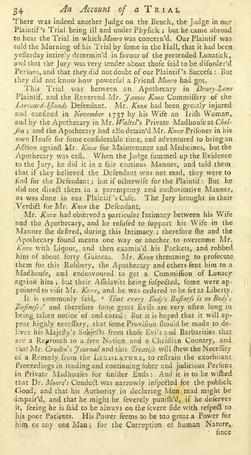 There was indeed another Judge on the Bench, the Judge in our Plaintif's Trial being ill and under Phyfick ; but he came abroad to hear the Trial in which Monro was concern'd. Our Plaintif was cold the Morning of his Trial by fome in the Hall, that it had been yefterday intireiy determined in favour of the pretended Lunatick, and that the Jury was very tender about thofe faid to be diforder'd Perfons, and that they did not doubt of our Plaintif's Succefs: But they did not know how powerful a Friend Monro had got. This Trial was between an Apothecary in Drury-Lane Plaintif, and the Reverend Mr. James Knox Commiffary of the Leeward-IJlands Defendant. Mr. Knox had been greatly injured and confined in November 1737 by his Wife an Irifli Woman, and by the Apothecary in Mr. WalteVs Private Madhoufe at Chel- fea ; and the Apothecary had alfo detain'd Mr. Knox Prifoner in his own Houfe for fome confiderable time, and adventured to bring an Action againft Mr. Knox for Maintenance and Medicines, but the Apothecary was call. When the Judge fummed up the Evidence to the Jury, he did it in a fair cautious Manner, and told them that if they believed the Defendant was not mad, they were to find for the Defendant; but if othervvife for the Plaintif: But he did not direct them in a peremptory and authoritative Manner, as was done in our Plaintif's Cafe. The Jury brought in their sVerdict for Mr. Knox the Defendant. Mr. Knox had obferved a particular Intimacy between his Wife and the Apothecary, and he refufed to mpport his Wife in the Manner me defired, during this Intimacy ; therefore me and the Apothecary found means one way or another to overcome Mr. Knox with Liquor, and then examin'd his Pockets, and robbed him of about forty Guineas. Mr. Knox threatning to profecute them for this Robbery, the Apothecary and others fent him to a Madhoufe, and endeavoured to get a Commiflion of Lunacy agninfcr him ; but their Affidavits being fufpecled, fome were ap- pointed to vifit Mr. Knox, and he was ordered to be fetat Liberty, It is commonly faid, * lThat every Body's Bufinefs is 'no Body s Bufinefs.-' and therefore fome great Evils are very often long in being taken notice'of and cured : But it is hoped that it will ap- pear highly neceiTary, that fome Provifion fhould be made to de- liver his Majeity's Subjects from thofe Evils and Barbarities that are a Reproach to a free Nation, and a Chriftian Country, and that Mr. Crudens Journal and this Treatife will (hew the Neceflity of a Remedy from the Legislature, to reflrain the exorbitant Proceedings in fending and continuing fober and judicious Perfons in Private Madhoufes for unifier Ends: And it is to be wifhed that Dr. Monro's Conduct was narrowly infpected for the publick Good, and that his Authority in declaring Men mad might be impaired, and that he might be feverely punifh'd, if he deferves it, feeing he is faid to be always on the fevere fide with refpect to ]iis poor Patients. His Power feems to be too great a Power for him or any one Man 1 for the Corruption of human Nature, fmce