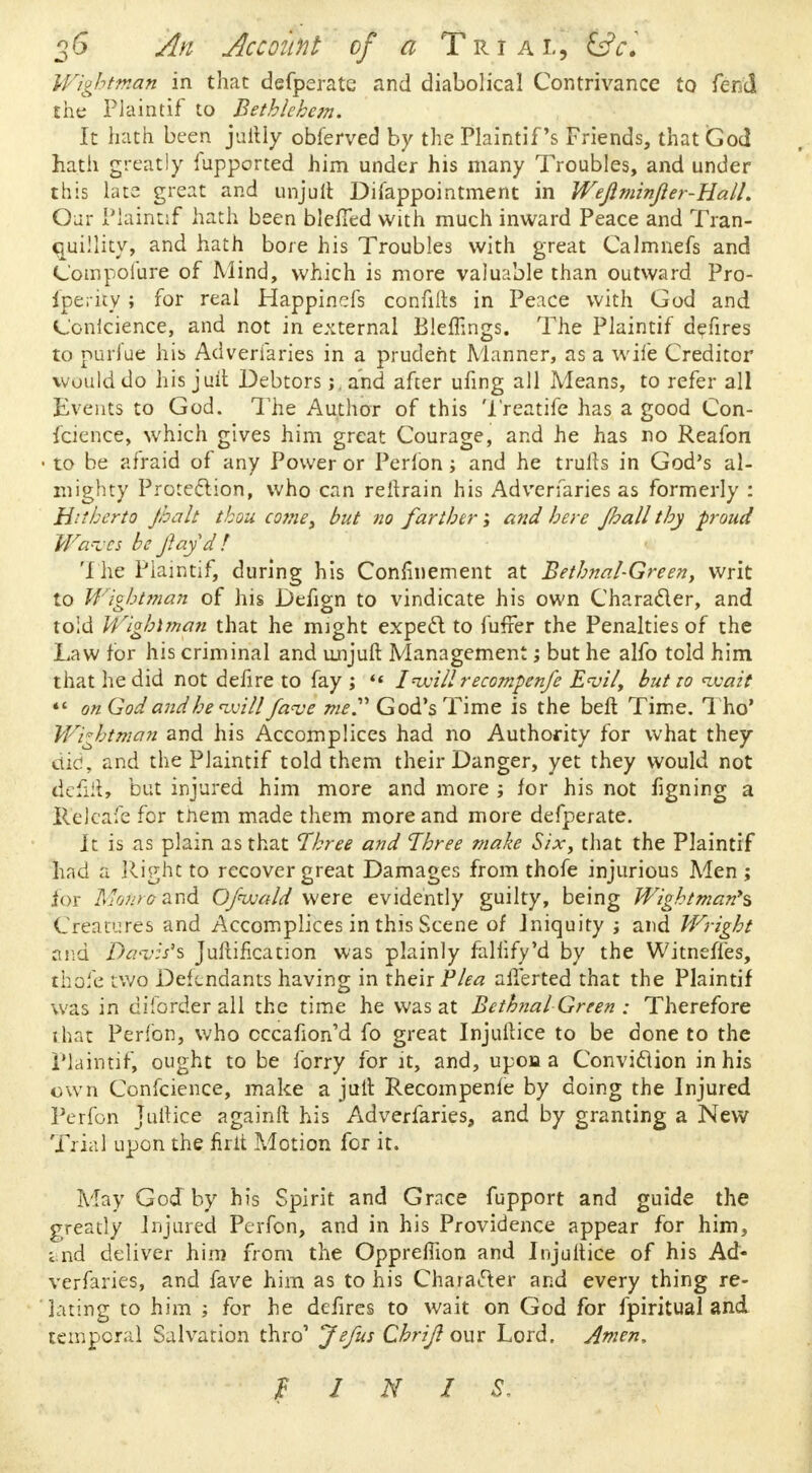 Wightman in that defperate and diabolical Contrivance to fend the Plaintif to Bethlehem. It hath been juitly obferved by the Plaintif s Friends, that God hath greatly Supported him under his many Troubles, and under this late great and unjuft Difappointment in WeflminJler-HalL Oar Plaintif hath been bleffed with much inward Peace and Tran- quillity, and hath bore his Troubles with great Calmnefs and Compolure of Mind, which is more valuable than outward Pro- Iperity; for real Happinefs confifts in Peace with God and Ccnicience, and not in external Bleffings. The Plaintif defires to nurl'ue his Adveriaries in a prudent Manner, as a wife Creditor would do his juit Debtors j, and after ufing all Means, to refer all Events to God. The Author of this Treatife has a good Con- ference, which gives him great Courage, and he has no Reafon to be afraid of any Power or Perfon; and he trulls in God's al- mighty Protection, who can reltrain his Adveriaries as formerly : Hitherto Jhalt thou come, but no farther; and here Jhall thy proud Wa*vts be ftayd! The Plaintif, during his Confinement at Bethnal-Green, writ to Wichtman of his Defign to vindicate his own Character, and told Wighlman that he might expect to fuffer the Penalties of the Law for his criminal and unjuft Management; but he alfo told him that he did not defire to fay ; «« Inmllrecompense E<vil, but to nvait *' on God andheuoill fave me God's Time is the beft Time. Tho* Wightman and his Accomplices had no Authority for what they did, and the Plaintif told them their Danger, yet they would not idefiRs! but injured him more and more ; for his not figning a Relcafe for them made them more and more defperate. It is as plain as that 'Three and Three make Six, that the Plaintif had a Right to recover great Damages from thofe injurious Men ; for Monrcrzrtd Ofwald were evidently guilty, being Wightman** Creatures and Accomplices in this Scene of Iniquity j and Wright and Davis's Jullification was plainly faliify'd by the Witneffes, thofe two Defendants having in their Plea alferted that the Plaintif was in di'order all the time he was at Bethnal Green : Therefore that Perfon, who cccafion'd fo great Injuilice to be done to the Plaintif, ought to be forry for it, and, upon a Conviction in his own Confcience, make a jull Recompenfe by doing the Injured Perfon Juitice againft his Adverfaries, and by granting a New Trial upon the firit Motion for it. May God by his Spirit and Grace fupport and guide the greatly Injured Perfon, and in his Providence appear for him, and deliver him from the Oppremon and Injuilice of his Ad- verfaries, and fave him as to his Character and every thing re- lating to him ; for he defires to wait on God for fpiritual and temporal Salvation thro' Jefus Chrijl our Lord. Amen, FINIS.