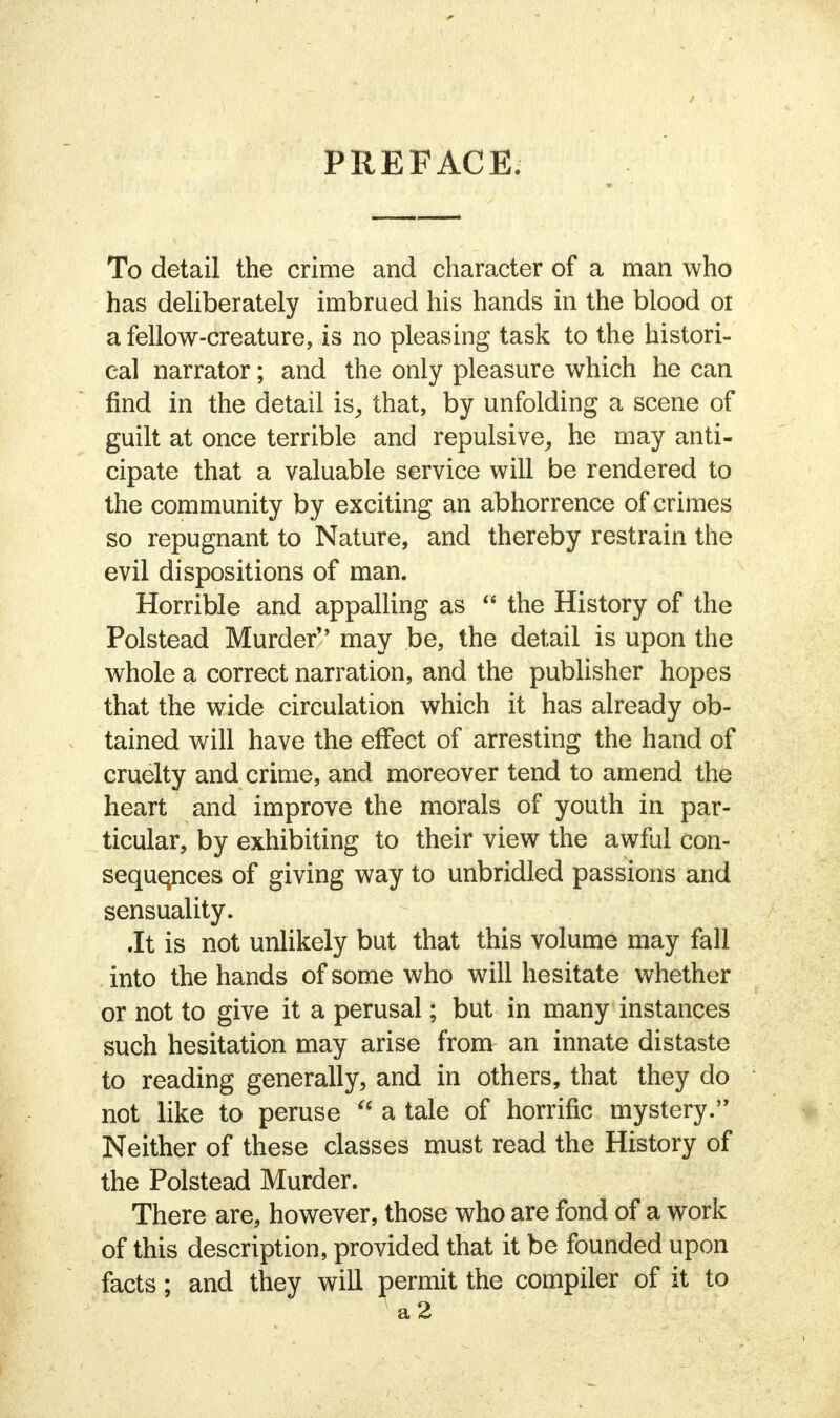 / PREFACE. To detail the crime and character of a man who has deliberately imbrued his hands in the blood ol a fellow-creature, is no pleasing task to the histori- cal narrator; and the only pleasure which he can find in the detail is, that, by unfolding a scene of guilt at once terrible and repulsive, he may anti- cipate that a valuable service will be rendered to the community by exciting an abhorrence of crimes so repugnant to Nature, and thereby restrain the evil dispositions of man. Horrible and appalling as  the History of the Polstead Murder may be, the detail is upon the whole a correct narration, and the publisher hopes that the wide circulation which it has already ob- tained will have the effect of arresting the hand of cruelty and crime, and moreover tend to amend the heart and improve the morals of youth in par- ticular, by exhibiting to their view the awful con- sequences of giving way to unbridled passions and sensuality. .It is not unlikely but that this volume may fall into the hands of some who will hesitate whether or not to give it a perusal; but in many instances such hesitation may arise from an innate distaste to reading generally, and in others, that they do not like to peruse  a tale of horrific mystery. Neither of these classes must read the History of the Polstead Murder. There are, however, those who are fond of a work of this description, provided that it be founded upon facts; and they will permit the compiler of it to A a2