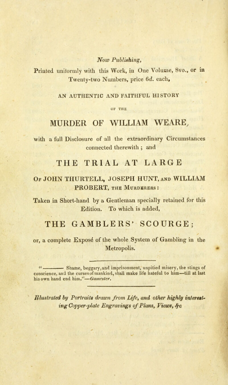 Now Publishing, Printed uniformly with this Work, in One Volume, Svo., or in Twenty-two Numbers, price 6d. each, AN AUTHENTIC AND FAITHFUL HISTORY OF THE MURDER OF WILLIAM WEARE, with a full Disclosure of all the extraordinary Circumstances connected therewith ; and THE TRIAL AT LARGE Of JOHN THURTELL, JOSEPH HUNT, and WILLIAM PROBERT, the Murderers : Taken in Short-hand by a Gentleman specially retained for this Edition. To which is added, THE GAMBLERS' SCOURGE: or, a complete Expose* of the whole System of Gambling in the Metropolis. a ■ Shame, beggary,and imprisonment, unpitied misery, the stings of conscience, and the curses of mankind, shall make life hateful to him—till at last his own hand end him.—Gamester. Illustrated by Portraits drawn from Life, and other highly interest' ing Copper-plate Engravuigs of Plans, Views, $c