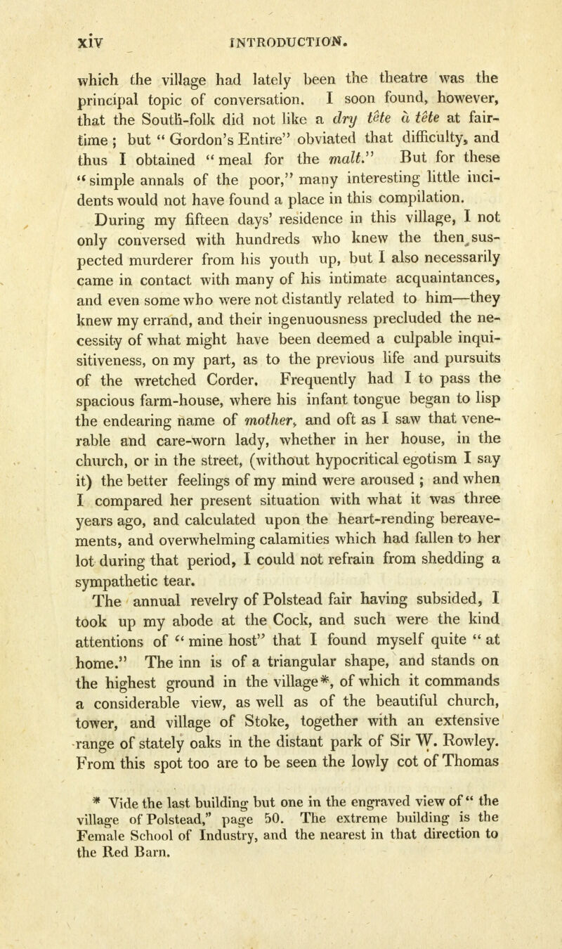 which the village had lately been the theatre was the principal topic of conversation. I soon found, however, that the South-folk did not like a dry tUe a tete at fair- time ; but  Gordon's Entire obviated that difficulty, and thus I obtained <« meal for the malt But for these simple annals of the poor, many interesting little inci- dents would not have found a place in this compilation. During my fifteen days' residence in this village, I not only conversed with hundreds who knew the then^ sus- pected murderer from his youth up, but I also necessarily came in contact with many of his intimate acquaintances, and even some who were not distantly related to him—they knew my errand, and their ingenuousness precluded the ne- cessity of what might have been deemed a culpable inqui- sitiveness, on my part, as to the previous life and pursuits of the wretched Corder, Frequently had I to pass the spacious farm-house, where his infant tongue began to lisp the endearing name of mother, and oft as I saw that vene- rable and care-worn lady, whether in her house, in the church, or in the street, (without hypocritical egotism I say it) the better feelings of my mind were aroused ; and when I compared her present situation with what it was three years ago, and calculated upon the heart-rending bereave- ments, and overwhelming calamities which had fallen to her lot during that period, I could not refrain from shedding a sympathetic tear. The annual revelry of Polstead fair having subsided, I took up my abode at the Cock, and such were the kind attentions of  mine host that I found myself quite  at home. The inn is of a triangular shape, and stands on the highest ground in the village*, of which it commands a considerable view, as well as of the beautiful church, tower, and village of Stoke, together with an extensive range of stately oaks in the distant park of Sir W. Rowley. From this spot too are to be seen the lowly cot of Thomas * Vide the last building but one in the engraved view of the village of Polstead, page 50. The extreme building is the Female School of Industry, and the nearest in that direction to the Red Barn.