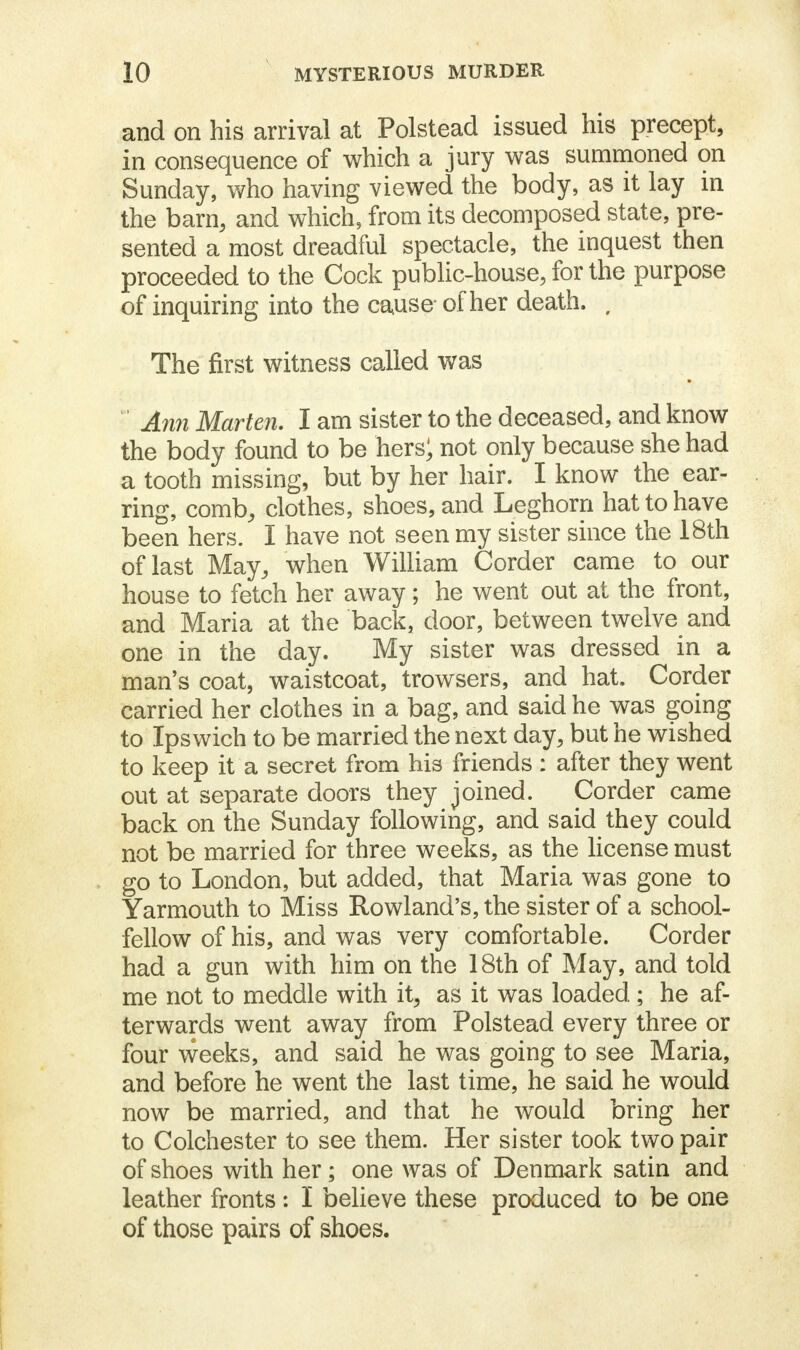 and on his arrival at Polstead issued his precept, in consequence of which a jury was summoned on Sunday, who having viewed the body, as it lay in the barn, and which, from its decomposed state, pre- sented a most dreadful spectacle, the inquest then proceeded to the Cock public-house, for the purpose of inquiring into the cause of her death. , The first witness called was ' Ann Marten. I am sister to the deceased, and know the body found to be hers; not only because she had a tooth missing, but by her hair. I know the ear- ring, comb, clothes, shoes, and Leghorn hat to have been hers. I have not seen my sister since the 18th of last May, when William Corder came to our house to fetch her away; he went out at the front, and Maria at the back, door, between twelve and one in the day. My sister was dressed in a man's coat, waistcoat, trowsers, and hat. Corder carried her clothes in a bag, and said he was going to Ipswich to be married the next day, but he wished to keep it a secret from his friends : after they went out at separate doors they joined. Corder came back on the Sunday following, and said they could not be married for three weeks, as the license must go to London, but added, that Maria was gone to Yarmouth to Miss Rowland's, the sister of a school- fellow of his, and was very comfortable. Corder had a gun with him on the 18th of May, and told me not to meddle with it, as it was loaded ; he af- terwards went away from Polstead every three or four weeks, and said he was going to see Maria, and before he went the last time, he said he would now be married, and that he would bring her to Colchester to see them. Her sister took two pair of shoes with her; one was of Denmark satin and leather fronts: I believe these produced to be one of those pairs of shoes.