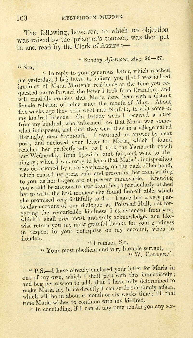 The following, however, to which no objection was raised by the prisoner's counsel, was then put in and read by the Clerk of Assize :— Sunday Afternoon, Aug. 26—27. SlR- « In reply to your generous letter, which reached me yesterday, I beg leave to inform you that I was indeed ignorant of Maria Marten's residence at the time you re- quested me to forward the letter I took from Bramford, and will candidly confess that Maria have been with a distant female relation of mine since the month of May About five weeks ago they both went into Norfolk, to visit some of my kindred friends. On Friday week I received a letter from my kindred, who informed me that Maria was some- what indisposed, and that they were then m a village called Heringby. near Yarmouth. 1 returned an answer by next post, and enclosed your letter for Maria which I found reached her perfectly safe, as I took the Yarmouth coach last Wednesday, from Ipswich lamb fair and went to He- ringby ; when I was sorry to learn that Maria s indisposition was occasioned by a sore gathering on the back of her hand, which caused her great pain, and prevented her from writing to you, as her fingers are at present immovable Knowing you would be anxious to hear from her, I particular y wished her to write the first moment she found herself able, which she promised very faithfully to do. I gave her a very par- ticular account of our dialogue at Polstead Hall not for- getting the remarkable kindness I experienced from you, which I shall ever most gratefully acknowledge, and like- wise return you my most grateful thanks for your goodness in respect to your enterprise on my account, when m London. . u I remain, oir, Your most obedient and very humble servant, W. CoRDER. « p S — I have already enclosed your letter for Maria in one of my own, which 1 shall post with this immediately; and beg permission to add, that I have fully determined to make Maria my bride directly I can settle our family affairs which will be in about a month or six weeks time; till that time Maria wishes to continue with my kindred. « In concluding, if I can at any time render you any ser-