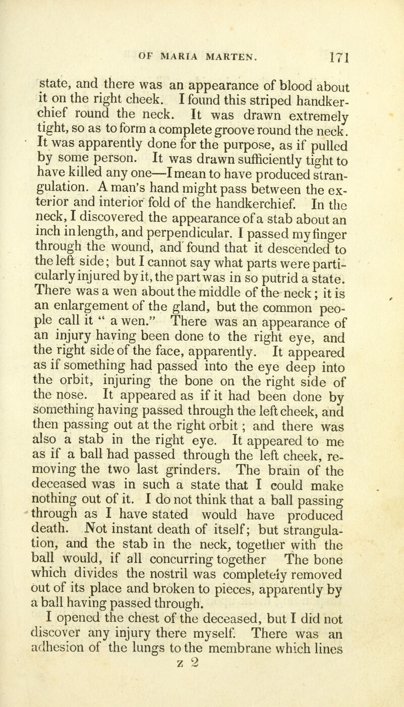 state, and there was an appearance of blood about it on the right cheek. I found this striped handker- chief round the neck. It was drawn extremely tight, so as to form a complete groove round the neck. • It was apparently done for the purpose, as if pulled by some person. It was drawn sufficiently tight to have killed any one—I mean to have produced stran- gulation. A man's hand might pass between the ex- terior and interior fold of the handkerchief. In the neck, I discovered the appearance of a stab about an inch inlength, and perpendicular. I passed myfinger through the wound, and' found that it descended to the left side; but I cannot say what parts were parti- cularly injured by it, the part was in so putrid a state. There was a wen about the middle of the neck; it is an enlargement of the gland, but the common peo- ple call it  a wen. There was an appearance of an injury having been done to the right eye, and the right side of the face, apparently. It appeared as if something had passed into the eye deep into the orbit, injuring the bone on the right side of the nose. It appeared as if it had been done by something having passed through the left cheek, and then passing out at the right orbit; and there was also a stab in the right eye. It appeared to me as if a ball had passed through the left cheek, re- moving the two last grinders. The brain of the deceased was in such a state that I could make nothing out of it. I do not think that a ball passing through as I have stated would have produced death. Not instant death of itself; but strangula- tion, and the stab in the neck, together with the ball would, if all concurring together The bone which divides the nostril was completely removed out of its place and broken to pieces, apparently by a ball having passed through. I opened the chest of the deceased, but I did not discover any injury there myself. There was an adhesion of the lungs to the membrane which lines z 2