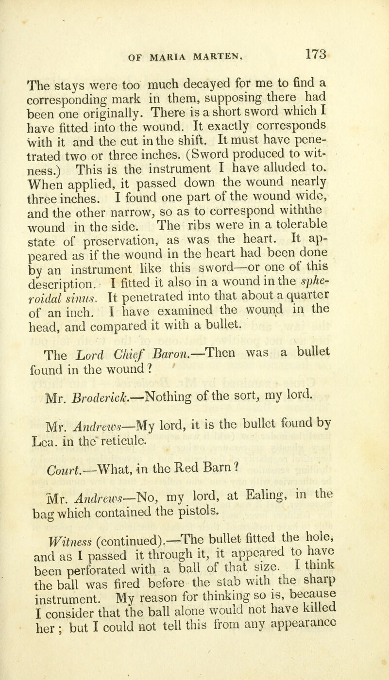 The slays were too much decayed for me to find a corresponding mark in them, supposing there had been one originally. There is a short sword which I have fitted into the wound. It exactly corresponds with it and the cut in the shift. It must have pene- trated two or three inches. (Sword produced to wit- ness.) This is the instrument I have alluded to. When applied, it passed down the wound nearly three inches. I found one part of the wound wide, and the other narrow, so as to correspond withthe wound in the side. The ribs were in a tolerable state of preservation, as was the heart. It ap- peared as if the wound in the heart had been done by an instrument like this sword—or one of this description. I fitted it also in a wound in the sphe- roidal sinus. It penetrated into that about a quarter of an inch. I have examined the wound in the head, and compared it with a bullet. The Lord Chief Baron— Then was a bullet found in the wound? Mr. BrodericL—Nothing of the sort, my lord. Mr. Andrews—My lord, it is the bullet found by Lea. in the reticule. Court—What, in the Red Barn ? Mr. Andrews—No, my lord, at Ealing, in the bag which contained the pistols. Witness (continued).—The bullet fitted the hole, and as I passed it through it, it appeared to have been perforated with a ball of that size. 1 think the ball was fired before the stab with the sharp instrument. My reason for thinking so is, because I consider that the ball alone would not have killed her ; but I could not tell this from any appearance