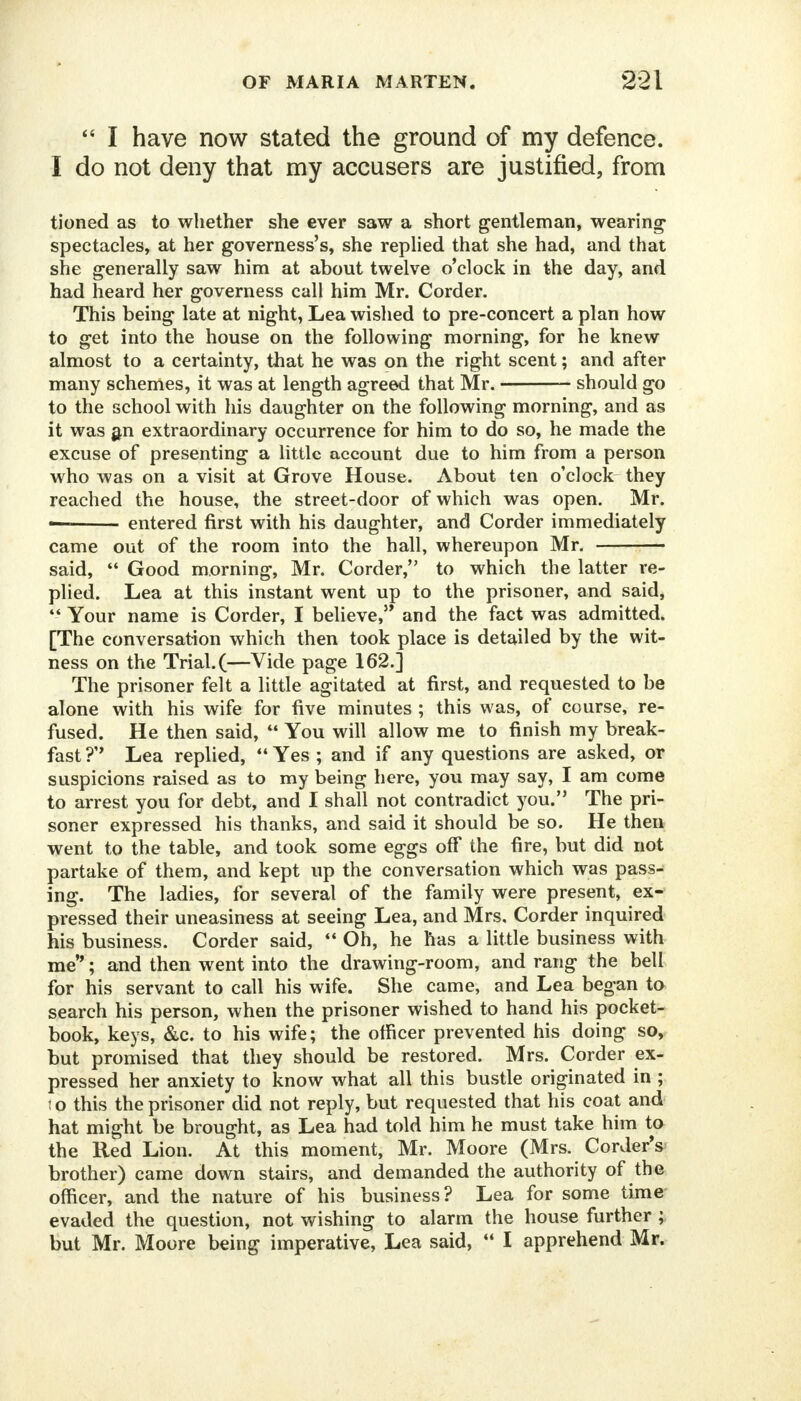  I have now stated the ground of my defence. I do not deny that my accusers are justified, from tioned as to whether she ever saw a short gentleman, wearing- spectacles, at her governess's, she replied that she had, and that she generally saw him at about twelve o'clock in the day, and had heard her governess call him Mr. Corder. This being late at night, Lea wished to pre-concert a plan how to get into the house on the following morning, for he knew almost to a certainty, that he was on the right scent; and after many schemes, it was at length agreed that Mr. should go to the school with his daughter on the following morning, and as it was an extraordinary occurrence for him to do so, he made the excuse of presenting a little account due to him from a person who was on a visit at Grove House. About ten o'clock they reached the house, the street-door of which was open. Mr. — entered first with his daughter, and Corder immediately came out of the room into the hall, whereupon Mr. said,  Good morning, Mr. Corder, to which the latter re- plied. Lea at this instant went up to the prisoner, and said,  Your name is Corder, I believe, and the fact was admitted. [The conversation which then took place is detailed by the wit- ness on the Trial.(—Vide page 162.] The prisoner felt a little agitated at first, and requested to be alone with his wife for five minutes ; this was, of course, re- fused. He then said,  You will allow me to finish my break- fast ?'* Lea replied,  Yes ; and if any questions are asked, or suspicions raised as to my being here, you may say, I am come to arrest you for debt, and I shall not contradict you. The pri- soner expressed his thanks, and said it should be so. He then went to the table, and took some eggs off the fire, but did not partake of them, and kept up the conversation which was pass- ing. The ladies, for several of the family were present, ex- pressed their uneasiness at seeing Lea, and Mrs, Corder inquired his business. Corder said,  Oh, he has a little business with me; and then went into the drawing-room, and rang the bell for his servant to call his wife. She came, and Lea began to search his person, when the prisoner wished to hand his pocket- book, keys, &c. to his wife; the officer prevented his doing so, but promised that they should be restored. Mrs. Corder ex- pressed her anxiety to know what all this bustle originated in ; i o this the prisoner did not reply, but requested that his coat and hat might be brought, as Lea had told him he must take him to the Red Lion. At this moment, Mr. Moore (Mrs. Corder's brother) came down stairs, and demanded the authority of the officer, and the nature of his business? Lea for some time evaded the question, not wishing to alarm the house further ; but Mr. Moore being imperative, Lea said,  I apprehend Mr.
