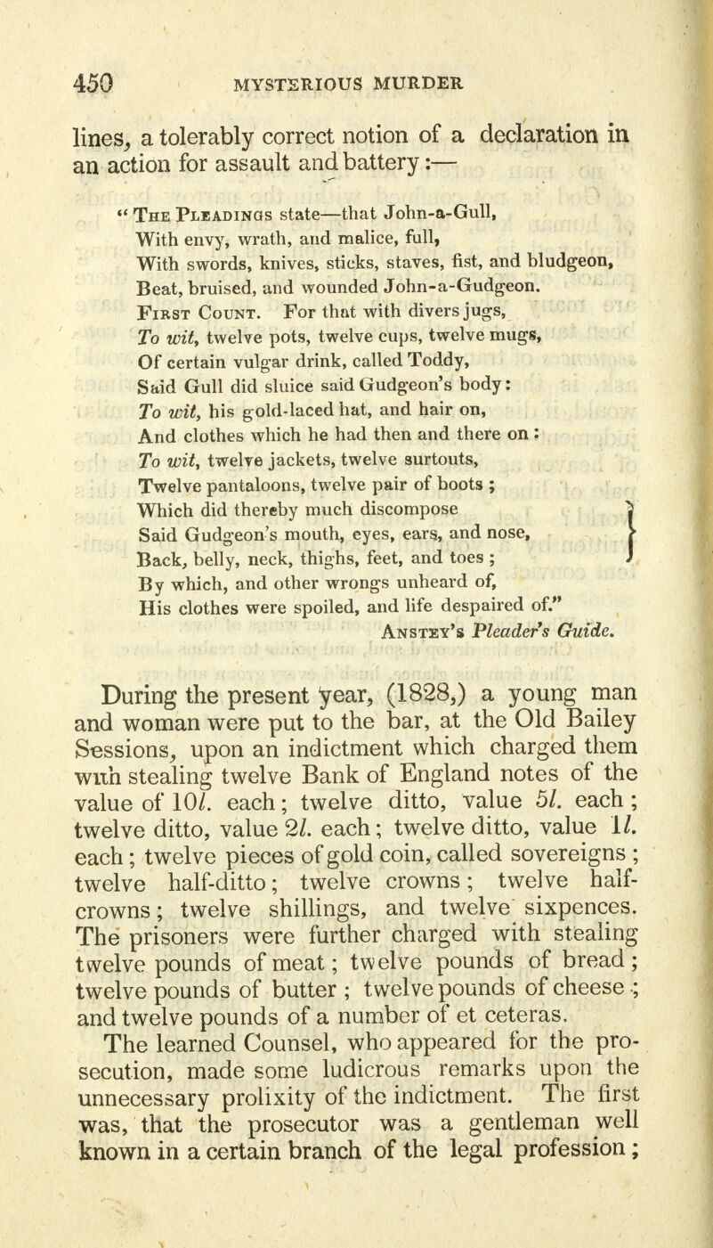 lines, a tolerably correct notion of a declaration in an actibn for assault and battery:—  The Pleadings state—that John-a-Gull, With envy, wrath, and malice, full, With swords, knives, sticks, staves, fist, and bludgeon, Beat, bruised, and wounded John-a-Gudgeon. First Count. For that with divers jugs, To wit, twelve pots, twelve cups, twelve mugs, Of certain vulgar drink, called Toddy, Said Gull did sluice said Gudgeon's body: To wit, his gold-laced hat, and hair on, And clothes which he had then and there on : To wit, twelve jackets, twelve surtouts, Twelve pantaloons, twelve pair of boots ; Which did thereby much discompose J Said Gudgeon's mouth, eyes, ears, and nose, > Back, belly, neck, thighs, feet, and toes ; ) By which, and other wrongs unheard of, His clothes were spoiled, and life despaired of. Anstey's Pleaders Guide, During the present year, (1828,) a young man and woman were put to the bar, at the Old Bailey Sessions, upon an indictment which charged them wixh stealing twelve Bank of England notes of the value of 10/. each; twelve ditto, value 51. each ; twelve ditto, value 2/. each; twelve ditto, value 1/. each ; twelve pieces of gold coin, called sovereigns ; twelve half-ditto; twelve crowns; twelve half- crowns ; twelve shillings, and twelve sixpences. The prisoners were further charged with stealing twelve pounds of meat; twelve pounds of bread; twelve pounds of butter ; t welve pounds of cheese •; and twelve pounds of a number of et ceteras. The learned Counsel, who appeared for the pro- secution, made some ludicrous remarks upon the unnecessary prolixity of the indictment. The first was, that the prosecutor was a gentleman well known in a certain branch of the legal profession;