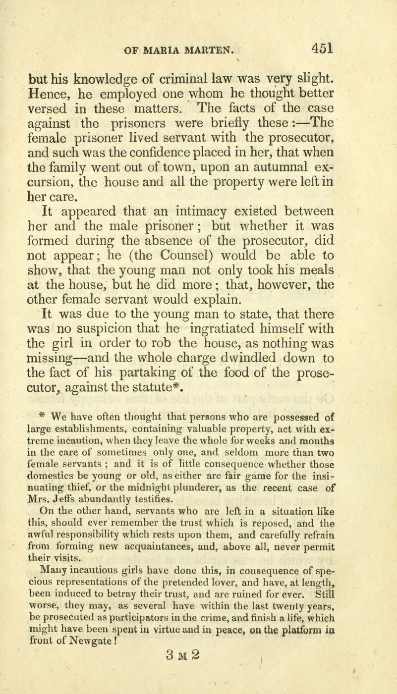 but his knowledge of criminal law was very slight. Hence, he employed one whom he thought better versed in these matters. The facts of the case against the prisoners were briefly these:—The female prisoner lived servant with the prosecutor, ancj such was the confidence placed in her, that when the family went out of town, upon an autumnal ex- cursion, the house and all the property were left in her care. It appeared that an intimacy existed between her and the male prisoner; but whether it was formed during the absence of the prosecutor, did not appear; he (the Counsel) would be able to show, that the young man not only took his meals at the house, but he did more; that, however, the other female servant would explain. It was due to the young man to state, that there was no suspicion that he ingratiated himself with the girl in order to rob the house, as nothing was missing—and the whole charge dwindled down to the fact of his partaking of the food of the prose- cutor, against the statute*. * We have often thought that persons who are possessed of large establishments, containing valuable property, act with ex- treme incaution, when they leave the whole for weeks and months in the care of sometimes only one, and seldom more than two female servants ; and it is of little consequence whether those domestics be young or old, as either are fair game for the insi- nuating thief, or the midnight plunderer, as the recent case of Mrs. Jeffs abundantly testifies. On the other hand, servants who are left in a situation like this, should ever remember the trust which is reposed, and the awful responsibility which rests upon them, and carefully refrain from forming new acquaintances, and, above all, never permit their visits. Many incautious girls have done this, in consequence of spe- cious representations of the pretended lover, and have, at length, been induced to betray their trust, and are ruined for ever. Still worse, they may, as several have within the last twenty years, be prosecuted as participators in the crime, and finish a life, which might have been spent in virtue and in peace, on the platform in front of Newgate! 3m2 ,