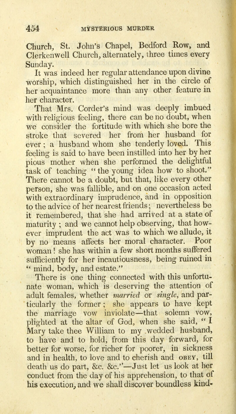 Church, St. John's Chapel, Bedford Row, and Clerkenwell Church, alternately, three times every Sunday. It was indeed her regular attendance upon divine worship, which distinguished her in the circle of her acquaintance more than any other feature in her character. , That Mrs. Corder's mind was deeply imbued with religious feeling, there can be no doubt, when we consider the fortitude with which she bore the stroke that severed her from her husband for ever; a husband whom she tenderly loved. This feeling is said to have been instilled into her by her pious mother when she performed the delightful task of teaching  the young idea how to shoot. There cannot be a doubt, but that, like every other person, she was fallible, and on one occasion acted with extraordinary imprudence, and in opposition to the advice of her nearest friends; nevertheless be it remembered, that she had arrived at a state of maturity ; and we cannot help observing, that how- ever imprudent the act was to which we allude, it by no means affects her moral character. Poor woman ! she has within a few short months suffered sufficiently for her incautiousness, being ruined in 66 mind, body, and estate. There is one thing connected with this unfortu- nate woman, which is deserving the attention of adult females, whether married or single, and par- ticularly the former ; she appears to have kept the marriage vow inviolate—that solemn vow, plighted at the altar of God, when she said,  I Mary take thee William to my wedded husband, to have and to hold, from this day forward, for better for worse, for richer for poorer, in sickness and in health, to love and to cherish and obey, till death us do part, &c. &c.—Just let us look at her conduct from the day of his apprehension, to that of his execution, and we shall discover boundless kind-