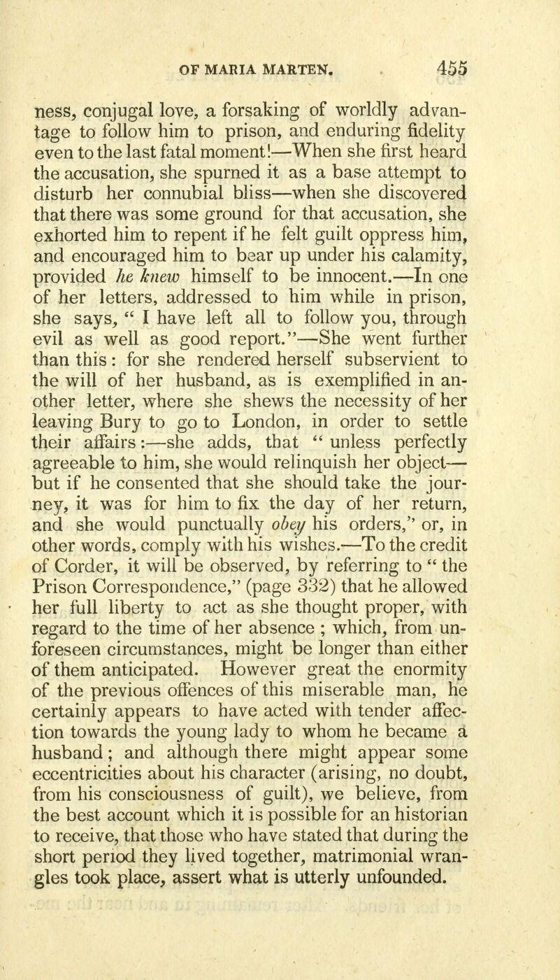 ness, conjugal love, a forsaking of worldly advan- tage to follow him to prison, and enduring fidelity even to the last fatal moment!—When she first heard the accusation, she spurned it as a base attempt to disturb her connubial bliss—when she discovered that there was some ground for that accusation, she exhorted him to repent if he felt guilt oppress him, and encouraged him to bear up under his calamity, provided he knew himself to be innocent.—In one of her letters, addressed to him while in prison, she says,  I have left all to follow you, through evil as well as good report.—She went further than this: for she rendered herself subservient to the will of her husband, as is exemplified in an- other letter, where she shews the necessity of her leaving Bury to go to London, in order to settle their affairs:—she adds, that  unless perfectly agreeable to him, she would relinquish her object— but if he consented that she should take the jour- ney, it was for him to fix the day of her return, and she would punctually obey his orders/' or, in other words, comply with his wishes.—To the credit of Corder, it will be observed, by referring to  the Prison Correspondence, (page 332) that he allowed her full liberty to act as she thought proper, with regard to the time of her absence ; which, from un- foreseen circumstances, might be longer than either of them anticipated. However great the enormity of the previous offences of this miserable man, he certainly appears to have acted with tender affec- tion towards the young lady to whom he became a husband; and although there might appear some eccentricities about his character (arising, no doubt, from his consciousness of guilt), we believe, from the best account which it is possible for an historian to receive, that those who have stated that during the short period they lived together, matrimonial wran- gles took place, assert what is utterly unfounded.