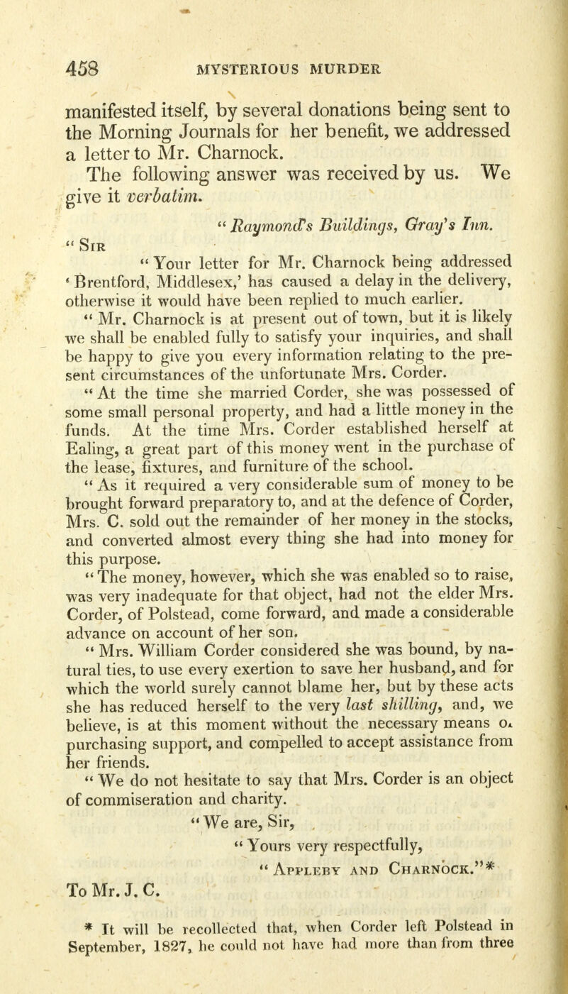 manifested itself, by several donations being sent to the Morning Journals for her benefit, we addressed a letter to Mr. Charnock. The following answer was received by us. We give it verbatim.  Raymond's Buildings, Gray's Inn.  Sir  Your letter for Mr. Charnock being addressed ' Brentford, Middlesex,' has caused a delay in the delivery, otherwise it would have been replied to much earlier. 44 Mr. Charnock is at present out of town, but it is likely we shall be enabled fully to satisfy your inquiries, and shall be happy to give you every information relating to the pre- sent circumstances of the unfortunate Mrs. Corder.  At the time she married Corder, she was possessed of some small personal property, and had a little money in the funds. At the time Mrs. Corder established herself at Ealing, a great part of this money went in the purchase of the lease, fixtures, and furniture of the school.  As it required a very considerable sum of money to be brought forward preparatory to, and at the defence of Corder, Mrs. C. sold out the remainder of her money in the stocks, and converted almost every thing she had into money for this purpose.  The money, however, which she was enabled so to raise, was very inadequate for that object, had not the elder Mrs. Corder, of Polstead, come forward, and made a considerable advance on account of her son.  Mrs. William Corder considered she was bound, by na- tural ties, to use every exertion to save her husband, and for which the world surely cannot blame her, but by these acts she has reduced herself to the very last shilling, and, we believe, is at this moment without the necessary means o* purchasing support, and compelled to accept assistance from her friends.  We do not hesitate to say that Mrs. Corder is an object of commiseration and charity.  We are, Sir, ,  Yours very respectfully,  Appleby and Charnock.* To Mr. J. C. * It will be recollected that, when Corder left Polstead in September, 1827, he could not have had more than from three
