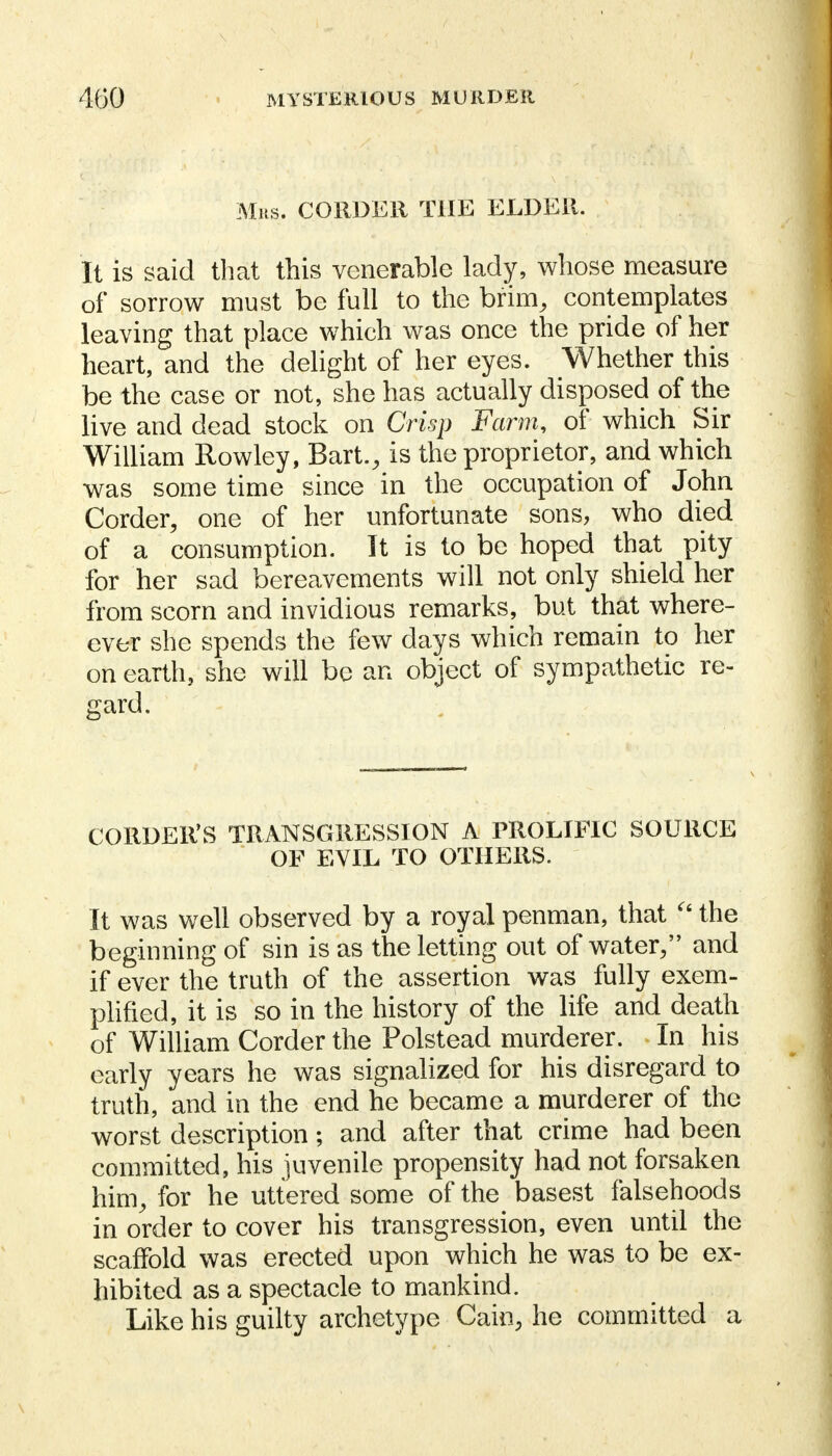 Mrs. CORDER THE ELDER. It is said that this venerable lady, whose measure of sorrow must be full to the brim, contemplates leaving that place which was once the pride of her heart, and the delight of her eyes. Whether this be the case or not, she has actually disposed of the live and dead stock on Crisp Farm, of which Sir William Rowley, Bart., is the proprietor, and which was sometime since in the occupation of John Corder, one of her unfortunate sons, who died of a consumption. It is to be hoped that pity for her sad bereavements will not only shield her from scorn and invidious remarks, but that where- over she spends the few days which remain to her on earth, she will be an object of sympathetic re- gard. CORDER'S TRANSGRESSION A PROLIFIC SOURCE OF EVIL TO OTHERS. It was well observed by a royal penman, that  the beginning of sin is as the letting out of water, and if ever the truth of the assertion was fully exem- plified, it is so in the history of the life and death of William Corder the Polstead murderer. In his early years he was signalized for his disregard to truth, and in the end he became a murderer of the worst description; and after that crime had been committed, his juvenile propensity had not forsaken him, for he uttered some of the basest falsehoods in order to cover his transgression, even until the scaffold was erected upon which he was to be ex- hibited as a spectacle to mankind. Like his guilty archetype Cain, he committed a