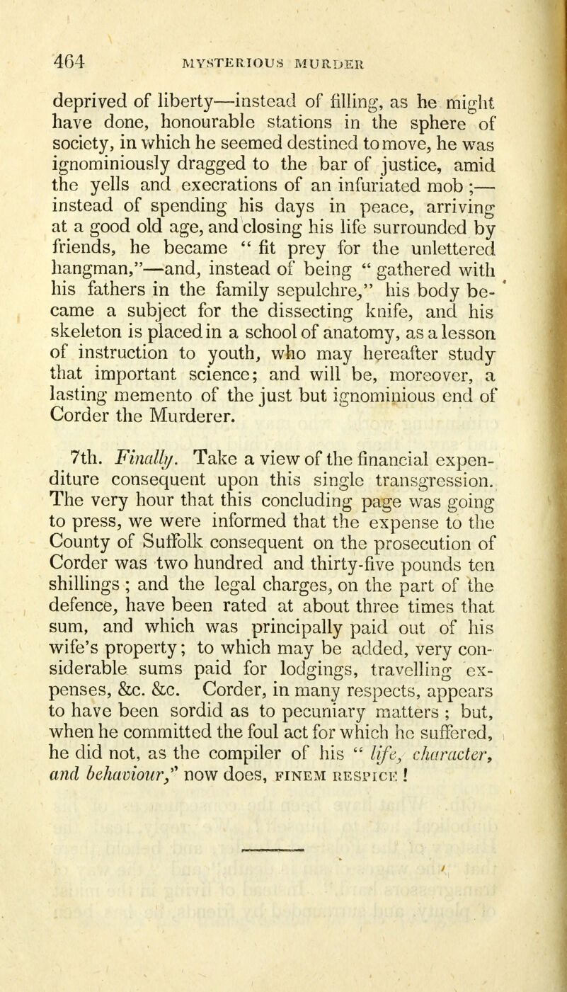 deprived of liberty—instead of filling, as he might have done, honourable stations in the sphere of society, in which he seemed destined to move, he was ignominiously dragged to the bar of justice, amid the yells and execrations of an infuriated mob ;— instead of spending his days in peace, arriving at a good old age, and closing his life surrounded by friends, he became  fit prey for the unlettered hangman,—and, instead of being  gathered with his fathers in the family sepulchre, his body be- ' came a subject for the dissecting knife, and his skeleton is placed in a school of anatomy, as a lesson of instruction to youth, who may hereafter study that important science; and will be, moreover, a lasting memento of the just but ignominious end of Corder the Murderer. 7th. Final!}/. Take a view of the financial expen- diture consequent upon this single transgression. The very hour that this concluding page was going to press, we were informed that the expense to the County of Suffolk consequent on the prosecution of Corder was two hundred and thirty-five pounds ten shillings ; and the legal charges, on the part of the defence, have been rated at about three times that sum, and which was principally paid out of his wife's property; to which may be added, very con- siderable sums paid for lodgings, travelling ex- penses, &c. &c. Corder, in many respects, appears to have been sordid as to pecuniary matters ; but, when he committed the foul act for which he suffered, he did not, as the compiler of his  life, character, and behaviour/' now does, finem respice !