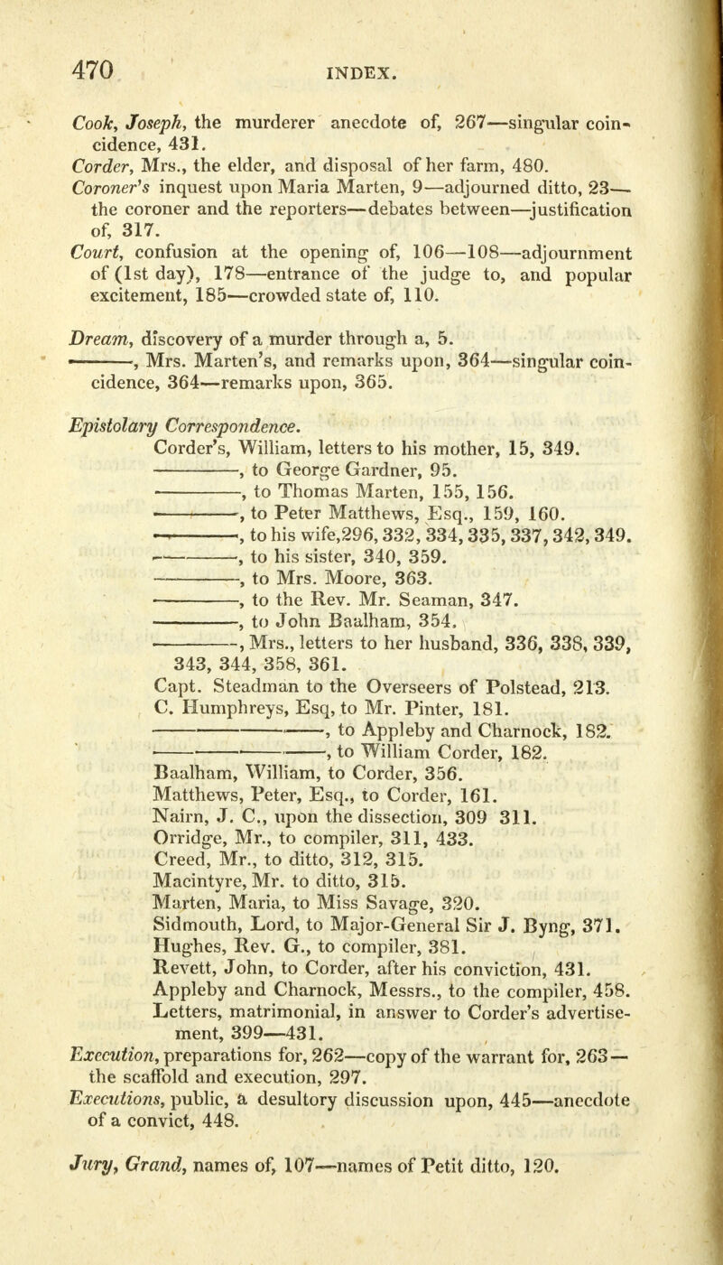 Cook, Joseph, the murderer anecdote of, 267—singular coin- cidence, 431. Corder, Mrs., the elder, and disposal of her farm, 480. Coroner's inquest upon Maria Marten, 9—adjourned ditto, 23—- the coroner and the reporters—debates between—justification of, 317. Court, confusion at the opening of, 106—108—adjournment of (1st day), 178—entrance of the judge to, and popular excitement, 185—crowded state of, 110. Dream, discovery of a murder through a, 5. • , Mrs. Marten's, and remarks upon, 364—singular coin- cidence, 364—remarks upon, 365. Epistolary Correspondence. Corder's, William, letters to his mother, 15, 349. , to George Gardner, 95. , to Thomas Marten, 155, 156. « , to Peter Matthews, Esq., 159, 160. - , to his wife,296,332, 334,335,337,342,349. * , to his sister, 340, 359. . to Mrs. Moore, 363. ■ , to the Rev. Mr. Seaman, 347. , to John Baalham, 354. \ • , Mrs., letters to her husband, 336, 338, 339, 343, 344, 358, 361. Capt. Steadman to the Overseers of Polstead, 213. C. Humphreys, Esq, to Mr. Pinter, 181. ■ • , to Appleby and Charnock, 182. ■ • , to William Corder, 182. Baalham, William, to Corder, 356. Matthews, Peter, Esq., to Corder, 161. Nairn, J. C, upon the dissection, 309 311. Orridge, Mr., to compiler, 311, 433. Creed, Mr., to ditto, 312, 315. Macintyre, Mr. to ditto, 315. Marten, Maria, to Miss Savage, 320. Sidmouth, Lord, to Major-General Sir J. Byng, 371. Hughes, Rev. G., to compiler, 381. Revett, John, to Corder, after his conviction, 431. Appleby and Charnock, Messrs., to the compiler, 458. Letters, matrimonial, in answer to Corder's advertise- ment, 399—431. Execution, preparations for, 262—copy of the warrant for, 263 — the scaffold and execution, 297. Executions, public, a desultory discussion upon, 445—anecdote of a convict, 448. Jury, Grand, names of, 107—names of Petit ditto, 120.