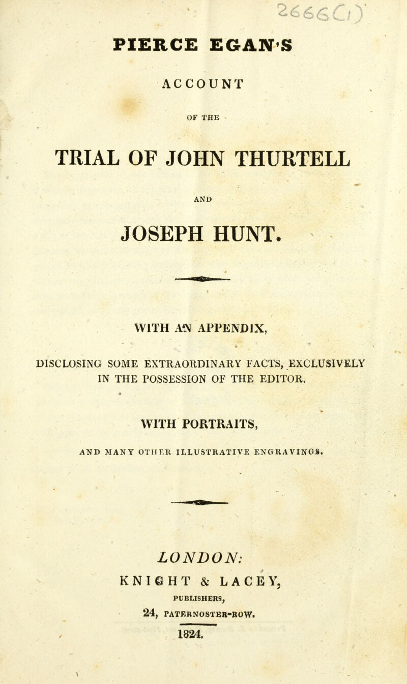 PIERCE EGAN S ACCOUNT OF THE TRIAL OF JOHN THURTELL AND JOSEPH HUNT. WITH AN APPENDIX, DISCLOSING SOME EXTRAORDINARY FACTS, EXCLUSIVELY IN THE POSSESSION OF THE EDITOR. WITH PORTRAITS, AND MANY OTHER ILLUSTRATIVE ENGRAVINGS. LONDON: KNIGHT & LACEYj PUBLISHERS, 24, PATERNOSTER-ROW. 1824.