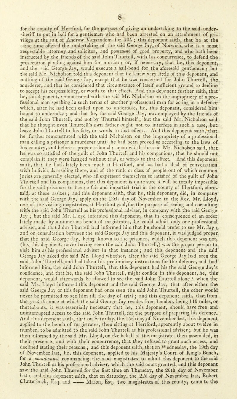 for the county of Hertford, for the purpose of giving an undertaking to the said under- sheriff to put in hail for a gentleman who had been arrested on an attachment of pri- vilege at the suit of Andrew Vansandom for 40/.; this deponent saith, that he at the same time offered the undertaking of the said George Jay, of Norwich, who is a most respectable attorney and solicitor, and possessed of good property, and whs hath been instructed by the friends of the said John Thurtell, with his concurrence, to defend the prosecution pending against him for murder; or, if necessary, that he, this deponent, and die said George Jay, would execute a bail-bond for the aforesaid gentleman ; but the said Kir. Nicholson told this deponent that he knew very little of this deponent, and nothing of the said George Jay, except that he was concerned for John Thurtell, the. murderer, and that he considered that circumstance of itself sufficient ground to decline to accept his responsibility, or word? to that effect. And this deponent further saith, that he, this deponent, remonstrated with the said Mr. Nicholson on the impropriety of a pro- fessional m m speaking in such terms of another professional m in for acting in a defence which, after he had been called upon to undertake, he, this deponent, considered him bound to undertake ; and that he, the said George Jay, was employed by the friends of the said John Thurtell, and not by Thurtell himself; but the said Mr. Nicholson said that he thought even Thurtell's own father ought not to interfere in such a case, but leave John Thurtell to his fate, or words to that effect. And this deponent saith, that he further remonstrated with the said Nicholson on the impropriety of a professional man calling a prisoner a murderer until he had been proved so according to the laws of his country, and before a proper tribunal; upon which the said Mr. Nicholson said, that he was so satisfied of the guilt of John Thunell and his companions, that he should not complain if they were handed without trial, or words to that effect. And this deponent saith, that he hath lately been much at Hertford, and has had a deal of conversation with individuals residing there, and of the rank or class of people out of which common juries ;;re generally elected, who all expressed themselves so satisfied of the guilt of John Thurtell and his companions, that this deponent is quite sure it will be totally impossible for the said prisoners to have a fair and impartial trial in the county of Hertford, afore- Said, at these assizes; and this deponent saith, that he, this deponent, did, in company with the said George Jay, apply on the 13th day of November to the Rev. Mr, Lloyd, one of the visiting magistrates, at Hertford gaol,for the purpose of seeing and consulting with the said John Thurtell as his professional adviser, in company with the said George Jay ; but the said Mr. Lloyd informed this deponent, that in consequence of an order lately made by a numerous bench of magistrates, he could admit only one professional adviser, and that John Thurtell had informed him that he should prefer to see Mr, Jay ; and on consultation between the said George Jay and this deponent, it was judged proper that the said George Jay, being known to the prisoner, which this deponent was not, (he, this deponent, never having seen the said John Thurtell,) was the proper person to visit him as his professional adviser in that instance; and this deponent and the said George Jay asked the said Mr. Lloyd whether, after the said George Jay had seen the said John Thurtell, and had taken his preliminary instructions for the defence, and had informed him, the said John Thurtell, that this deponent had his the said George Jay's confidence, and that he, the said John Thurtell, might confide in this deponent, he, this deponent, would afterwards be allowed to see the said John Thurtell alone ? when the said Mr. Lloyd informed this deponent and the said George Jay, that after either the said George Jay or this deponent had once seen the said John Thurtell, the other would never be permitted to see him till the day of trial; and this deponent saith, that from the great distance at which the said George Jay resides from London, being 119 miles, or thereabouts, it was essentially necessary that he, this deponent, should have free and uninterrupted access to the said John Thurtell, for the purpose of preparing his defence. And this deponent saith, that on Saturday, the 15th day of November last, this deponent applied to the bench of magistrates, then sitting at Hertford, apparently about twelve in number, to be admitted to the said John Thurtell as his professional adviser; but he was then informed by the said Mr. Lloyd, on the behalf of the magistrates then assembled, in their presence, and with their concurrence, that they refused to grant such access, and declined stating their reasons ; and this deponent saith, that cn Wednesday, the 19th day of November last, he, this deponent, applied to his Majesty's Court of King's Bench, for a mandamus, commanding the said magistrates to admit this deponent to the said John Thurtell as his professional adviser, which the said court granted, and this deponent saw the said John Thurtell for the first time on Thursday, the 20th day of November last; and this deponent saith, that on Saturday, the 22d day of November last, Robert Clutterbuck, Esq. and —— Mason, Esc., two magistrates of this county, came to the