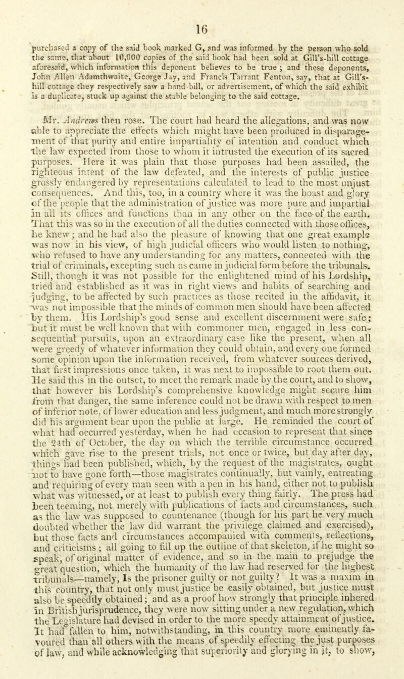 purchased a copy of the said book marked G, and was informed by the person who sold the same, that about 10,000 copies of the said book had been sold at Gill's-hill cottage aforesaid, which information this deponent believes to be true ; and these deponents, John Allen Adamthwaifce, George J.iy, and Francis Tarrant Fenton, sav, that at Gill's- hill cottage they respectively saw a hand bill, or advertisement, of which the said exhibit is a duplicate, stuck up against the stable belonging to the said cottage. J\Ir. Andrtos then rose. The court had heard the allegations, and was now cr.le to appreciate the effects which might have been produced in disparage- ment of that purity and entire impartiality of intention and conduct which the law expected from those to whom it intrusted the execution of its sacred purposes. Here it was plain that those purposes had been assailed, the righteous intent of the law defeated, .and the interests of public justice grossly endangered by representations calculated to lead to the most unjust consequences. And this, too, in a country where it was the boast and glory of the people that the administration of justice was more pure and impartial in all its offices and functions, than in any other on the face-of the earth. That this was so in the execution of al! the duties connected with those offices, he knew; and he had also the pleasure of knowing that one great example was now in his view, of high judicial officers who would listen to nothing, w ho refused to have any understanding for any matters, connected with the trial of criminals, excepting such as came in judicial form before the tribunals. Still, though it was not possible for the enlightened mind of his Lordship, tried and established as it was in right views and habits of searching and iudging, to be affected by such practices as those recited in the affidavit, it ■was not impossible that the minds of common men should have been affected by them. His Lordship's good sense and excellent discernment were safe; but it must be well known that widi commoner men, engaged in less con- sequential pursuits, upon an extraordinary case like the present, when all were greedy of whatever information they could oblain, and every one formed some opinion upon the information received, from whatever sources derived, that first impressions once taken, it was next to impossible to root them out. lie said this in the outset, to meet the remark made by the court, and to show, that however his Lordship's comprehensive knowledge might secure him from that danger, the same inference could not be drawn with respect to men of inferior note, of lower education and less judgment, and much more strongly did his argument bear upon the public at large. He reminded the court of what had~occurrcd yesterday, when he had occasion to represent that since the 24th of October, the day on which the terrible circumstance occurred which gave rise to the present trials, not once or twice, but day after day, things had been published, which, by the request of the magistrates, ought not to have gone forth—those magistrates continually, but vainly, entreating and requiring of every man seen with a pen in his hand, either not to publish what was witnessed, or at least to publish every thing fairly. The press had been teeming, not merely with publications of facts and circumstances, such as the law was supposed to countenance (though lor his part he very much doubted whether the law did warrant the privilege claimed and exercised), but those facts and circumstances accompanied with commenis, reflections, and criticisms ; all going to fill up the outline of that skeleton, if he might so speak, of original matter of evidence, and so in the main to prejudge the <^rcat question, which the humanity of the lav,- had reserved for the highest tribunals—namely, Is the piisoncr guilty or not guilty ? It was a maxim in this country, that not only must justice be easily obtained, but justice must also be speedily obtained; and as a proof how strongly that principle inhered in British jurisprudence, they were now sitting under a new regulation, which the Legislature had devised in order to the more speedy attainment of justice. It haa fallen to him, notwithstanding, in this country more eminently fa- voured than all others with the means of speedily effecting the just purposes Of law, and while acknowledging that superiority and glorying in it, to show,