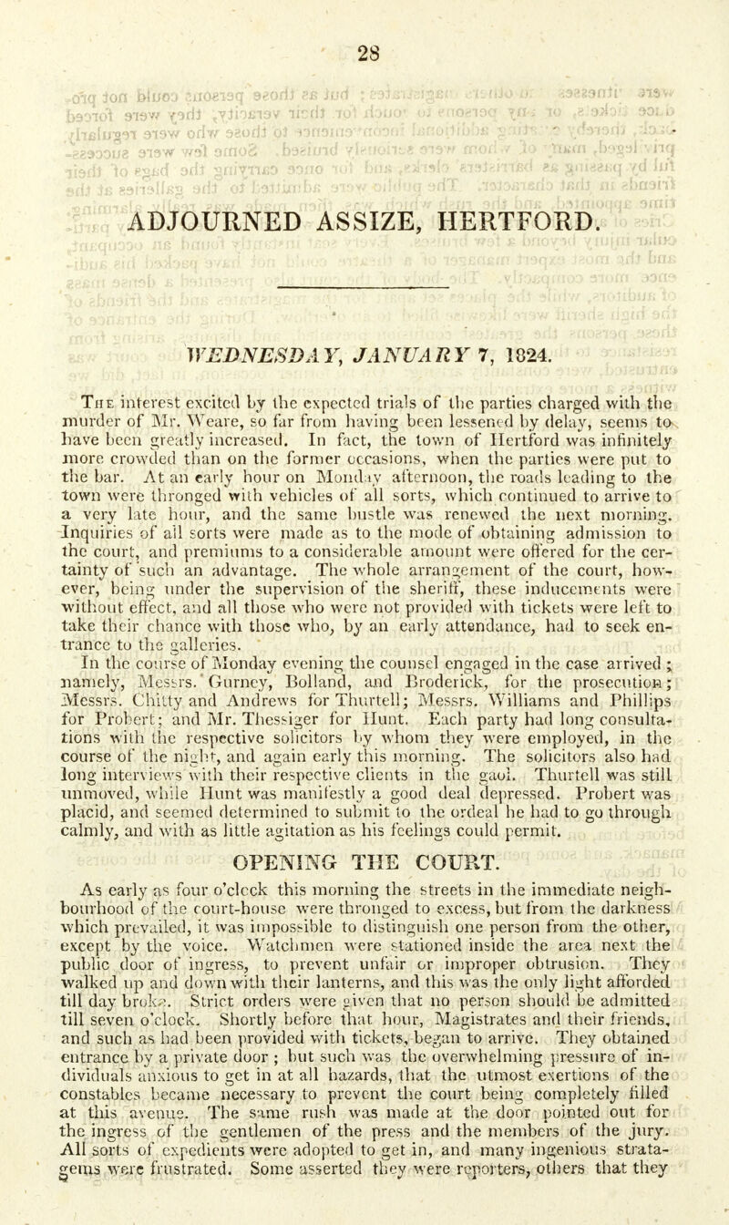 *<fiq ion kiuoo suoeiaqf 9*oril8s iud ; eaiswdgfic. cK-tilo-a:.' gaeaanii; • aww b90iot Slav/ yorlj <yiioci9v licdi .io*t xiouo' oi «noeioq t&'aiofc sold rhelugn aisw odw 92odJ oi Atosind^noaaf tenoilibbs' ^nits:-:o \d9i9rii ,dou^ -?.8900U8 919W wol grnog! .foeiuid yfeifdfrgB sisw mod// 3o <$s«fn <b9g9l£vhq iisdJ lo€^<f'3di §nivii£9 9ono lot bms .-.eahalo f&9ieirrisd jpi&Bq^d sriJ is eaiislfcs adi oi htfs'ixv.bz axowoiWoq orfT. lti$c>feisrio Jjsdj ni gbaaiii ^rifmfftlR vfhsVr ?kw qbem n-3fit ^jgw doidW d?.m srii briK .bstflioqqjs 9rnit ADJOURNED ASSIZE, HERTFORD. 886m 98lt9b ^ felrt929V| •■ ^ ^;.n/-0:a- .^IiO£qftT03 OTOfll 39ne> WEDNESDAY, JANUARY 7, 1824. The interest excited by the expected trials of the parties charged with the murder of Mr. Weare, so far from having been lessened by delay, seems to have been greatly increased. In fact, the town of Hertford was infinitely more crowded than on the former occasions, when the parties were put to the bar. At an early hour on Monday afternoon, the roads leading to the town were thronged with vehicles of all sorts, which continued to arrive to a very late hour, and the same hustle was renewed the next morning. Inquiries of all sorts were made as to the mode of obtaining admission to the court, and premiums to a considerable amount were offered for the cer- tainty of such an advantage. The whole arrangement of the court, how- ever, being under the supervision of the sheriff, these inducements were without effect, and all those who were not provided with tickets were left to take their chance with those who, by an early attendance, had to seek en- trance to the galleries. In the course of Monday evening the counsel engaged in the case arrived ; namely, Messrs.' Gurncy, Bolland, and Broderick, for the prosecution; Messrs. Chitty and Andrews forThurtell; Messrs. Williams and Phillips for Probert; and Mr. Thessiger for Hunt. Each party had long consulta- tions with the respective solicitors by whom they were employed, in the course of the night-, and again early this morning. The solicitors also had long interviews with their respective clients in the gaoi. Thurtell was still unmoved, while Hunt was manifestly a good deal depressed. Probert was placid, and seemed determined to submit to the ordeal he had to go through calmly, and with as little agitation as his feelings could permit. OPENING THE COURT. As early as four o'clock this morning the streets in the immediate neigh- bourhood of the court-house were thronged to excess, but from the darkness which prevailed, it was impossible to distinguish one person from the other, except by the voice. Watchmen were stationed inside the area next the public door of ingress, to prevent unfair or improper obtrusion. They walked up and down with their lanterns, and this was the only light afforded till day brok.\ Strict orders were »ivcn that no person should be admitted till seven o'clock. Shortly before that hour, Magistrates and their friends, and such as had been provided with tickets, began to arrive. They obtained entrance by a private door ; but such was the overwhelming pressure of in- dividuals anxious to get in at all hazards, that the utmost exertions of the constables became necessary to prevent the court being completely rilled at this avenue. The same rush was made at the door pointed out for the ingress of the gentlemen of the press and the members of the jury. All sorts of expedients were adopted to get in, and many ingenious strata- gems were frustrated. Some asserted they were reporters, others that they