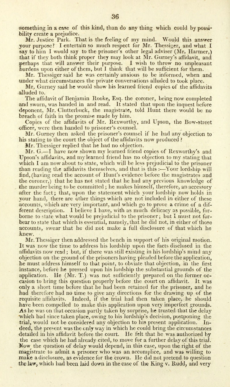 •something in a case of this kind, than do any thing which could by possi- bility create a prejudice. Mr. Justice Park. That is the feeling of my mind. Would this answer your purpose? I entertain so much respect for Mr. Thessiger, and what I say to him I would say to the prisoner's other legal adviser (Mr. Harmer,) that if they both think proper they may look at Mr. Gurney's affidavit, and Eerhaps that will answer their purpose. I wish to throw no unpleasant urdens upon either of them, but I think that will be sufficient for them. Mr. Thessiger said he was certainly anxious to be informed, when and under what circumstances the private conversations alluded to took place. Mr. Gurney said he would show his learned friend copies of the affidavits alluded to. The affidavit of Benjamin Rooke, Esq. the coroner, being now completed and sworn, was handed in and read. It stated that upon the inquest before deponent, Mr. Clutterbuck, the magistrate, told Hunt there would be no breach of faith in the promise made by him. Copies of the affidavits of Mr. Rexworthy, and Upson, the Bow-street officer, were then handed to prisoner's counsel. Mr. Gurney then asked the prisoner's counsel if he had any objection to his stating to the court the object of the affidavits now produced / Mr. Thessiger replied that lie had no objection. Mr. G.—I have now shown my learned friend copies of Rexworthy's and Upson's affidavits, and my learned friend has no objection to my stating that which I am now about to state, which will be less prejudicial to the prisoner than reading the affidavits themselves, and that is this :—Your lordship will find, (having read the account of Hunt's evidence before the magistrates and the coroner,) that he has not stated that he had any previous knowledge of the murder being to be committed ; he makes himself, therefore, an accessory after the fact; that, upon the statement which your lordship now holds in your hand, there are other things which are not included in either of these accounts, which are very important, and which go to prove a crime of a dif- ferent description. I believe I have, with as much delicacy as possible, for- borne to state what would be prejudicial to the prisoner; but I must not for- bear to state that which is essential, namely, that he did not, in either of those accounts, swear that he did not make a full disclosure of that which he knew. Mr. Thessiger then addressed the bench in support of his original motion. It was now the time to address his lordship upon the facts disclosed in the affidavits now read; but, if there was still existing in his lordship's mind any objection on the ground of the prisoners having pleaded before the application, he must address himself to that point, to obviate that objection, in the first instance, before he pressed upon his lordship the substantial grounds of the application. He (Mr. T.) was not sufficiently prepared on the former oc- casion to bring this question properly before the court on affidavit. It was only a short time before that he had been retained for the prisoner, and he had therefore had no time to give any directions for the drawing up of the requisite affidavits. Indeed, if the trial had then taken place, he should have been compelled to make this application upon very imperfect grounds. As he was on that occasion partly taken by surprise, he trusted that the delay which had since taken place, owing to his lordship's decision, postponing the trial, would not be considered any objection to his present application. In- deed, the present was the only way in which he could bring the circumstances detailed in his affidavit before the court. He felt that he was authorized by the case which he had already cited, to move for a further delay of this trial. Now the question of delay would depend, in this case, upon the right of the magistrate to admit a prisoner who was an accomplice, and was willing to make a disclosure, as evidence for the crown. He did not pretend to question the law, which had been laid down in the case of the King v. Rudd, and very