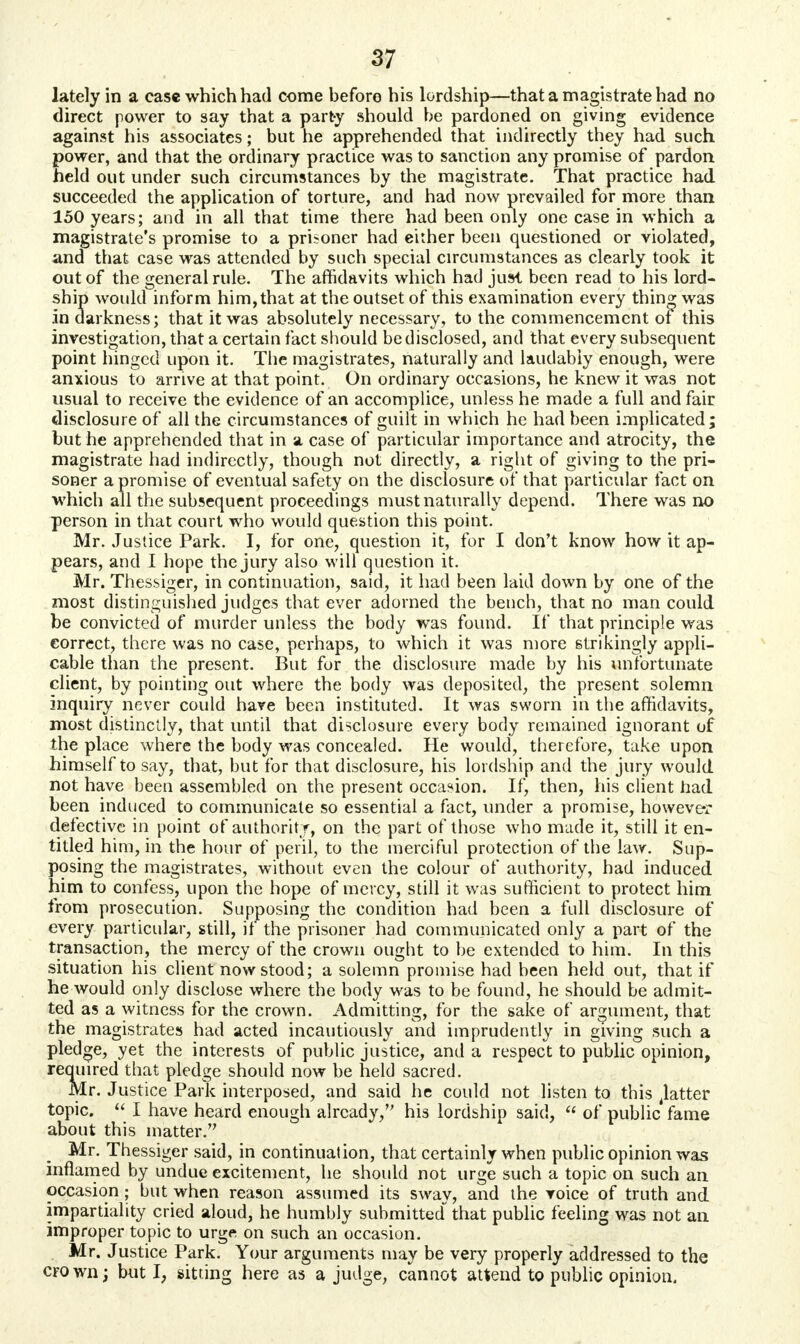 lately in a case which had come before his lordship—that a magistrate had no direct power to say that a party should be pardoned on giving evidence against his associates; but he apprehended that indirectly they had such power, and that the ordinary practice was to sanction any promise of pardon held out under such circumstances by the magistrate. That practice had succeeded the application of torture, and had now prevailed for more than 150 years; and in all that time there had been only one case in which a magistrate's promise to a prisoner had either been questioned or violated, and that case was attended by such special circumstances as clearly took it out of the general rule. The affidavits which had just been read to his lord- ship would inform him, that at the outset of this examination every thing was in darkness; that it was absolutely necessary, to the commencement of this investigation, that a certain fact should be disclosed, and that every subsequent point hinged upon it. The magistrates, naturally and laudably enough, were anxious to arrive at that point. On ordinary occasions, he knew it was not usual to receive the evidence of an accomplice, unless he made a full and fair disclosure of all the circumstances of guilt in which he had been implicated; but he apprehended that in a case of particular importance and atrocity, the magistrate had indirectly, though not directly, a right of giving to the pri- soner a promise of eventual safety on the disclosure of that particular fact on which all the subsequent proceedings must naturally depend. There was no person in that court who would question this point. Mr. Justice Park. I, for one, question it, for I don't know how it ap- pears, and I hope the jury also will question it. Mr. Thessiger, in continuation, said, it had been laid down by one of the most distinguished judges that ever adorned the bench, that no man could be convicted of murder unless the body was found. If that principle was correct, there was no case, perhaps, to which it was more strikingly appli- cable than the present. But for the disclosure made by his unfortunate client, by pointing out where the body was deposited, the present solemn inquiry never could hare been instituted. It was sworn in the affidavits, most distinctly, that until that disclosure every body remained ignorant of the place where the body was concealed. He would, therefore, take upon himself to say, that, but for that disclosure, his lordship and the jury would not have been assembled on the present occasion. If, then, his client had been induced to communicate so essential a fact, under a promise, however defective in point of authority, on the part of those who made it, still it en- titled him, in the hour of peril, to the merciful protection of the law. Sup- posing the magistrates, without even the colour of authority, had induced him to confess, upon the hope of mercy, still it was sufficient to protect him from prosecution. Supposing the condition had been a full disclosure of every particular, still, if the prisoner had communicated only a part of the transaction, the mercy of the crown ought to be extended to him. In this situation his client now stood; a solemn promise had been held out, that if he would only disclose where the body was to be found, he should be admit- ted as a witness for the crown. Admitting, for the sake of argument, that the magistrates had acted incautiously and imprudently in giving such a pledge, yet the interests of public justice, and a respect to public opinion, required that pledge should now be held sacred. Mr. Justice Park interposed, and said he could not listen to this flatter- topic.  I have heard enough already, his lordship said,  of public fame about this matter. Mr. Thessiger said, in continuation, that certainly when public opinion was inflamed by undue excitement, he should not urge such a topic on such an occasion; but when reason assumed its sway, and the voice of truth and impartiality cried aloud, he humbly submitted that public feeling was not an improper topic to urge on such an occasion. Mr. Justice Park. Your arguments may be very properly addressed to the CFOwn; but I, sitting here as a judge, cannot attend to public opinion.