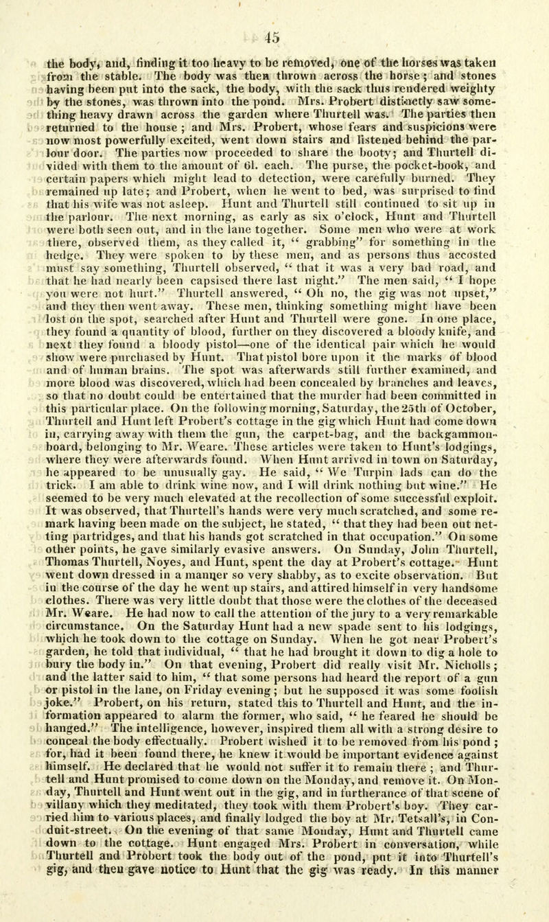 the body, and, finding it too heavy to be removed, one of the horses was taken from the stable. The body was then thrown across the horse ; and stones having been put into the sack, the body, with the sack thus rendered weighty by the stones, was thrown into the pond. Mrs. Probert distinctly saw some- thing heavy drawn across the garden where Thurtell was. The parties then returned to the house; and Mrs. Probert, whose fears and suspicions were now most powerfully excited, went down stairs and listened behind the par- lour door. The parties now proceeded to share the booty; and Thurtell di- vided with them to the amount of 61. each. The purse, the pocket-book, and certain papers which might lead to detection, were carefully burned. They remained up late; and Probert, when he went to bed, was surpiised to find that his wife was not asleep. Hunt and Thurtell still continued to sit up in the parlour. The next morning, as early as six o'clock, Hunt and Thurtell were both seen out, and in the lane together. Some men who were at work there, observed them, as they called it,  grabbing for something in the hedge. They were spoken to by these men, and as persons thus accosted must say something, Thurtell observed,  that it was a very bad road, and that he had nearly been capsised there last night. The men said,  I hope you were not hurt. Thurtell answered,  Oh no, the gig was not upset, and they then went away. These men, thinking something might have been lost on the spot, searched after Hunt and Thurtell were gone. In one place, they found a quantity of blood, further on they discovered a bloody knife, and next they found a bloody pistol—one of the identical pair which he would show were purchased by Hunt. That pistol bore upon it the marks of blood and of human brains. The spot was afterwards still further examined, and more blood was discovered, which had been concealed by branches and leaves, so that no doubt couJd be entertained that the murder had been committed in this particular place. On the following morning, Saturday, the 25th of October, Thurtell and Hunt left Probert's cottage in the gig which Hunt had comedown in, carrying away with them the gun, the carpet-bag, and the backgammon- board, belonging to Mr. Weare. These articles were taken to Hunt's lodgings, where they were afterwards found. When Hunt arrived in town on Saturday, he appeared to be unusually gay. He said,  We Turpin lads can do the trick. I am able to drink wine now, and I will drink nothing but wine. He seemed to be very much elevated at the recollection of some successful exploit. It was observed, thatThurtell's hands were very much scratched, and some re- mark having been made on the subject, he stated,  that they had been out net- ting partridges, and that his hands got scratched in that occupation. On some other points, he gave similarly evasive answers. On Sunday, John Thurtell, Thomas Thurtell, Noyes, and Hunt, spent the day at Probert's cottage. Hunt went down dressed in a maimer so very shabby, as to excite observation. But in the course of the day he went up stairs, and attired himself in very handsome clothes. There was very little doubt that those were the clothes of the deceased Mr. W«are. He had now to call the attention of the jury to a very remarkable circumstance. On the Saturday Hunt had a new spade sent to his lodgings, which he took down to the cottage on Sunday. When he got near Probert's garden, he told that individual,  that he had brought it down to dig a hole to bury the body in. On that evening, Probert did really visit Mr. Nicholls; and the latter said to him,  that some persons had heard the report of a gun or pistol in the lane, on Friday evening; but he supposed it was some foolish joke. Probert, on his return, stated this to Thurtell and Hunt, and the in- formation appeared to alarm the former, who said,  he feared he should be hanged. The intelligence, however, inspired them all with a strong desire to conceal the body effectually. Probert wished it to be removed from his pond ; for, had it been found there, he knew it would be important evidence against himself. He declared that he would not suffer it to remain there ; and Thur- tell and Hunt promised to come down on the Monday, and remove it. On Mon- day, Thurtell and Hunt went out in the gig, and in furtherance of that scene of villany which they meditated, they took with them Probert's boy. They car- ried him to various places, and finally lodged the boy at Mr. Tetsall's, in Con- doit-street. - On the evening of that same Monday, Hunt and Thurtell came down to the cottage. Hunt engaged Mrs. Probert in conversation, while Thurtell and Probert took the body out of the pond, put it into Thurtell's gig, and then gave notice to Hunt that the gig was ready. In this manner