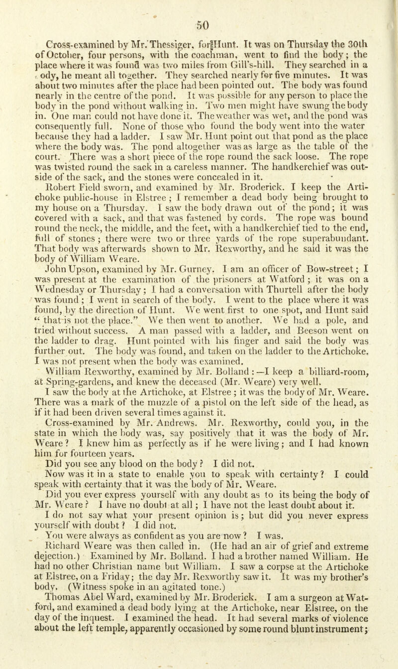 Cross-examined by Mr.'Thessiger. forplunt. It was on Thursday the 30th of October, four persons, with the coachman, went to find the body; the place where it was found wai two miles from Gill's-hill. They searched in a ody, he meant all together. They searched nearly for five minutes. It was about two minutes after the place had been pointed out. The body was found nearly in the centre of the pond. It was possible for any person to place the body in the pond without walking in. Two men might have swung the body in. One man could not have done it. The weather was wet, and the pond was consequently full. None of those who found the body went into the water because they had a ladder. I saw Mr. Hunt point out that pond as the place where the body was. The pond altogether was as large as the table of the court. There was a short piece of the rope round the sack loose. The rope was twisted round the sack in a careless manner. The handkerchief was out- side of the sack, and the stones were concealed in it. Robert Field sworn, and examined by Mr. Broderick. I keep the Arti- choke public-house in Elstree ; I remember a dead body being brought to my house on a Thursday. I saw the body drawn out of the pond; it was covered with a sack, and that was fastened by cords. The rope was bound round the neck, the middle, and the feet, with a handkerchief tied to the end, full of stones ; there were two or three yards of the rope superabundant. That body was afterwards shown to Mr. Rexworthy, and he said it was the body of William Weare. John Upson, examined by Mr. Gurney. I am an officer of Bow-street; I was present at the examination of the prisoners at Watford ; it was on a Wednesday or Thursday; I had a conversation with Thurtell after the body was found ; I went in search of the body. I went to the place where it was found, by the direction of Hunt. We went first to one spot, and Hunt said  that is not the place. We then went to another. We had a pole, and tried without success. A man passed with a ladder, and Beeson went on the ladder to drag. Hunt pointed with his finger and said the body was further out. The body was found, and taken on the ladder to the Artichoke. I was not present when the body was examined. William Rexworthy, examined by Mr. Bolland : —I keep a billiard-room, at Spring-gardens, and knew the deceased (Mr. Weare) very well. I saw the body at the Artichoke, at Elstree ; it was the body of Mr. Weare. There was a mark of the muzzle of a pistol on the left side of the head, as if it had been driven several times against it. Cross-examined by Mr. Andrews. Mr. Rexworthy, could you, in the state in which the body was, say positively that it was the body of Mr. Weare ? I knew him as perfectly as if he were living; and I had known him for fourteen years. Did you see any blood on the body ? I did not. Now was it in a state to enable you to speak with certainty ? I could speak with certainty that it was the body of Mr. Weare. Did you ever express yourself with any doubt as to its being the body of Mr. Weare ? I have no doubl at all; I have not the least doubt about it. I do not say what your present opinion is; but did you never express yourself with doubt ? I did not. You were always as confident as you are now? I was. Richard Weare was then called in. (He had an air of grief and extreme dejection.) Examined by Mr. BolLand. I had a brother named William. He had no other Christian name but William. I saw a corpse at the Artichoke at Elstree, on a Friday; the day Mr. Rexworthy saw it. It was my brother's body. (Witness spoke in an agitated tone.) Thomas Abel Ward, examined by Mr. Broderick. I am a surgeon at Wat- ford, and examined a dead body lying at the Artichoke, near Elstree, on the day of the inquest. I examined the head. It had several marks of violence about the left temple, apparently occasioned by some round blunt instrument;