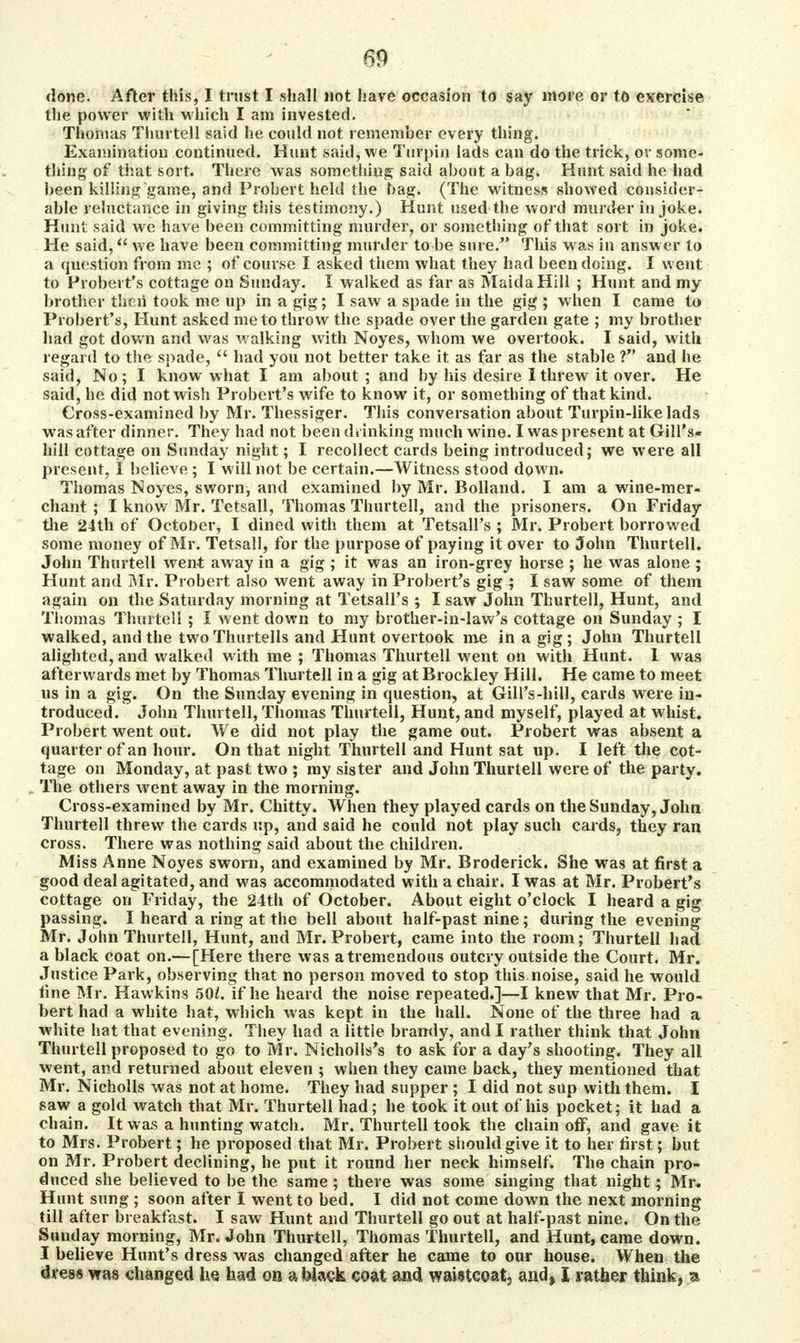 done. After this, I trust I shall not have occasion to say more or to exercise the power with which I am invested. Thomas Thurtell said lie could not remember every thing. Examination continued. Hunt said, we Turpin lads can do the trick, or some- thing of that sort. There was something said about a bag. Hunt said he had been killing game, and Prober'; held the bag. (The witness showed consider- able reluctance in giving this testimony.) Hunt used the word murder in joke. Hunt said we have been committing murder, or something of that sort in joke. He said, we have been committing murder to be sure. This was in answer to a question from me ; of course I asked them what they had been doing. I went to Probert's cottage on Sunday. I walked as far as MaidaHill ; Hunt and my brother then took me up in a gig; I saw a spade in the gig ; when I came to Probert's, Hunt asked me to throw the spade over the garden gate ; my brother had got down and was walking with Noyes, whom we overtook. I said, with regard to the spade,  had you not better take it as far as the stable V* and he said, No; I know what I am about ; and by his desire I threw it over. He said, he did not wish Probert's wife to know it, or something of that kind. Cross-examined by Mr. Thessiger. This conversation about Turpin-like lads was after dinner. They had not been drinking much wine. I was present at Gill's* hill cottage on Sunday night; I recollect cards being introduced; we were all present, I believe ; I will not be certain.—Witness stood down. Thomas Noyes, sworn, and examined by Mr. Holland. I am a wine-mer- chant ; I know Mr. Tetsall, Thomas Thurtell, and the prisoners. On Friday the 24th of October, I dined with them at Tetsall's ; Mr. Probert borrowed some money of Mr. Tetsall, for the purpose of paying it over to John Thurtell. John Thurtell went away in a gig ; it was an iron-grey horse ; he was alone ; Hunt and Mr. Probert also went away in Probert's gig ; I saw some of them again on the Saturday morning at Tetsall's ; I saw John Thurtell, Hunt, and Thomas Thurtell ; I went down to my brother-in-law's cottage on Sunday ; I walked, and the twoThurtells and Hunt overtook me in a gig ; John Thurtell alighted, and walked with me ; Thomas Thurtell went on with Hunt. 1 was afterwards met by Thomas Thurtell in a gig at Brockley Hill. He came to meet us in a gig. On the Sunday evening in question, at GhTs-hill, cards were in- troduced. John Thurtell, Thomas Thurtell, Hunt, and myself, played at whist. Probert went out. We did not play the game out. Probert was absent a quarter of an hour. On that night Thurtell and Hunt sat up. I left the cot- tage on Monday, at past two ; my sister and John Thurtell were of the party. The others went away in the morning. Cross-examined by Mr. Chitty. When they played cards on the Sunday, John Thurtell threw the cards up, and said he could not play such cards, they ran cross. There was nothing said about the children. Miss Anne Noyes sworn, and examined by Mr. Broderick. She was at first a good deal agitated, and was accommodated with a chair. I was at Mr. Probert's cottage on Friday, the 24th of October. About eight o'clock I heard a gig passing. I heard a ring at the bell about half-past nine; during the evening Mr. John Thurtell, Hunt, and Mr. Probert, came into the room; Thurtell had a black coat on.—[Here there was a tremendous outcry outside the Court. Mr. Justice Park, observing that no person moved to stop this noise, said he would fine Mr. Hawkins 50/. if he heard the noise repeated.]—I knew that Mr. Pro- bert had a white hat, which was kept in the hall. None of the three had a white hat that evening. They had a little brandy, and I rather think that John Thurtell proposed to go to Mr. Nicholls's to ask for a day's shooting. They all went, and returned about eleven ; when they came back, they mentioned that Mr. Nicholls was not at home. They had supper ; I did not sup with them. I saw a gold watch that Mr. Thurtell had; he took it out of his pocket; it had a chain. It was a hunting watch. Mr. Thurtell took the chain off, and gave it to Mrs. Probert; he proposed that Mr. Probert should give it to her first; but on Mr. Probert declining, he put it round her neck himself. The chain pro- duced she believed to be the same; there was some singing that night; Mr. Hunt sung ; soon after I went to bed. I did not come down the next morning till after breakfast. I saw Hunt and Thurtell go out at half-past nine. On the Sunday morning, Mr. John Thurtell, Thomas Thurtell, and Hunt, came down. I believe Hunt's dress was changed after he came to our house. When the dress was changed he. had on a black coat and waistcoat, and, I rather think, a