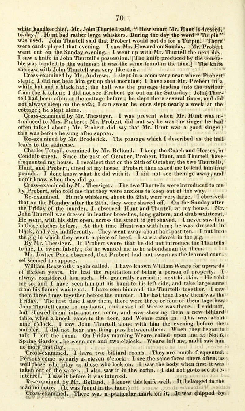 while, handkerchief. Mr. John Thurtell said,  How smart Mr. Hunt is dressed, to-day/* Hunt had rather large whiskers. During the day the word  Turpin  was used. John Thurtell said that Probert would not do for a Turpin. There were cards played that evening. I saw Mr. Heward on Sunday. Mr. Probert went out on the Sunday evening. I went up with Mr. Thurtell the next day. I saw a knife in John ThurtelPs possession. [The knife produced by the consta- ble was handed to the witness: it was the same found in the lane.] The knife she saw with John Thurtell was very like this. Cross-examined by Mr. Andrews. I slept in a room very near where Probert slept; I did not hear him get up that morning; I have seen Mr. Probert in a white hat and a black hat; the hall was the passage leading into the parlour from the kitchen; I did not see Probert go out on the Saturday; JohnjThur- tell had been often at the cottage before ; he slept there several times, and did not always sleep on the sofa; I can swear he once slept nearly a week at the cottage; he slept alone. Cross-examined by Mr. Thessiger. I was present when Mr. Hunt was in- troduced to Mrs. Probert; Mr. Probert did not say he was the singer he had often talked about; Mr. Probert did say that Mr. Hunt was a good singer; this was before he sung after supper. Re-examiued by Mr. Broderick. The passage which I described as the hall leads to the staircase. Charles Tetsall, examined by Mr. Holland. I keep the Coach and Horses, in Conduit-street. Since the 21st of October, Probert, Hunt, and Thurtell have frequented nay house. I recollect that on the 24th of October, the two Thurtells, Hunt, and Probert, dined at my house. Probert then asked me to lend him five pounds. I dont know what he did with it. I did not see them go away, and don't know when they did go. Cross-examined by Mr. Thessiger. The two Thurtells were introduced to me by Probert, who told me that they were anxious to keep out of the way. Re-examined. Hunt's whiskers, about the 21st, were very large. I observed that on the Monday after the 24th, they were shaved off. On the Sunday after the Friday of the murder, I observed Hunt and Thurtell at my house. Mr. John Thurtell was dressed in leather breeches, long gaiters, and drab waistcoat. He went, with his shirt open, across the street to get shaved. I never saw him in those clothes before. At that time Hunt was with him; he was dressed in black, and very indifferently. They went away about half-past ten. I put into the gig in which they went, a piece of beef. I saw a shovel in the gig. By Mr. Thessiger. If Probert swore that he did not introduce the Thurtells to me, he swore falsely ; for he wanted me to be a bondsman for them. Mr. Justice Park observed, that Probert had not sworn as the learned coun- sel seemed to suppose. William Rexworthy again called. I have known William Weare for upwards of sixteen years. He had the reputation of being a person of property. I always considered him such. He generally carried it next his skin. He told me so, and I have seen him put his hand to his left side, and take large sums from his flannel waistcoat. I have seen him and the Thurtells together. I saw them three times together before the murder. The last time I saw them was the Friday. The first time I saw them, there were three or four of them together. John Thurtell came to my house, and asked if Weare was there. 1 said not, but showed them into another room, and was showing them a new billiard table, when a knock came to the door, and Weare came in. This was about nine o'clock. I saw John Thurtell alone with him the evening before the murder. I did not hear any thing pass between them. When they began to talk I left the room. On Friday morning Weare called upon me at No. 6, Spring Gardens, between one and two o'clock. Weare left me, and I saw him no more that day. Cross-examined. I have two billiard rooms. They are much frequented. Persons come so early as eleven o'clock. I see the same faces there often, as well those who play as those who look on. I saw the body when first it was taken out of the water. I also saw it in the coffin. I did not go to see it re- interred. I saw it before it was interred. Re-examined by Mr. Bolland, I know this knife well. It belonged to the man no more. (It was found in the lane.) Cross-examUied. There was a particular mark on it. It was chipped by.