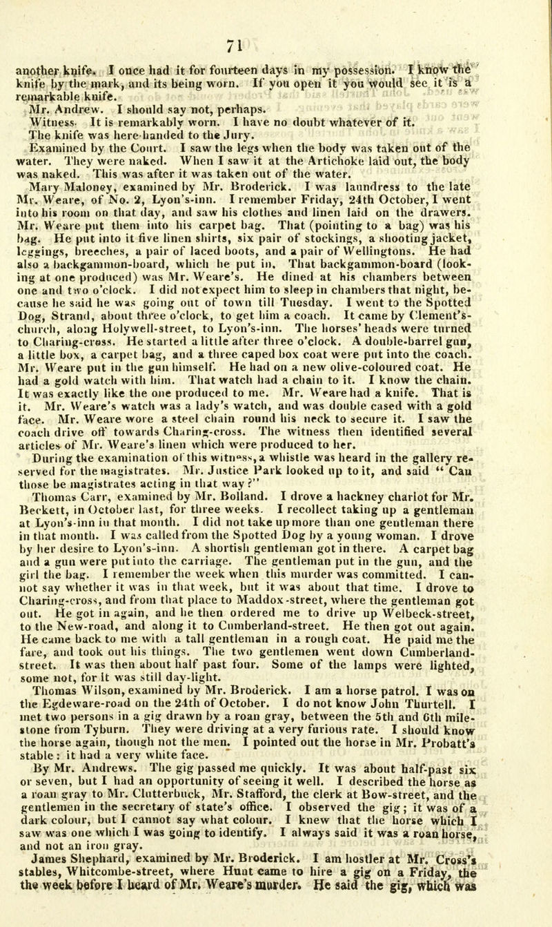another knife. I once had it for fourteen days in ray possession. I knoto the knife by the mark, and its being worn. If yott open it yon would see it is a remarkable knife. Mr. Andrew. I should say not, perhaps. Witness- It is remarkably worn. I have no doubt whatever of it. The knife was here handed to the Jury. Examined by the Court. I saw the legs when the body was taken out of the water. They were naked. When I saw it at the Artichoke laid out, the body was naked. This was after it was taken out of the water. Mary Maloney, examined by Mr. Broderick. I was laundress to the late Mr. Weare, of No. 2, Lyon's-inn. I remember Friday, 24th October, I went into his room on that day, and saw his clothes and linen laid on the drawers. Mr. Weare put them into his carpet bag. That (pointing to a bag) was his bag. He put into it five linen shirts, six pair of stockings, a shooting jacket, leggings, breeches, a pair of laced boots, and a pair of YVellingtons. He had also a backgammon-board, which he put in. That backgammon-board (look- ing at one produced) was Mr. Weare's. He dined at his chambers between one and two o'clock. I did not expect him to sleep in chambers that night, be- cause he said he was going out of town till Tuesday. I went to the Spotted Dog, Strand, about three o'clock, to get him a coach. It came by Clement's- cburch, along Holywell-street, to Lyon's-inn. The horses'heads were turned to Charing-cross. He started a little after three o'clock. A double-barrel gun, a little box, a carpet bag, and a three caped box coat were put into the coach. Mr. Weare put in the gun himself. He had on a new olive-coloured coat. He had a gold watch with him. That watch had a chain to it. I know the chain. It was exactly like the one produced to me. Mr. Weare had a knife. That is it. Mr. Weare's watch was a lady's watch, and was double cased with a gold face. Mr. Weare wore a steel chain round his neck to secure it. I saw the coach drive off towards Charing-cross. The witness then identified several article* of Mr. Weare's linen which were produced to her. During the examination ol this witness, a whistle was heard in the gallery re- served for the magistrates. Mr. Justice Park looked up to it, and said Can those be magistrates acting in that way? Thomas Carr, examined by Mr. Bolland. I drove a hackney chariot for Mr. Beckett, in October last, for three weeks. I recollect taking up a gentleman at Lyon's-inn in that month. I did not take up more than one gentleman there in that month. I was called from the. Spotted Dog by a young woman. I drove by her desire to Lyon's-inn. A shortish gentleman got in there. A carpet bag and a gun were put into the carriage. The gentleman put in the gun, and the girl the bag. I remember the week when this murder was committed. I can- not say whether it was in that week, but it was about that time. I drove to Charing-cross, and from that place to Maddox-street, where the gentleman got out. He got in again, and he then ordered me to drive up Welbeck-street, to the New-road, and along it to Cumberland-street. He then got out again. He came back to me with a tall gentleman in a rough coat. He paid me the fare, and took out his things. The two gentlemen went down Cumberland- street. It was then about half past four. Some of the lamps were lighted, some not, for it was still day-light. Thomas Wilson, examined by Mr. Broderick. I am a horse patrol. I was on the Egdeware-road on the 24th of October. I do not know John Thurtell. I met two persons in a gig drawn by a roan gray, between the 5th and Gth mile- stone from Tyburn. They were driving at a very furious rate. I should know the horse again, though not the men. I pointed out the horse in Mr. Probatt's stable : it had a very white face. By Mr. Andrews. The gig passed me quickly. It was about half-past six or seven, but I had an opportunity of seeing it well. I described the horse as a roan gray to Mr. Clutterbuck, Mr. Stafford, the clerk at Bow-street, and the gentlemen in the secretary of state's office. I observed the gig; it was of a dark colour, but I cannot say what colour. I knew that the horse which I saw was one which I was going to identify. I always said it was a roan horse, and not an iron gray. James Shephard, examined by Mr. Broderick. I am hostler at Mr. Cross's stables, Whitcombe-street, where Hunt came to hire a gig on a Friday, the the week before I heard of Mr, Weare's murder. He said the gig, which was