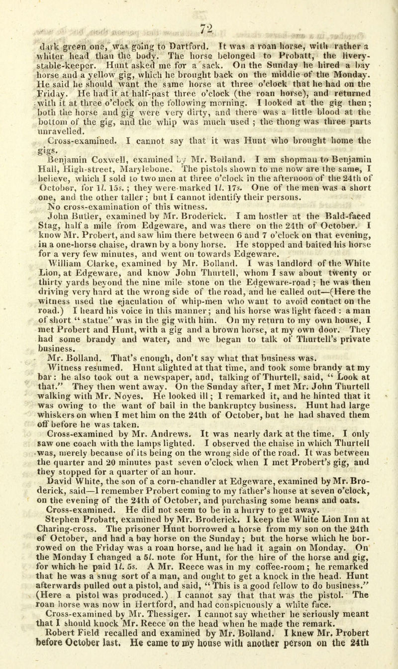 . . . ,<. JZ dark green one, was going to Dartford. It was a roan feorSe, with rather a whiter head than the body. The horse belonged to Probatt, the livery- stable-keeper. Hunt asked me for a'sack. On the Sunday he hired a bay horse and a yellow gig, which he brought back on the middle of the Monday. He said he should want the same horse at three o'clock that he had on the Friday. He had it at half-past three o'clock (the roan horse), and returned with it at three o'clock on the following morning. I looked at the gig then; both the horse and gig were very dirty, and there was a little blood at the bottom of the gig, and the whip was much used ; the thong was three parts unravelled. Cross-examined. I cannot say that it was Hunt who brought home the gigs. Benjamin Coxwell, examined Ly Mr. Bolland. I am shopman to Benjamin Hall, High-street, Marylebone. The pistols shown to me now are the same, I believe, which I sold to two men at three o'clock in the afternoon of the 24th of October, for 11. 15s. ; they were marked 1/. 17s. One of the men was a short one, and the other taller ; but I cannot identify their persons. No cross-examination of this witness. John Butler, examined by Mr. Broderick. I am hostler at the Bald-faced Stag, half a mile from Edgeware, and was there on the 21th of October. I know Mr. Probert, and saw him there between 6 and 7 o'clock on that evening, in a one-horse chaise, drawn by a bony horse. He stopped and baited his horse for a very few minutes, and went on towards Edgeware. : William Clarke, examined by Mr. Bolland. I was landlord of the White Lion, at Edgeware, and know John Thurtell, whom I saw about twenty or thirty yards beyond the nine mile stone on the Edgeware-road ; he was then driving very hard at the wrong side of the road, and he called out—(Here the witness used the ejaculation of whip-men who want to avoid contact on the road.) I heard his voice in this manner; and his horse was light faced : a man of short statue was in the gig with him. On my return to my own house, I met Probert and Hunt, with a gig and a brown horse, at my own door. They had some brandy and water, and we began to talk of Thurtell's private business. Mr. Bolland. That's enough, don't say what that business was. Witness resumed. Hunt alighted at that time, and took some brandy at my bar: he also took out a newspaper, and, talking of Thurtell, said, Look at that/' They then went away. On the Sunday after, I met Mr. John Thurtell walking with Mr. Noyes. He looked ill; I remarked it, and he hinted that it was owing to the want of bail in the bankruptcy business. Hunt had large whiskers on when I met him on the 24th of October, but he had shaved them off before he was taken. Cross-examined by Mr. Andrews. It was nearly dark at the time. I only saw one coach with the lamps lighted. I observed the chaise in which Thurtell -was, merely because of its being on the wrong side of the road. It was between the quarter and 20 minutes past seven o'clock when I met Probert's gig, and they stopped for a quarter of an hour. David White, the son of a corn-chandler at Edgeware, examined by Mr. Bro- derick, said—1 remember Probert coming to my father's house at seven o'clock, on the evening of the 24th of October, and purchasing some beans and oats. Cross-examined. He did not seem to be in a hurry to get away. Stephen Probatt, examined by Mr. Broderick. I keep the White Lion Inn at Charing-cross. The prisoner Hunt borrowed a horse from my son on the 24th ef October, and had a bay horse on the Sunday ; but the horse which he bor- rowed on the Friday was a roan horse, and he had it again on Monday. On the Monday I changed a 51. note for Hunt, for the hire of the horse and gig, for which he paid 1/. 5s. A Mr. Reece was in my coffee-room; he remarked that he was a snug sort of a man, and ought to get a knock in the head. Hunt afterwards pulled out a pistol, and said, This is a good fellow to do business. (Here a pistol was produced.) I cannot say that that was the pistol. The roan horse was now in Hertford, and had conspicuously a white face. Cross-examined by Mr. Thessiger. I cannot say whether he seriously meant that I should knock Mr. Reece on the head when he made the remark. Robert Field recalled and examined by Mr. Bolland. I knew Mr. Probert before October last. He came to my house with another person on the 24th
