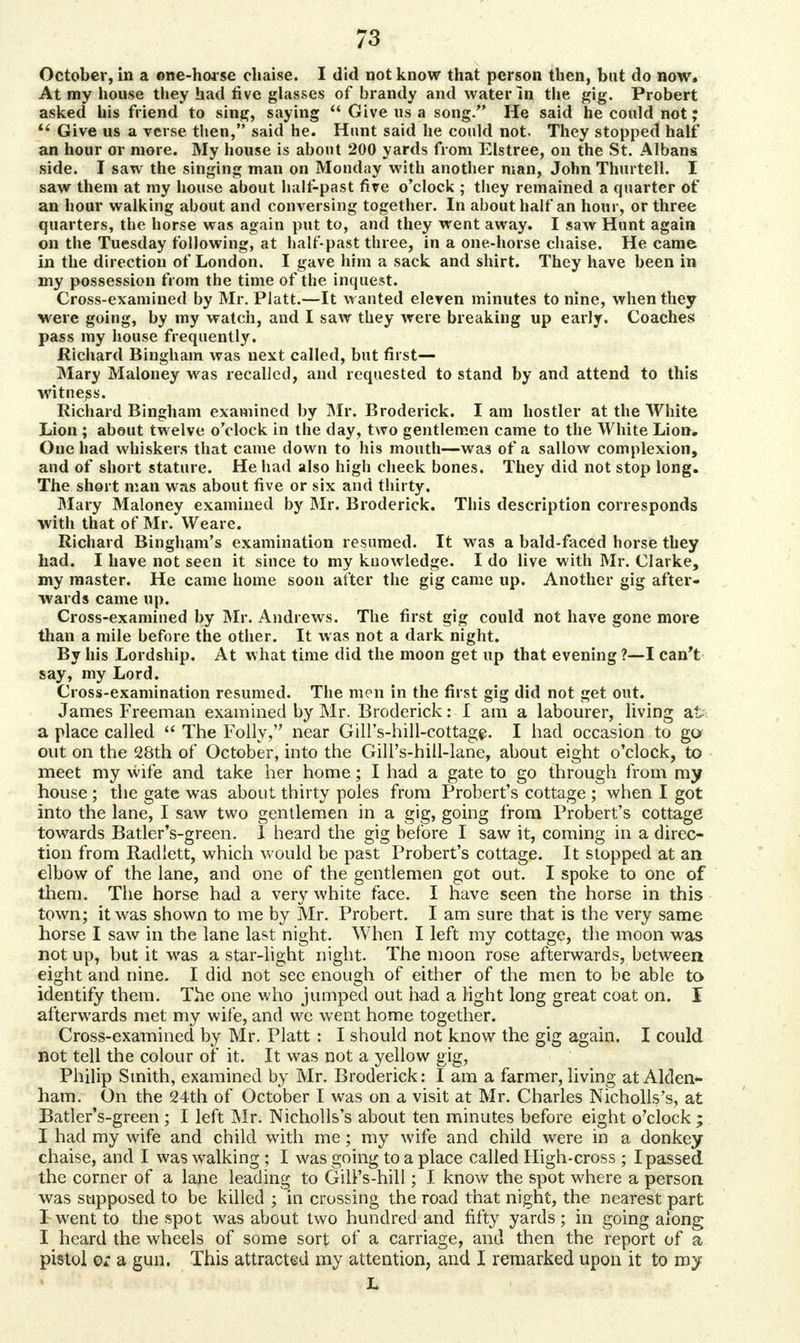 October, in a one-horse chaise. I did not know that person then, but do now. At my house they had five glasses of brandy and water In the gig. Probert asked his friend to sing, saying Give us a song. He said he could not; Give us a verse then, said he. Hunt said he could not, They stopped half an hour or more. My house is about 200 yards from Elstree, on the St. Albans side. I saw the singing man on Monday with another man, John Thurtell. I saw them at my house about halt-past fire o'clock ; they remained a quarter of an hour walking about and conversing together. In about half an hour, or three quarters, the horse was again put to, and they went away. I saw Hunt again on the Tuesday following, at half past three, in a one-horse chaise. He came in the direction of London. I gave him a sack and shirt. They have been in my possession from the time of the inquest. Cross-examined by Mr. Piatt.—It wanted eleven minutes to nine, when they were going, by my watch, and I saw they were breaking up early. Coaches pass my house frequently. Richard Bingham was next called, but first- Mary Maloney was recalled, and requested to stand by and attend to this witness. Richard Bingham examined by Mr. Broderick. I am hostler at the White Lion ; about twelve o'clock in the day, two gentlemen came to the White Lion. One had whiskers that came down to his mouth—was of a sallow complexion, and of short stature. He had also high cheek bones. They did not stop long. The short man was about five or six and thirty. Mary Maloney examined by Mr. Broderick. This description corresponds with that of Mr. Weare. Richard Bingham's examination resumed. It was a bald-faced horse they had. I have not seen it since to my knowledge. I do live with Mr. Clarke, my master. He came home soon after the gig came up. Another gig after- wards came up. Cross-examined by Mr. Andrews. The first gig could not have gone more than a mile before the other. It was not a dark night. By his Lordship. At what time did the moon get up that evening ?—I can't say, my Lord. Cross-examination resumed. The men in the first gig did not get out. James Freeman examined by Mr. Broderick: I am a labourer, living at- a place called The Folly, near Gill's-hill-cottage. I had occasion to go out on the 28th of October, into the Gill's-hill-lane, about eight o'clock, to meet my wife and take her home; I had a gate to go through from my house ; the gate was about thirty poles from Probert's cottage ;when I got into the lane, I saw two gentlemen in a gig, going from Probert's cottage towards Batler's-green. I heard the gig before I saw it, coming in a direc- tion from Radlett, which would be past Probert's cottage. It stopped at an elbow of the lane, and one of the gentlemen got out. I spoke to one of them. The horse had a very white face. I nave seen the horse in this town; it was shown to me by Mr. Probert. I am sure that is the very same horse I saw in the lane last night. When I left my cottage, the moon was not up, but it was a star-light night. The moon rose afterwards, between eight and nine. I did not see enough of either of the men to be able to identify them. The one who jumped out had a light long great coat on. I afterwards met my wife, and we went home together. Cross-examined by Mr. Piatt : I should not know the gig again. I could not tell the colour of it. It was not a yellow gig, Philip Smith, examined by Mr. Broderick: I am a farmer, living at Alden- ham. On the 24th of October I was on a visit at Mr. Charles Nicholls's, at Batler's-green ; I left Mr. Nicholls's about ten minutes before eight o'clock ; I had my wife and child with me; my wife and child were in a donkey chaise, and I was walking ; I was going to a place called High-cross ; I passed the corner of a lane leading to Gill's-hill; I know the spot where a person was supposed to be killed ; in crossing the road that night, the nearest part I went to the spot was about two hundred and fifty yards; in going along I heard the wheels of some sort of a carriage, and then the report of a pistol or a gun. This attracted my attention, and I remarked upon it to my L