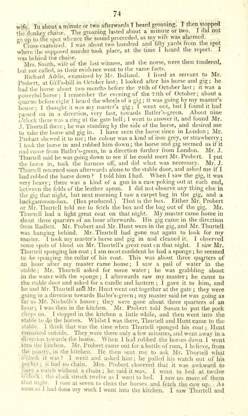wife In about a minute or two afterwards I heard groaning. I then stopped the donkey chaise. The groaning lasted about a minute or two. I did not £6 up to the spot whence the sound proceeded, as my wife was alarmed. ° Cross-examined. I was about two hundred *nd fifty yards from the spot where the supposed murder took place, at the time I heard the report. I was behind the chaise. ftjrs, Smith, wife of the last witness, and the nurse, were then tendered, but not called, as their evidence went to the same facts. Richard Addis, examined by Mr. Bolland. I lived as servant to Mr. Probert, at Gill's-hill in October last; I looked after his horse and gig ; he had the horse about two months before the 24th of October last; it was a powerful horse ; I remember the evening of the 2 4th of October; about a quarter before eight J heard the wheels of a gig ; it was going by my master's hou^c; I thought it was my master's gig; I went out, but I found it had passed'on in a direction, very hist, towards Batler's-green. About nine .'/; !( ck th( re was a ring at the gate bell; I went to answer it, and found Mr. J. Thurtell there ; he was standing by the side of the horse, and desired me to take the horse and gig in. I have seen the horse since in London; Mr. Probatt showed it to me; the colour was a kind of iron grey, or strawberry; I took the horse in and rubbed him down; the horse and gig seemed as if it nad come from Batler's-green, in a direction further from London. Mr. J. Thurtell said he was going down to see if he could meet Mr. Probert. I put the horse in, took the harness ofT, and did what was necessary. Mr. J. Thurtell returned soon afterwards aloneto the stable door, and asked me if I had rubbed the horse down ? I told him I had. When I saw the gig, it was very heavy; there was a kind of a gun in a case poking out at each end, between the folds of the leather apron. I did not observe any thing else in the gig that night, but next morning I saw a carpet bag in the gig, and a backgammon-box. (Box produced.} That is the box. Either Mr. Probert or Mr. Thurtell told me to fetch the box and the bag out of the gig. Mr. Thurtell had a light great coat on that night. My master came home in about three quarters of an hour afterwards. His gig came in the direction from Radlett. Mr. Probert and Mr. Hunt were in the gig, and Mr. Thurtell was hanging behind. Mr. Thurtell had gone out again to look for my master. I took my master's horse and gig in and cleaned it. I observed some spots of blood on Mr. Thurtell's great coat on that night. I saw Mr. Thurtell sponging his coat; 1 am most confident he had a sponge; he seemed to be sponging the collar of his coat. This was about three quarters of an hour alter my master came home; I saw a pail of water in the Btable; Mr. Thurtell asked for some water; he was grabbling about in the water with the spon;gc ; I afterwards saw my master; he came to the stable door and asked for a candle and lantern ; I gave it to him, and be and Mr. Thurtell anTl Mr. Hunt went out together at the gate ; they were going in ;t direction towards Batler's-green; my master said he was going as far as -Mr. Nicholls's house; they were gone about three quarters of an hour; I was then i'1 'he kitchen. Mr. Probert told Susan to put the pork ips on. 1 stopped in the kitchen a little while, and then went into the stable to d,o the horses. Whilst I was there, Thurtell and Hunt came to the Stable, 1 think that was the time when Thurtell sponged his coat; Hunt remained outsidfi. They were there only a few minutes, and went away in a direction t-.waids the house. When 1 had rubbed the horses down I went into the kin hen. Mr. Probert came out for a bottle of rum, 1 believe, from the pantry, in the kitchen. He then sent me to ask Mr. Thurtell what : it m is i 1 went and asked him; he pulled his watch out of his i had n<» chain. Mrs. Probert observed that it was awkward to i watch without a chain ; he said it was. I went to bed at twelve <»V1. i k : Hie cTock struck twelve as I went to bed. I saw no mare of them tn* Dight. I rose at seven to clean the horses and fetch the cow up. As saunas I had done my work I went into the kitchen. I saw Thurtell and
