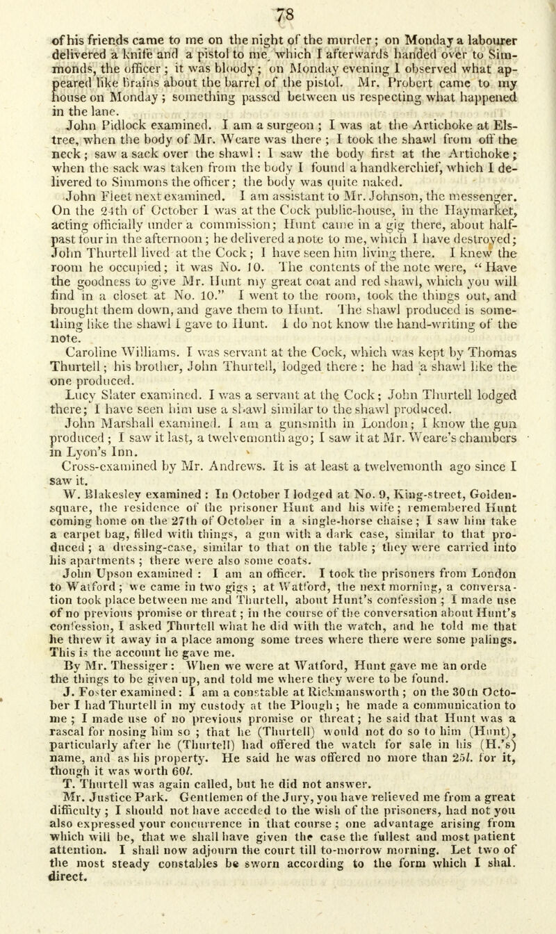 7S of his friend* came to me on the night of the murder ; on Monday a labourer delivered a knife and a pistol to me, which I afterwards handed over to Sim- monds, the officer ; it was bloody; on Monday evening 1 observed what ap- peared like brains about the barrel of the pistol. Mr. Probert came to my house on Monday ; something passed between us respecting what happened in the lane. John Pidlock examined. I am a surgeon ; I was at the Artichoke at Els- tree, when the body of Mr. Weare was there ; I took the shawl from off the neck; saw a sack over the shawl : I saw the body first at the Artichoke; when the sack was taken from the body I found a handkerchief, which I de- livered to Simmons the officer; the body was quite naked. •John Fleet next examined. Iam assistant to Mr. Johnson, the messenger. On the 24th of October 1 was at the Cock public-house, in the Haymarket, acting officially under a commission; Hunt came in a gig there, about half- past four in the afternoon; he delivered a note to me, which I have destroyed; John Thurtell lived at the Cock ; 1 have seen him living there. I knew the room he occupied; it was No. 10. The contents of the note were, Have the goodness to give Mr. Hunt my great coat and red shawl, which you will find in a closet at No. 10. I went to the room, took the things out, and brought them down, and gave them to Hunt. The shawl produced is some- thing like the shawl i gave to Hunt. I do not know the hand-writing of the note. Caroline Williams. I was servant at the Cock, which was kept by Thomas Thurtell; his brother, John Thurtell, lodged there : he had -a shawl like the one produced. Lucy Slater examined. I was a servant at the Cock; John Thurtell lodged there; I have seen him use a shawl similar to the shawl produced. John Marshall examined. I am a gunsmith in London; I know the gun produced ; I saw it last, a twelvemonth ago; I saw it at Mr. Weare's chambers in Lyon's Inn. Cross-examined by Mr. Andrews. It is at least a twelvemonth ago since I saw it. W. Biakesley examined : In October I lodged at No. 9, King-street, Golden- square, the residence of the prisoner Hunt and his wife; remembered Hunt coming home on the 27th of October in a single-horse chaise; I saw him take a carpet bag, filled with things, a gun with a dark case, similar to that pro- duced ; a dressing-case, similar to that on the table ; they were carried into his apartments ; there were also some coats. John Upson examined : I am an officer. I took the prisoners from London to Watford ; we came in two gigs ; at Watford, the next morning, a conversa- tion took place between me and Thurtell, about Hunt's confession ; I made use of no previous promise or threat; in the course of the conversation about Hunt's confession, I asked Thurtell what lie did with the watch, and he told me that he threw it away in a place among some trees where there were some palings. This 13 the account he gave me. By Mr. Thessiger : When we were at Watford, Hunt gave me an orde the things to be given up, and told me where they were to be found. J. Foster examined: I am a constable at Rickmansworth ; on the 30ili Octo- ber I had Thurtell in my custody at the Plough ; he made a communication to me ; I made use of no previous promise or threat; he said that Hunt was a rascal for nosing him so ; that he (Thurtell) would not do so to Mm (Hunt), particularly after he (Thurtell) had offered the watch for sale in his (H.'s) name, and as his property. He said he was offered no more than 25/. for it, though it was worth 60/. T. Thurtell was again called, but he did not answer. Mr. Justice Park. Gentlemen of the Jury, you have relieved me from a great difficulty ; I should not have acceded to the wish of the prisoners, had not you also expressed your concurrence in that course ; one advantage arising from which will he, that we shall have given the case the tallest and most patient attention. I shall now adjourn the court till to-morrow morning. Let two of the most steady constables be sworn according to the form which I shal. direct.