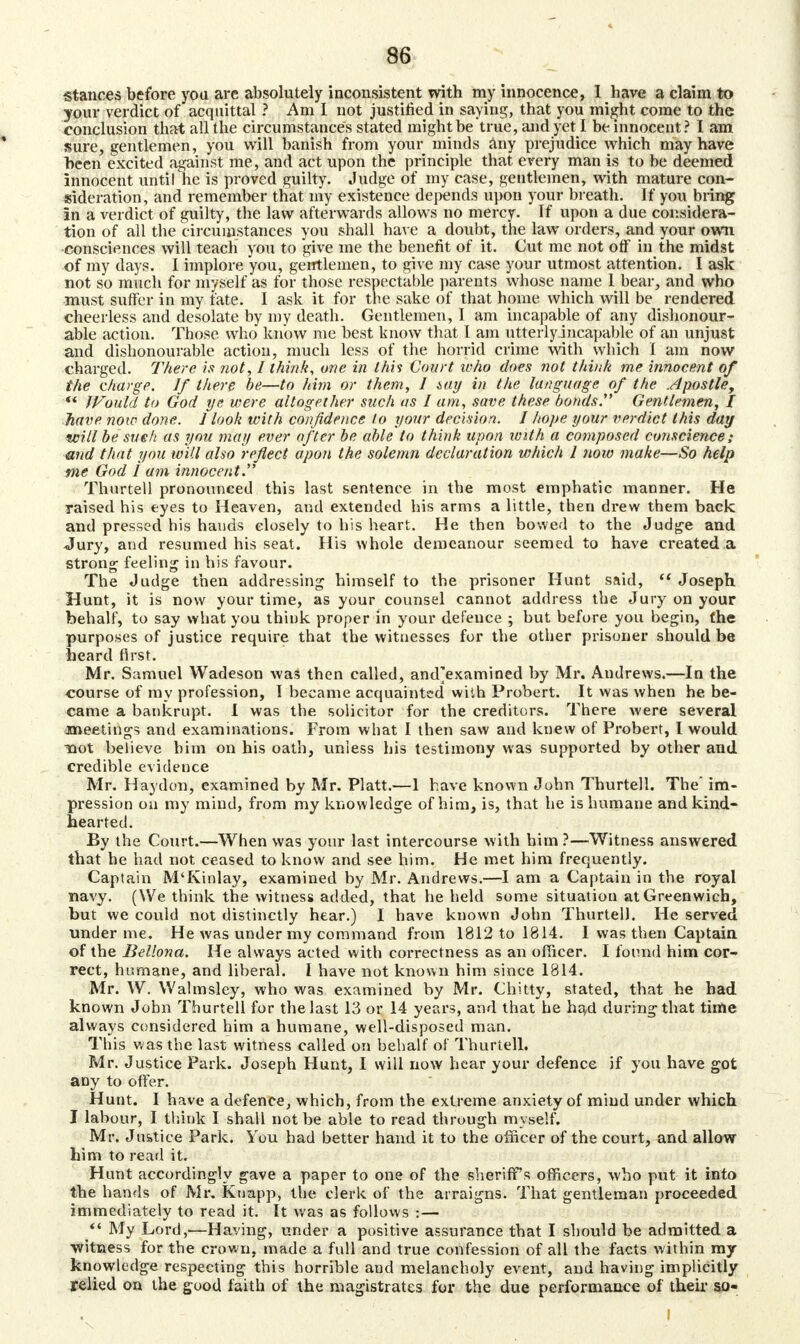 stances before you are absolutely inconsistent with my innocence, 1 have a claim to your verdict of acquittal ? Am I not justified in saying, that you migjit come to the conclusion that all the circumstances stated might be true, and yet I be innocent? I am sure, gentlemen, you will banish from your minds any prejudice which may have been excited against me, and act upon the principle that every man is to be deemed innocent until he is proved guilty. Judge of my case, gentlemen, with mature con- sideration, and remember that my existence depends upon your breath. If you bring In a verdict of guilty, the law afterwards allows no mercy. If upon a due considera- tion of all the circumstances you shall have a doubt, the law orders, and your own consciences will teach you to give me the benefit of it. Cut me not off in the midst of my days. I implore you, gentlemen, to give my case your utmost attention. I ask not so much for myself as for those respectable parents whose name 1 bear, and who must suffer in my fate. I ask it for the sake of that home which will be rendered cheerless and desolate by my death. Gentlemen, I am incapable of any dishonour- able action. Those who know me best know that I am utterly incapable of an unjust and dishonourable action, much less of the horrid crime with which I am now charged. There is not, I think, one in this Court who does not think me innocent of the charge. If there be—to him or them, I iay in the language of the .dpostle, ** IVould to God ye were altogether such as I am, save these bonds. Gentlemen, I have now done. 1 look with confidence to your decision. I hope your verdict this day will be sue ft as you may ever after be able to think upon with a composed conscience; and that you will also reflect apon the solemn declaration which I now make—So help me God I am innocent. Thurtell pronounced this last sentence in the most emphatic manner. He raised his eyes to Heaven, and extended his arms a little, then drew them back and pressed his hands closely to bis heart. He then bowed to the Judge and Jury, and resumed his seat. His whole demeanour seemed to have created a strong feeling in his favour. The Judge then addressing himself to the prisoner Hunt said,  Joseph. Hunt, it is now your time, as your counsel cannot address the Jury on your behalf, to say what you think proper in your defence ; but before you begin, the purposes of justice require that the witnesses for the other prisoner should be heard first. Mr. Samuel Wadeson was then called, and'examined by Mr. Audrews.—In the course of my profession, I became acquainted with Probert. It was when he be- came a bankrupt. I was the solicitor for the creditors. There were several •meetings and examinations. From wbat I then saw and knew of Probert, I would Toot believe him on his oath, unless his testimony was supported by other and credible evidence Mr. Haydon, examined by Mr. Piatt.—1 have known John Thurtell. The* im- pression on my mind, from my knowledge of him, is, that he is humane and kind- hearted. By the Court.—When was your last intercourse with him ?—Witness answered that he had not ceased to know and see him. He met him frequently. Captain M'Kinlay, examined by Mr. Andrews.—I am a Captain in the royal navy. (We think the witness added, that he held some situation at Greenwich, but we could not distinctly hear.) I have known John Thurtell. He served under me. He was under my command from 1812 to 1814. I was then Captain of the Bellona. He always acted with correctness as an officer. I found him cor- rect, humane, and liberal. I have not known him since 1814. Mr. W. Walmsley, who was examined by Mr. Chitty, stated, that he had known John Thurtell for the last 13 or 14 years, and that he haxl during that time always considered him a humane, well-disposed man. This was the last witness called on behalf of Thurtell. Mr. Justice Park. Joseph Hunt, I will now hear your defence if you have got any to offer. Hunt. I have a defence, which, from the extreme anxiety of mind under which I labour, I think I shall not be able to read through myself. Mr. Ju&tice Park. You had better hand it to the officer of the court, and allow him to read it. Hunt accordingly gave a paper to one of the sheriff's officers, who put it into the hands of Mr. Kuapp, the clerk of the arraigns. That gentleman proceeded immediately to read it. It was as follows :—  My Lord,—Having, under a positive assurance that I should be admitted a witness for the crown, made a full and true confession of all the facts within my knowledge respecting this horrible and melancholy event, and having implicitly relied on the good faith of the magistrates for the due performance of their so-