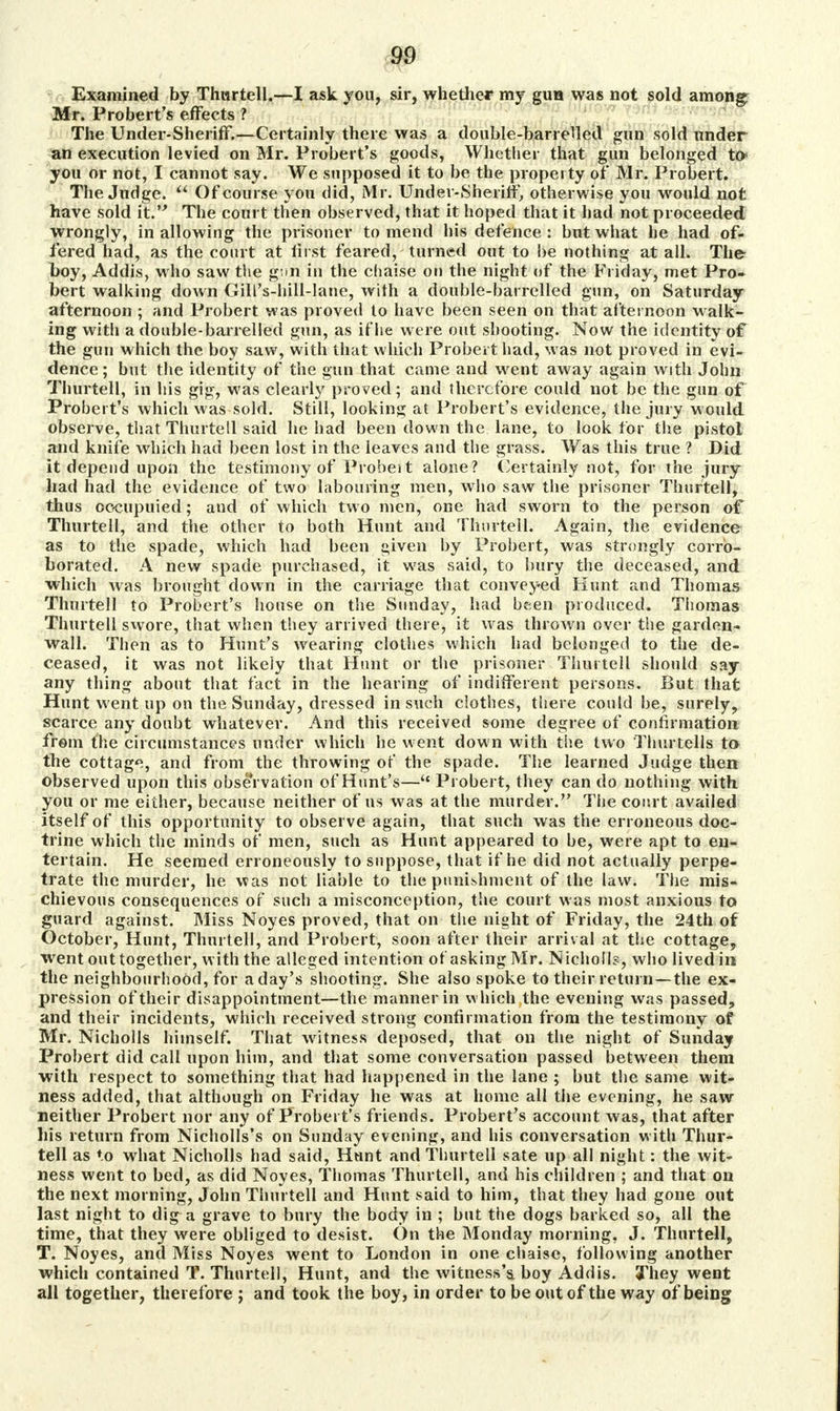 Examined by Thwrtell.—I ask you, sir, whether my gun was not sold among Mr. Probert's effects ? The Under-ShenfF.—Certainly there was a double-barrelled gun sold under an execution levied on Mr. Probert's goods, Whether that gun belonged to> you or not, I cannot say. We supposed it to be the property of Mr. Probert. The Judge. Of course you did, Mr. Under-Sheriff, otherwise you would not have sold it. The court then observed, that it hoped that it had not proceeded wrongly, in allowing the prisoner to mend his defence : but what he had of- fered had, as the court at first feared, turned out to be nothing at all. Th& boy, Addis, who saw the g^n in the chaise on the night of the Friday, met Pro- bert walking down Gill's-hill-lane, with a double-barrelled gun, on Saturday afternoon ; and Probert was proved to have been seen on that afternoon walk- ing vvitli a double-barrelled gun, as if lie were out shooting. Now the identity of the gun which the boy saw, with that which Probert had, was not proved in evi- dence; but the identity of the gun that came and went away again with John Thurtell, in his gig, was clearly proved; and therefore could not be the gun of Probert's which was sold. Still, looking at Probert's evidence, the jury w ould observe, that Thurtell said he had been down the lane, to look for the pistol and knife which had been lost in the leaves and the grass. Was this true ? Did it depend upon the testimony of Probeit alone? Certainly not, for the jury had had the evidence of two labouring men, who saw the prisoner Thurtell, thus oocupuied; and of which two men, one had sworn to the person of Thurtell, and the other to both Hunt and Thurtell* Again, the evidence as to the spade, which had been given by Probert, was strongly corro- borated. A new spade purchased, it was said, to bury the deceased, and which was brought down in the carriage that conveyed Hunt and Thomas Thurtell to Probert's house on the Sunday, had been produced. Thomas Thurtell swore, that when they arrived there, it was thrown over the garden- wall. Then as to Hunt's wearing clothes which had belonged to the de- ceased, it was not likely that Hunt or the prisoner Thurtell should say any thing about that fact in the hearing of indifferent persons. But that Hunt went up on the Sunday, dressed in such clothes, there could be, surely, scarce any doubt whatever. And this received some degree of confirmation from the circumstances under which he went down with the two Thurtells to> the cottage, and from the throwing of the spade. The learned Judge then observed upon this observation of Hunt's— Probert, they can do nothing with you or me either, because neither of us was at the murder. The conrt availed itself of this opportunity to observe again, that such was the erroneous doc- trine which the minds of men, such as Hunt appeared to be, were apt to en- tertain. He seemed erroneously to suppose, that if he did not actually perpe- trate the murder, he was not liable to the punishment of the law. The mis- chievous consequences of such a misconception, the court was most anxious to guard against. Miss Noyes proved, that on the night of Friday, the 24th of October, Hunt, Thurtell, and Probert, soon after their arrival at the cottage, went out together, with the alleged intention of asking Mr. Nicholls, who lived in the neighbourhood, for a day's shooting. She also spoke to their return—the ex- pression of their disappointment—the manner in which the evening was passed, and their incidents, which received strong confirmation from the testimony of Mr. Nicholls himself. That witness deposed, that on the night of Sunday Probert did call upon him, and that some conversation passed between them with respect to something that had happened in the lane ; but the same wit- ness added, that although on Friday he was at home all the evening, he saw neither Probert nor any of Probert's friends. Probert's account was, that after his return from Nicholls's on Sunday evening, and his conversation with Thur- tell as to what Nicholls had said, Hunt and Thurtell sate up all night: the wit- ness went to bed, as did Noyes, Thomas Thurtell, and his children ; and that on the next morning, John Thurtell and Hunt said to him, that they had gone out last night to dig a grave to bury the body in ; but the dogs barked so, all the time, that they were obliged to desist. On the Monday morning, J. Thurtell, T. Noyes, and Miss Noyes went to London in one chaise, following another which contained T. Thurtell, Hunt, and the witness's boy Addis. They went all together, therefore ; and took the boy, in order to be out of the way of being