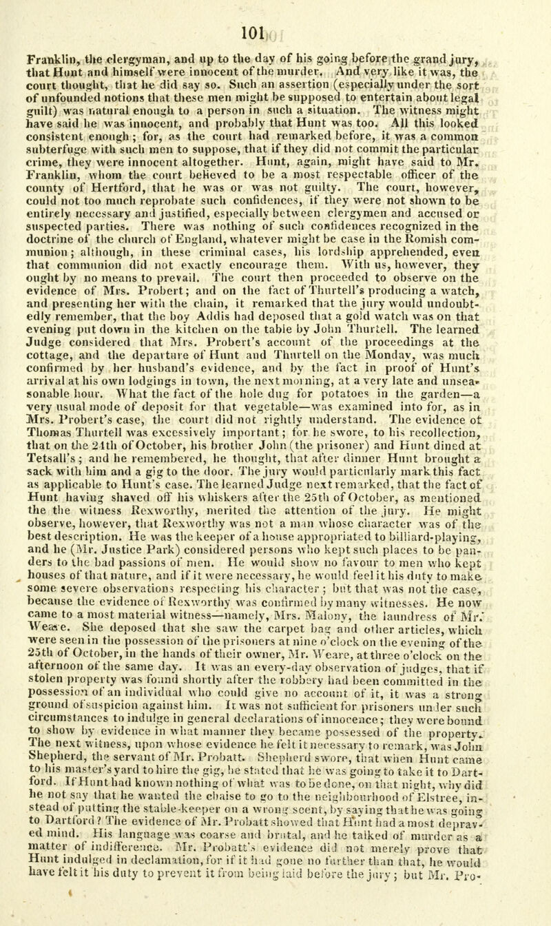 Franklin, the clergyman, and up to the day of his going before the grand jury, that Hunt and himself were innocent of the murder. And very like it was, the court thought, that he did say so. Such an assertion (especially under the sort of unfounded notions that these men might be supposed to entertain about legal guilt) was natural enough to a person in such a situation. The witness might have said he was innocent, and probably that Hunt was too. All this looked consistent enough; for, as the court had remarked before, it was a common; subterfuge with such men to suppose, that if they did not commit the particular crime, they were innocent altogether. Hunt, again, might have said to Mr. Franklin, whom the court believed to be a most respectable officer of the county of Hertford, that he was or was not guilty. The court, however, could not too much reprobate such confidences, if they were not shown to be entirely necessary and justified, especially between clergymen and accused or suspected parties. There was nothing of such confidences recognized in the doctrine of the church of England, whatever might be case in the Romish com- munion ; although, in these criminal cases, his lordship apprehended, even that communion did not exactly encourage them. With us, however, they ought by no means to prevail. The court then proceeded to observe on the evidence of Mrs. Probert; and on the fact of Thurtell's producing a watch, and presenting her with the chain, it remarked that the jury would undoubt- edly remember, that the boy Addis had deposed that a gold watch was on that evening put down in the kitchen on the table by John Thurtell. The learned Judge considered that Mrs. Probert's account of the proceedings at the cottage, and the departure of Hunt and Thurtell on the Monday, was much confirmed by her husband's evidence, and by the fact in proof of Hunt's, arrival at his own lodgings in town, the next morning, at a very late and unsea* sonable hour. What the fact of the hole dug for potatoes in the garden—a very usual mode of deposit for that vegetable—wras examined into for, as in Mrs. Probert's case, the court did not rightly understand. The evidence ot Thomas Thurtell was excessively important; for he swore, to his recollection, that on the 21th of October, his brother John (the prisoner) and Hunt dined at Tetsall's; and he remembered, he thought, that after dinner Hunt brought a sack with him and a gig to the door. The jury would particularly mark this fact as applicable to Hunt's case. The learned Judge next remarked, that the fact of Hunt haviug shaved off his whiskers after the 25th of October, as mentioned the the witness Rexworthy, merited the attention of the jury. He might observe, however, that Rexworthy was not a man whose character was of the best description. He was the keeper of a house appropriated to billiard-playing, and he (Mr. Justice Park) considered persons who kept such places to be pan- ders to the bad passions of men. He would show no favour to men who kept houses of that nature, and if it were necessary, he would feel it his duty to make some severe observations respecting his character; but that was not tiie case, because the evidence of Rexworthy was confirmed by many witnesses. He now came to a most material witness—namely, Mrs. Malonv, the laundress of Mr.' Weas-e. She deposed that she saw the carpet bag and other articles, which were seen in the possession of the prisoners at nine o'clock on the evening of the 25th of October, in the hands of their owner, Mr. Weare, at three o'clock on the afternoon of the same day. It was an every-day observation of judges, that if stolen property was found shortly after the robbery had been committed in the possession of an individual who could give no account of it, it was a strong ground of suspicion against him. It was not sufficient for prisoners under such circumstances to indulge in general declarations of innocence; they were bound to show by evidence in what manner they became possessed of the property. The next witness, upon whose evidence he felt it necessary to remark, was John Shepherd, the servant of Mr. Probatt. Shepherd swore, that when Hunt came to his master's yard to hire the gig, he stated thai he was going to take it to Dart- ford. If Hunt had known nothing of what was to be done, on that night, why did he not say that he wanted the chaise to go to the neighbourhood of Elstree, in- stead of putting the stable-keeper on a wrong scent, by saying that he was going to Dartford? The evidence of Mr. Probatt showed that Hunt had a most deprav* ed mind. His language was coarse and brutal, and he taiked of murder as a matter of indifference. Mr. Probatt\s evidence did not merely prove that Hunt indulged in declamation, for if it Had gone no further than that, he would have felt it his duty to prevent it from being laid before the jury j but Mr. Pro-