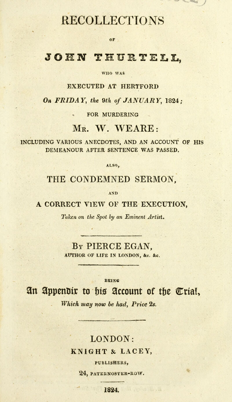 RECOLLECTIONS OF JOHN TIUETELL, WHO WAS EXECUTED AT HERTFORD On FRIDAY, the 9th of JANUARY, 1824; FOR MURDERING Mr. W. WEARE: INCLUDING VARIOUS ANECDOTES, AND AN ACCOUNT OF HIS DEMEANOUR AFTER SENTENCE WAS PASSED. ALSO, THE CONDEMNED SERMON, AND A CORRECT VIEW OF THE EXECUTION, Taken on the Spot by an Eminent Artist. Br PIERCE EGAN, AUTHOR OF LIFE IN LONDON, Sec. Sec. BEING an appenBir to W account of tfce Ctia!, Which may now be had, Price 2s. LONDON: KNIGHT & LACEY, PUBLISHERS, 24, PATERNOSTER-ROW. 1824.