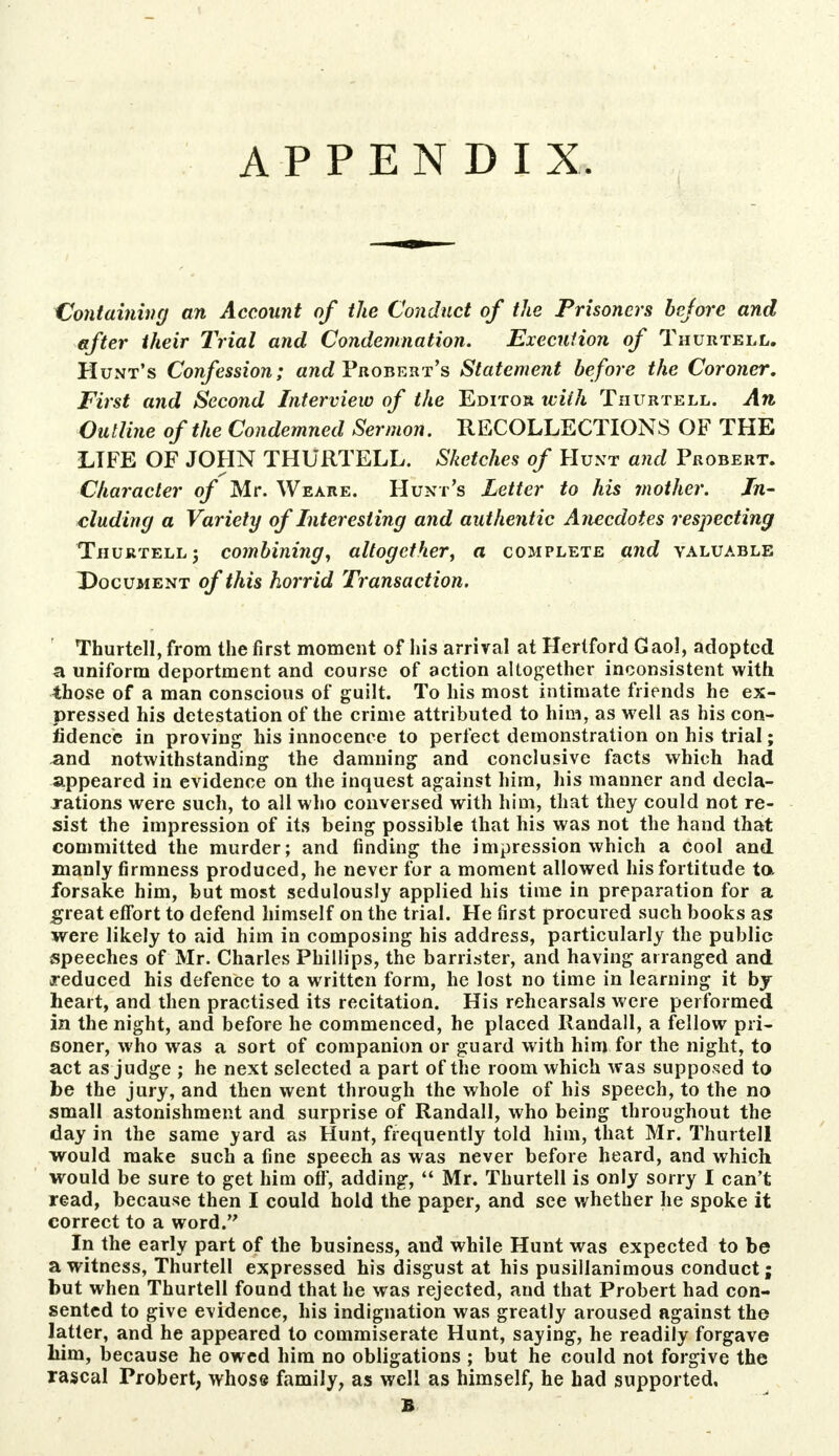 APPENDIX. Containing an Account of the Conduct of the Prisoners bejore and after their Trial and Condemnation. Execution of Thurtell. Hunt's Confession; and Probert's Statement before the Coroner. First and Second Interview of the Editor with Thurtell. An Outline of the Condemned Sermon. RECOLLECTIONS OF THE LIFE OF JOHN THURTELL. Sketches of Hunt and Probert. Character of Mr. Weare. Hunt's Letter to his mother. In- cluding a Variety of Interesting and authentic Anecdotes respecting Thurtell 5 combining, altogether, a complete and valuable Document of this horrid Transaction. Thurtell, from the first moment of his arrival at Hertford Gaol, adopted a uniform deportment and course of action altogether inconsistent with those of a man conscious of guilt. To his most intimate friends he ex- pressed his detestation of the crime attributed to him, as well as his con- fidence in proving his innocence to perfect demonstration on his trial; .and notwithstanding the damning and conclusive facts which had appeared in evidence on the inquest against him, his manner and decla- rations were such, to all who conversed with him, that they could not re- sist the impression of its being possible that his was not the hand that committed the murder; and finding the impression which a cool and manly firmness produced, he never for a moment allowed his fortitude to. forsake him, but most sedulously applied his time in preparation for a great effort to defend himself on the trial. He first procured such books as were likely to aid him in composing his address, particularly the public speeches of Mr. Charles Phillips, the barrister, and having arranged and reduced his defence to a written form, he lost no time in learning it by heart, and then practised its recitation. His rehearsals were performed in the night, and before he commenced, he placed Randall, a fellow pri- soner, who was a sort of companion or guard with him for the night, to act as judge ; he next selected a part of the room which was supposed to be the jury, and then went through the whole of his speech, to the no small astonishment and surprise of Randall, who being throughout the day in the same yard as Hunt, frequently told him, that Mr. Thurtell would make such a fine speech as was never before heard, and which would be sure to get him off, adding,  Mr. Thurtell is only sorry I can't read, because then I could hold the paper, and see whether he spoke it correct to a word. In the early part of the business, and while Hunt was expected to be a witness, Thurtell expressed his disgust at his pusillanimous conduct; but when Thurtell found that he was rejected, and that Probert had con- sented to give evidence, his indignation was greatly aroused against the latter, and he appeared to commiserate Hunt, saying, he readily forgave bim, because he owed him no obligations ; but he could not forgive the rascal Probert, whose family, as well as himself, he had supported, B