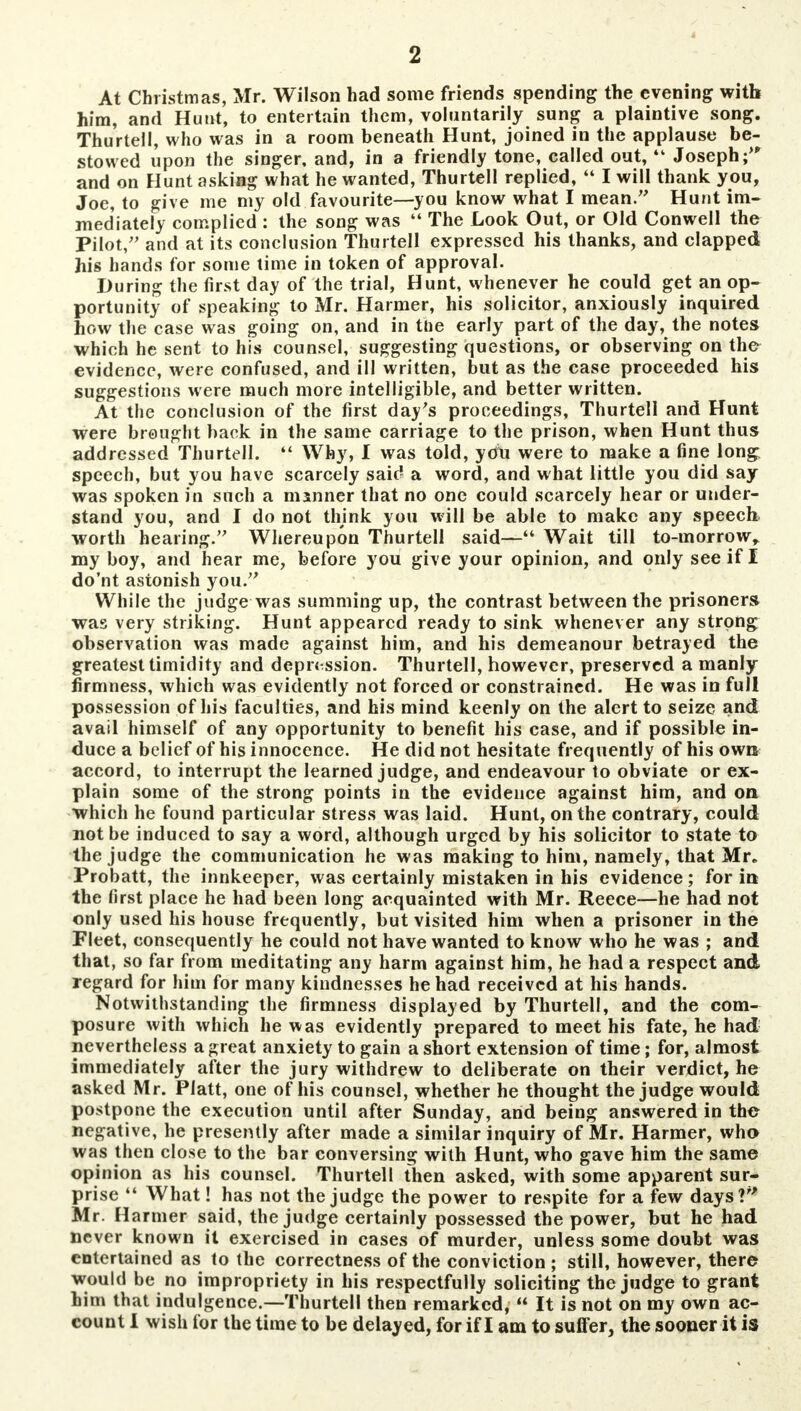 At Christmas, Mr. Wilson had some friends spending the evening with him, and Hunt, to entertain them, voluntarily sung a plaintive song. Thurtell, who was in a room beneath Hunt, joined in the applause be- stowed upon the singer, and, in a friendly tone, called out,4k Joseph; and on Hunt asking what he wanted, Thurtell replied,  I will thank you, Joe, to give me my old favourite—you know what I mean. Hunt im- mediately complied : the song was  The Look Out, or Old Conwell the Pilot, and at its conclusion Thurtell expressed his thanks, and clapped his hands for some time in token of approval. During the first day of the trial, Hunt, whenever he could get an op- portunity of speaking to Mr. Harmer, his solicitor, anxiously inquired how the case was going on, and in toe early part of the day, the notes which he sent to his counsel, suggesting questions, or observing on the evidence, were confused, and ill written, but as the case proceeded his suggestions were much more intelligible, and better written. At the conclusion of the first day's proceedings, Thurtell and Hunt were brought back in the same carriage to the prison, when Hunt thus addressed Thurtell.  Why, I was told, you were to make a fine long speech, but you have scarcely said a word, and what little you did say was spoken in such a manner that no one could scarcely hear or under- stand you, and I do not think you will be able to make any speech worth hearing. Whereupon Thurtell said— Wait till to-morrow^ my boy, and hear me, before you give your opinion, and only see if I do'nt astonish you. While the judge was summing up, the contrast between the prisoners* was very striking. Hunt appeared ready to sink whenever any strong observation was made against him, and his demeanour betrayed the greatest timidity and depression. Thurtell, however, preserved a manly firmness, which was evidently not forced or constrained. He was in full possession of his faculties, and his mind keenly on the alert to seize and avail himself of any opportunity to benefit his case, and if possible in- duce a belief of his innocence. He did not hesitate frequently of his own accord, to interrupt the learned judge, and endeavour to obviate or ex- plain some of the strong points in the evidence against him, and on which he found particular stress was laid. Hunt, on the contrary, could not be induced to say a word, although urged by his solicitor to state to the judge the communication he was making to him, namely, that Mr. Probatt, the innkeeper, was certainly mistaken in his evidence; for in the first place he had been long acquainted with Mr. Reece—he had not only used his house frequently, but visited him when a prisoner in the Fleet, consequently he could not have wanted to know who he was ; and that, so far from meditating any harm against him, he had a respect and regard for him for many kindnesses he had received at his hands. Notwithstanding the firmness displayed by Thurtell, and the com- posure with which he was evidently prepared to meet his fate, he had nevertheless a great anxiety to gain a short extension of time; for, almost immediately after the jury withdrew to deliberate on their verdict, he asked Mr. Piatt, one of his counsel, whether he thought the judge would postpone the execution until after Sunday, and being answered in the negative, he presently after made a similar inquiry of Mr. Harmer, who was then close to the bar conversing with Hunt, who gave him the same opinion as his counsel. Thurtell then asked, with some apparent sur- prise  What! has not the judge the power to respite for a few days?'' Mr. Harmer said, the judge certainly possessed the power, but he had never known it exercised in cases of murder, unless some doubt was entertained as to the correctness of the conviction ; still, however, there would be no impropriety in his respectfully soliciting the judge to grant him that indulgence.—Thurtell then remarked,  It is not on my own ac- count I wish for the time to be delayed, for if I am to suffer, the sooner it is