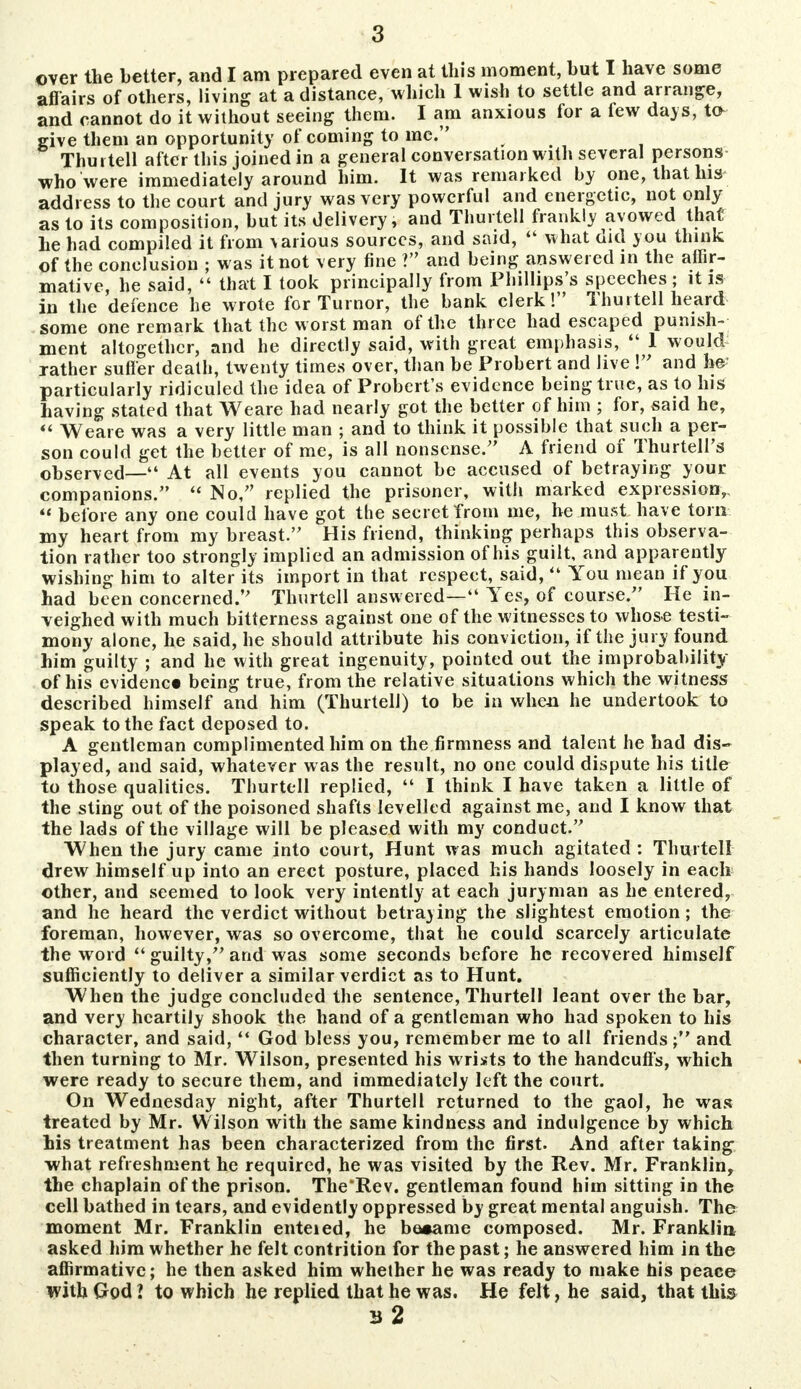 over the better, and I am prepared even at this moment, but I have some affairs of others, living at a distance, which 1 wish to settle and arrange, and cannot do it without seeing them. I am anxious for a few days, to- give them an opportunity of coming to mc. Thurtell after this joined in a general conversation with several persons who were immediately around him. It was remarked by one, that his address to the court and jury was very powerful and energetic, not only as to its composition, but its delivery, and Thurtell frankly avowed that he had compiled it from various sources, and said, 44 what did you think of the conclusion ; was it not very fine ? and being answered in the affir- mative, he said,  that I took principally from Phillips's speeches; it is in the defence he wrote for Turnor, the bank clerk! Thurtell heard some one remark that the worst man of the three had escaped punish- ment altogether, and he directly said, with great emphasis, 44 1 would rather suffer death, twenty times over, than be Probert and live ! and be? particularly ridiculed the idea of Probert's evidence being true, as to his having stated that Weare had nearly got the better of him ; for, said he,  Weare was a very little man ; and to think it possible that such a per- son could get the better of me, is all nonsense. A friend of Thurtell's observed—44 At all events you cannot be accused of betraying your companions. 44 No, replied the prisoner, with marked expression,  before any one could have got the secret from me, he must have torn my heart from my breast. His friend, thinking perhaps this observa- tion rather too strongly implied an admission of his guilt, and apparently wishing him to alter its import in that respect, said,44 You mean if you had been concerned. Thurtell answered—44 Yes, of course. He in- veighed with much bitterness against one of the witnesses to whose testi- mony alone, he said, he should attribute his conviction, if the jury found him guilty ; and he with great ingenuity, pointed out the improbability of his evidence being true, from the relative situations which the witness described himself and him (Thurtell) to be in when he undertook to speak to the fact deposed to. A gentleman complimented him on the firmness and talent he had dis- played, and said, whatever was the result, no one could dispute his title to those qualities. Thurtell replied, 44 I think I have taken a little of the sting out of the poisoned shafts levelled against me, and I know that the lads of the village will be pleased with my conduct. When the jury came into court, Hunt was much agitated : Thurtell drew himself up into an erect posture, placed his hands loosely in each other, and seemed to look very intently at each juryman as he entered, and he heard the verdict without betraying the slightest emotion; the foreman, however, was so overcome, that he could scarcely articulate the word 44 guilty, and was some seconds before he recovered himself sufficiently to deliver a similar verdict as to Hunt. When the judge concluded the sentence, Thurtell leant over the bar, and very heartily shook the hand of a gentleman who had spoken to his character, and said,44 God bless you, remember me to all friends and then turning to Mr. Wilson, presented his wrists to the handcuff's, which were ready to secure them, and immediately left the court. On Wednesday night, after Thurtell returned to the gaol, he was treated by Mr. Wilson with the same kindness and indulgence by which his treatment has been characterized from the first. And after taking what refreshment he required, he was visited by the Rev. Mr. Franklin, the chaplain of the prison. The'Rev. gentleman found him sitting in the cell bathed in tears, and evidently oppressed by great mental anguish. The moment Mr. Franklin enteied, he be*ame composed. Mr. Franklin asked him whether he felt contrition for the past; he answered him in the affirmative; he then asked him whether he was ready to make his peace with God? to which he replied that he was. He felt, he said, that this 32