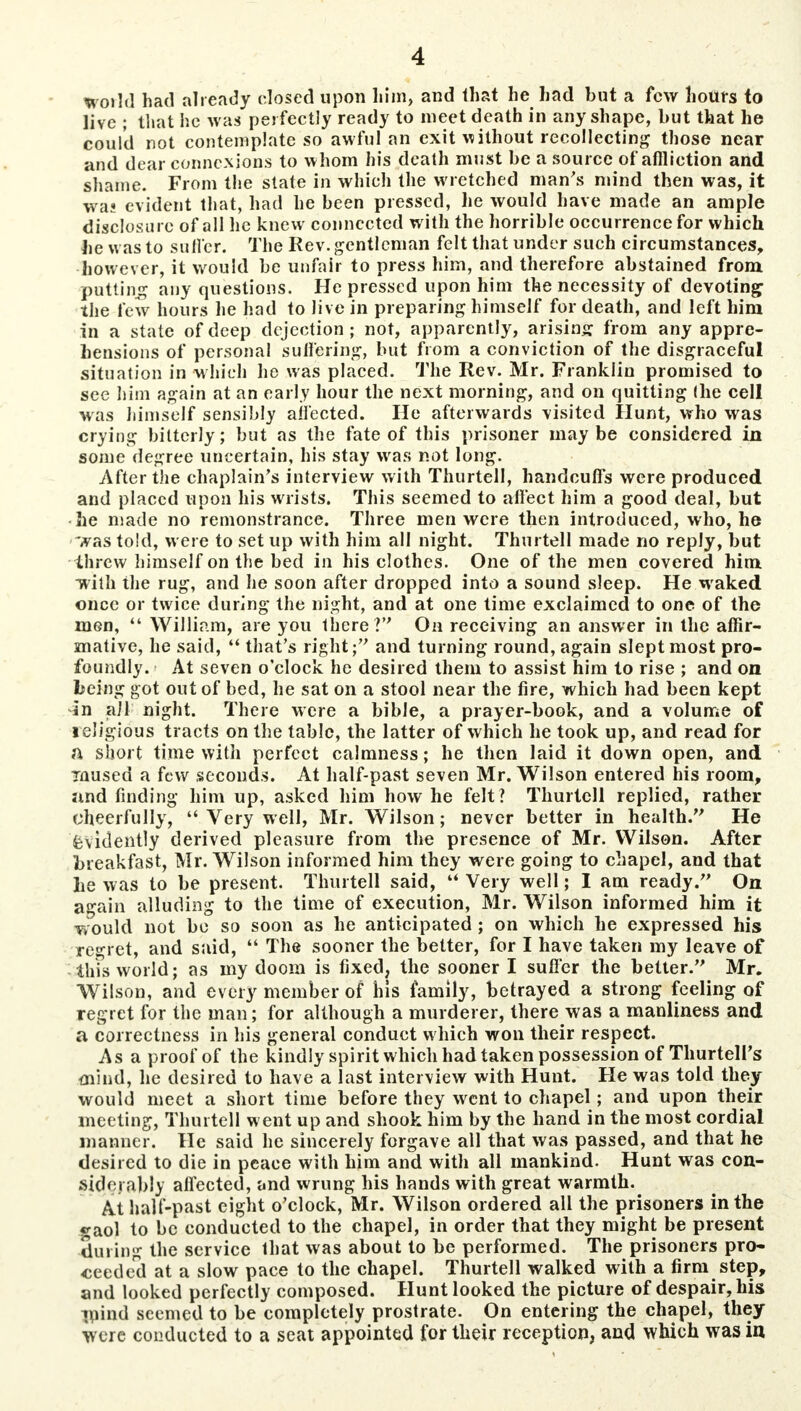 world had already closed upon him, and that he had but a few hours to live ; that he was perfectly ready to meet death in any shape, but that he could not contemplate so awful an exit without recollecting those near and dear connexions to whom his death must be a source of affliction and shame. From the state in which the wretched man's mind then was, it was evident that, had he been pressed, lie would have made an ample disclosure of all he knew connected with the horrible occurrence for which he was to suffer. The Rev. gentleman felt that under such circumstances, however, it would be unfair to press him, and therefore abstained from patting any questions. He pressed upon him the necessity of devoting the few hours he had to Jive in preparing himself for death, and left him in a state of deep dejection; not, apparently, arising from any appre- hensions of personal suffering, but from a conviction of the disgraceful situation in which he was placed. The Rev. Mr. Franklin promised to see him again at an early hour the next morning, and on quitting (he cell was himself sensibly affected. He afterwards visited Hunt, who was crying bitterly; but as the fate of this prisoner maybe considered in some degree uncertain, his stay was not long. After the chaplain's interview with Thurtell, handcuffs were produced and placed upon his wrists. This seemed to affect him a good deal, but • he made no remonstrance. Three men were then introduced, who, he was told, were to set up with him all night. Thurtell made no reply, but threw himself on the bed in his clothes. One of the men covered him with the rug, and he soon after dropped into a sound sleep. He waked once or twice during the night, and at one time exclaimed to one of the men,  William, are you there? On receiving an answer in the affir- mative, he said,  that's right; and turning round, again slept most pro- foundly. At seven o'clock he desired them to assist him to rise ; and on being got out of bed, he sat on a stool near the fire, which had been kept in all night. There were a bible, a prayer-book, and a volume of religious tracts on the table, the latter of which he took up, and read for a short time with perfect calmness; he then laid it down open, and mused a few seconds. At half-past seven Mr. Wilson entered his room, and finding him up, asked him how he felt? Thurtell replied, rather cheerfully,  Very well, Mr. Wilson; never better in health. He Evidently derived pleasure from the presence of Mr. Wilson. After breakfast, Mr. Wilson informed him they were going to chapel, and that he was to be present. Thurtell said,  Very well; I am ready. On again alluding to the time of execution, Mr. Wilson informed him it would not bo so soon as he anticipated ; on which he expressed his regret, and said,  The sooner the belter, for I have taken my leave of this world; as my doom is fixed, the sooner I suffer the better. Mr. Wilson, and every member of his family, betrayed a strong feeling of regret for the man; for although a murderer, there was a manliness and a correctness in his general conduct which won their respect. As a proof of the kindly spirit which had taken possession of ThurtelPs mind, he desired to have a last interview with Hunt. He was told they would meet a short time before they went to chapel; and upon their meeting, Thurtell went up and shook him by the hand in the most cordial manner. He said he sincerely forgave all that was passed, and that he desired to die in peace with him and with all mankind. Hunt was con- siderably affected, and wrung his hands with great warmth. At half-past eight o'clock, Mr. Wilson ordered all the prisoners in the gaol to be conducted to the chapel, in order that they might be present during the service that was about to be performed. The prisoners pro- ceeded at a slow pace to the chapel. Thurtell walked with a firm step, and looked perfectly composed. Hunt looked the picture of despair, his mind seemed to be completely prostrate. On entering the chapel, they were conducted to a seat appointed for their reception, and which was in