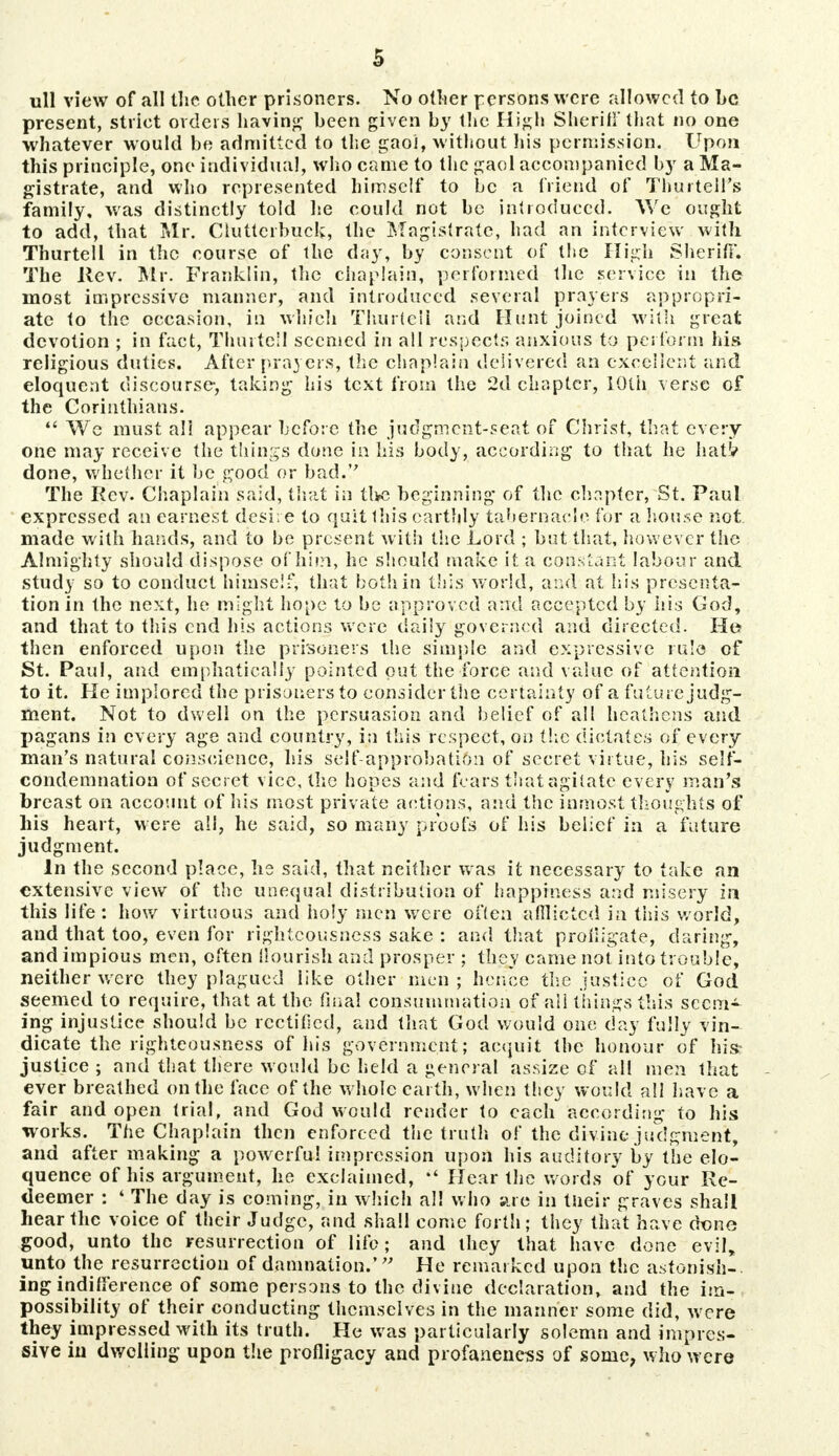 ull view of all the other prisoners. No other persons were allowed to he present, strict orders having been given by the High Sheriff that no one whatever would be admitted to the gaoi, without his permission. Upon this principle, one individual, who came to the gaol accompanied by a Ma- gistrate, and who represented himself to be a friend of Thurtell's family, was distinctly told lie could not be introduced. We ought to add, that Mr. Ciuttcrbuck, the Magistrate, had an interview with Thurtell in the course of the day, by consent of the High Sheriff. The Rev. Mr. Franklin, the chaplain, performed the service in the most impressive manner, and introduced several prayers appropri- ate to the occasion, in which Thurteli and Hunt joined with great devotion ; in fact, Thurtell seemed in all respects anxious to perform his religious duties. After prayers, the chaplain delivered an excellent and eloquent discourse, taking his text from the 2d chapter, 10th verse of the Corinthians.  We must all appear before the judgment-seat of Christ, that every one may receive the things done in his body, according to that he hatV done, whether it be good or bad. The Rev. Chaplain said, that in the beginning of the chapter, St. Paul expressed an earnest desire to quit this earthly tabernacle for a house not. made with hands, and to be present with the Lord ; but that, however the Almighty should dispose of him, he should make it a constant labour and study so to conduct himself, that both in this world, and at his presenta- tion in the next, he might hope to be approved and accepted by his God, and that to this end his actions were daily governed and directed. He then enforced upon the prisoners the simple and expressive rule of St. Paul, and emphatically pointed out the force and value of attention to it. He implored the prisoners to consider the certainty of afuturejudg- ment. Not to dwell on the persuasion and belief of all heathens and pagans in every age and country, in this respect, on the dictates of every man's natural conscience, his self-approbation of secret virtue, his self- condemnation of secret vice, the hopes and fears that agitate every man's breast on account of his most private actions, and the inmost thoughts of his heart, were all, he said, so many proofs of his belief in a future judgment. In the second place, he said, that neither was it necessary to take an extensive view of the unequal distribution of happiness and misery in this life : how virtuous and holy men were often afflicted in this world, and that too, even for righteousness sake : and that profligate, daring, and impious men, often nourish and prosper ; they came not into trouble, neither were they plagued like other men ; hence the justice of God seemed to require, that at the final consummation of all things this seem- ing injustice should be rectified, and that God would one day fully vin- dicate the righteousness of his government; acquit the honour of his? justice ; and that there w ould be held a general assize of all men that ever breathed on the face of the whole earth, when tlicy would all have a fair and open trial, and God would render to each according to his works. The Chaplain then enforced the truth of the divine judgment, and after making a powerful impression upon his auditory by the elo- quence of his argument, he exclaimed,  Hear the words of your Re- deemer : ' The day is coming, in which all who are in tneir graves shall hear the voice of their Judge, and shall come forth; they that have done good, unto the resurrection of life; and they that have done evil, unto the resurrection of damnation.' He remarked upon the astonish-, ing indifference of some persons to the divine declaration, and the im- possibility of their conducting themselves in the manner some did, w ere they impressed with its truth. He was particularly solemn and impres- sive in dwelling upon the profligacy and profanencss of some, who were