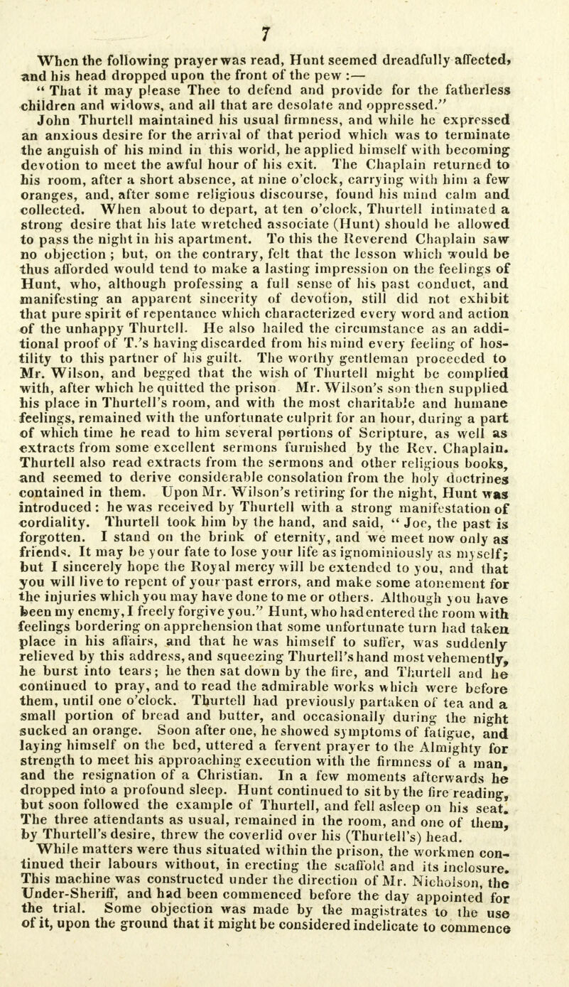 When the following prayer was read, Hunt seemed dreadfully affected* and his head dropped upon the front of the pew :—  That it may please Thee to defend and provide for the fatherless children and widows, and all that are desolate and oppressed. John Thurtell maintained his usual firmness, and while he expressed an anxious desire for the arrival of that period which was to terminate the anguish of his mind in this world, he applied himself with becoming devotion to meet the awful hour of his exit. The Chaplain returned to his room, after a short absence, at nine o'clock, carrying with him a few oranges, and, after some religious discourse, found his mind calm and collected. When about to depart, at ten o'clock, Thurtell intimated a strong desire that his late wretched associate (Hunt) should be allowed to pass the night in his apartment. To this the Reverend Chaplain saw no objection ; but, on the contrary, felt that the lesson which would be thus afforded would tend to make a lasting impression on the feelings of Hunt, who, although professing a full sense of his past conduct, and manifesting an apparent sincerity of devotion, still did not exhibit that pure spirit of repentance which characterized every word and action of the unhappy Thurtell. He also hailed the circumstance as an addi- tional proof of T.'s having discarded from his mind every feeling of hos- tility to this partner of his guilt. The worthy gentleman proceeded to Mr. Wilson, and begged that the wish of Thurtell might be complied with, after which he quitted the prison Mr. Wilson's son then supplied his place in Thurtell's room, and with the most charitable and humane feelings, remained with the unfortunate culprit for an hour, during a part of which time he read to him several portions of Scripture, as well as extracts from some excellent sermons furnished by the Rev. Chaplain. Thurtell also read extracts from the sermons and other religious books, and seemed to derive considerable consolation from the holy doctrines contained in them. Upon Mr. Wilson's retiring for the night, Hunt was introduced : he was received by Thurtell with a strong manifestation of cordiality. Thurtell took him by the hand, and said,  Joe, the past is forgotten. I stand on the brink of eternity, and we meet now only as friends. It may be your fate to lose your life as ignominiously as myself; but I sincerely hope the Royal mercy will be extended to you, and that you will live to repent of your past errors, and make some atonement for the injuries which you may have done to me or others. Although you have been my enemy, I freely forgive you. Hunt, who had entered the room with feelings bordering on apprehension that some unfortunate turn had taken place in his affairs, and that he was himself to sutler, was suddenly- relieved by this address, and squeezing Thurtell's hand most vehemently, he burst into tears; he then sat down by the fire, and Thurtell and he continued to pray, and to read the admirable works which were before them, until one o'clock. Thurtell had previously partaken of tea and a small portion of bread and butter, and occasionally during the night sucked an orange. Soon after one, he showed symptoms of fatigue, and laying himself on the bed, uttered a fervent prayer to the Almighty for strength to meet his approaching execution with the firmness of a man, and the resignation of a Christian. In a few moments afterwards he dropped into a profound sleep. Hunt continued to sit by the fire reading, but soon followed the example of Thurtell, and fell asleep on his seat! The three attendants as usual, remained in the room, and one of them) by Thurtell's desire, threw the coverlid over his (Thurtell's) head. While matters were thus situated within the prison, the workmen con- tinued their labours without, in erecting the scaffold and its inclosure. This machine was constructed under the direction of Mr. Nicholson, the Under-Sheriff, and had been commenced before the day appointed for the trial. Some objection was made by the magistrates to the use of it, upon the ground that it might be considered indelicate to commence