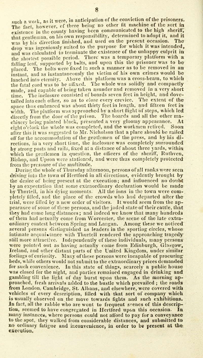 such a work as it were, in anticipation of the conviction of the prisoners. The fact however, cf there being no other fit machine of the sort in existence in the county having- been communicated to the high sheriff; that gentleman, on his own responsibility, determined to adopt it, and it was by his direction finished, and used on the present occasion. The drop was ingeniously suited to the purpose for which it was intended, and was calculated to terminate the existence of the unhappy culprit in the shortest possible period. There was a temporary platform with a falling leaf, supported by bfclts, and upon this the prisoner was to be placed. The bolts were fixed in such a manner as to be removed in an instant', and as instantaneously the victim of his own crimes would be lanchcd into eternity. Above this platform was a cross-beam, to which the fatal cord was to be alfixcd. The whole was solidly and compactly made, and capable of being taken asunder and removed in a very short time/ The iuclosure consisted of boards seven feet in height, and dove- tailed into each other, so as to close every crevice. The extent of the space thus embraced was about thirty feet in length, and fifteen feet in width. The platform was approached by a short flight of steps, which led directly from the door of the prison. The boards and all the other ma- chinery being painted black, presented a very gloomy appearance. At eight o'clock the whole was completed, and the w orkmen retired. Soon after this it was suggested to Mr. Nicholson that a place should be railed olffor the accommodation of the gentlemen of the press, and by his di- rections, in a very short time, the inclosure was completely surrounded by strong posts and rails, fixed at a distance of about three yards, within which the gentlemen in question, the oificers of the sheriff, Ruthven, Bishop, and Upson were stationed, and were thus completely protected from the pressure of the multitude. During the whole of Thursday afternoon, persons of all ranks were seen driving into the town of Hertford in all directions, evidently brought by the desire of being present at the execution; and influenced no doubt by an expectation that some extraordinary declaration wrould be made by Thurtcil, in his dying moments. All the inns in the town were com- pletely filled, and the place of the crowds who had departed after the trial, were filled by a new order of visitors. It would seem from the ap- pearance of some of these persons, and the jaded state of their cattle, that they had come long distances; and indeed we know that many hundreds of them had actually come from Worcester,'the scene of the late extra- ordinary contest between Spring and Langari. Among these we noticed several persons distinguished as leaders in the sporting circles, whose intimate acquaintance with Thurtell rendered the approaching tragedy- still more attractive. Independently of these individuals, many persons were pointed out as having actually come from Edinburgh, Glasgow, Ireland, and other distant parts of the United Kingdom, under similar feelings of curiosity. Many of these persons were incapable of procuring* beds, while others would not submit to the extraordinary prices demanded for such convenience. In this state of things, scarcely a public house was closed for the night, and parties remained engaged in drinking and gambling till the light of day burst upon them. As the morning ap- proached, fresh arrivals added to the bustle which prevailed ; the roads from London, Cambridge, St. Albans, and elsewhere, were covered with vehicles of every description, filled with that sort of company which is usually observed on the move tow ards fights and such exhibitions. In fact, all the rabble who arc wont to frequent scenes of this descrip- tion, seemed to have congregated in Hertford upon this occasion. In many instance's, where persons could not afford to pay for a conveyance to the spot, they walked from considerable distances, and submitted to no ordinary fatigue and inconvenience, in order to be present at the: execution.