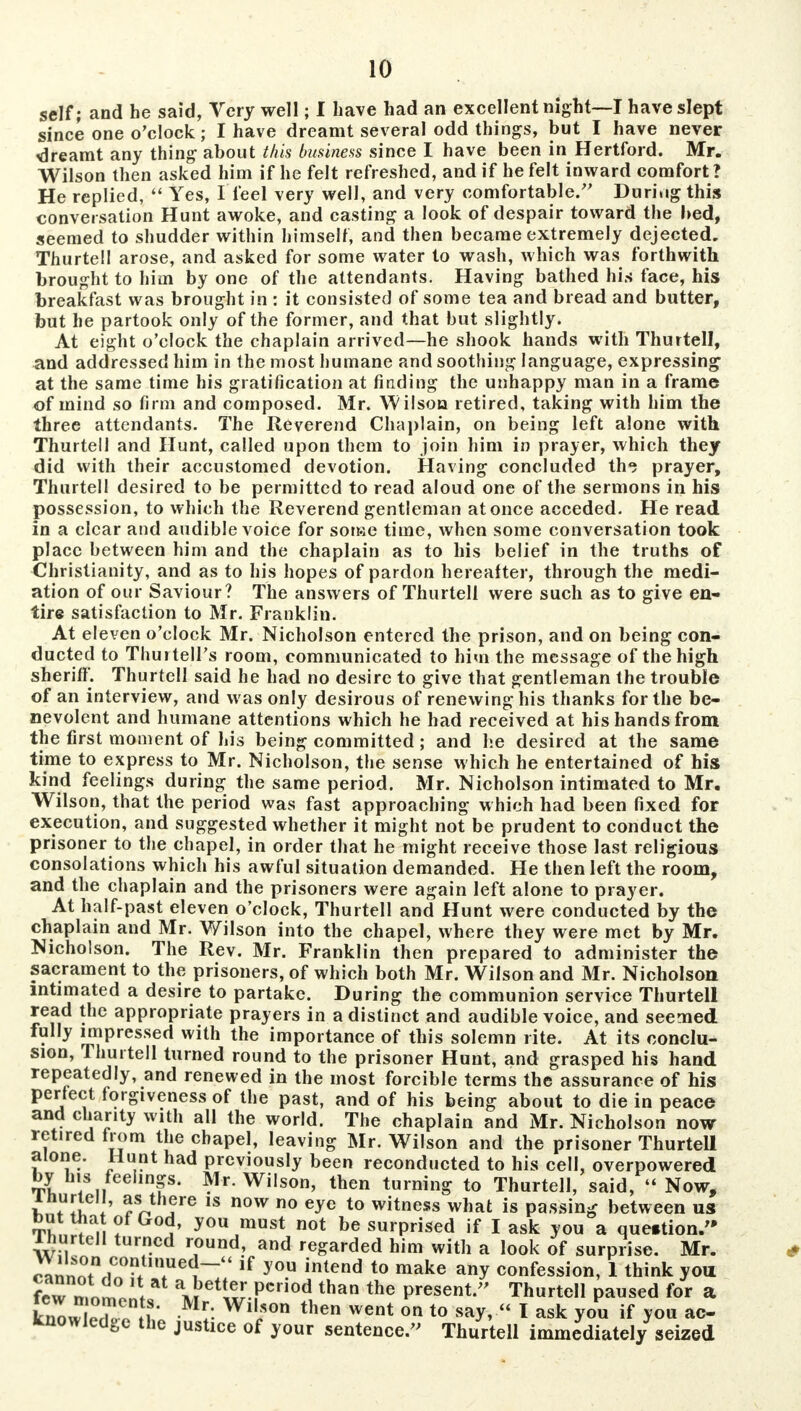 self; and he said, Very well; I have had an excellent night—I have slept since one o'clock; I have dreamt several odd things, but I have never dreamt any thing about this business since I have been in Hertford. Mr. Wilson then asked him if he felt refreshed, and if he felt inward comfort? He replied,  Yes, I feel very well, and very comfortable/' During this conversation Hunt awoke, and casting a look of despair toward the bed, seemed to shudder within himself, and then became extremely dejected. Thurtell arose, and asked for some water to wash, which was forthwith brought to him by one of the attendants. Having bathed his face, his breakfast was brought in : it consisted of some tea and bread and butter, but he partook only of the former, and that but slightly. At eight o'clock the chaplain arrived—he shook hands with Thurtell, and addressed him in the most humane and soothing language, expressing at the same time his gratification at finding the unhappy man in a frame of mind so firm and composed. Mr. Wilson retired, taking with him the three attendants. The Reverend Chaplain, on being left alone with Thurtell and Hunt, called upon them to join him in prayer, which they did with their accustomed devotion. Having concluded th«j prayer, Thurtell desired to be permitted to read aloud one of the sermons in his possession, to which the Reverend gentleman at once acceded. He read in a clear and audible voice for some time, when some conversation took place between him and the chaplain as to his belief in the truths of Christianity, and as to his hopes of pardon hereafter, through the medi- ation of our Saviour? The answers of Thurtell were such as to give en- tire satisfaction to Mr. Franklin. At eleven o'clock Mr. Nicholson entered the prison, and on being con- ducted to Thurtell's room, communicated to him the message of the high sheriff]. Thurtell said he had no desire to give that gentleman the trouble of an interview, and was only desirous of renewing his thanks for the be- nevolent and humane attentions which he had received at his hands from the first moment of his being committed ; and he desired at the same time to express to Mr. Nicholson, the sense which he entertained of his kind feelings during the same period. Mr. Nicholson intimated to Mr. Wilson, that the period was fast approaching which had been fixed for execution, and suggested whether it might not be prudent to conduct the prisoner to the chapel, in order that he might receive those last religious consolations which his awful situation demanded. He then left the room, and the chaplain and the prisoners were again left alone to prayer. At half-past eleven o'clock, Thurtell and Hunt were conducted by the chaplain and Mr. Wilson into the chapel, where they were met by Mr. Nicholson. The Rev. Mr. Franklin then prepared to administer the sacrament to the prisoners, of which both Mr. Wilson and Mr. Nicholson intimated a desire to partake. During the communion service Thurtell read the appropriate prayers in a distinct and audible voice, and seemed fully impressed with the importance of this solemn rite. At its conclu- sion, Thurtell turned round to the prisoner Hunt, and grasped his hand repeatedly, and renewed in the most forcible terms the assurance of his perfect forgiveness of the past, and of his being about to die in peace and charity with all the world. The chaplain and Mr. Nicholson now retired from the chapel, leaving Mr. Wilson and the prisoner Thurtell alone. Hunt had previously been reconducted to his cell, overpowered by his feelings. Mr. Wilson, then turning to Thurtell, said, Now, ihurlell, as there is now no eye to witness what is passing between us K„£!ft* yoi\must n°t be surprised if I ask you a question. ihurtell turned round, and regarded him with a look of surprise. Mr. StTn i,r1~U if 3 °u intend t0 make a»y confession, 1 think you few n,nmo * Kt^.f*™* than the Present. Thurtell paused for a know leTo n * *v Wi,;°n then went on t0 * ask you if you ac- knowledge the justice of your sentenceThurtell immediately seized