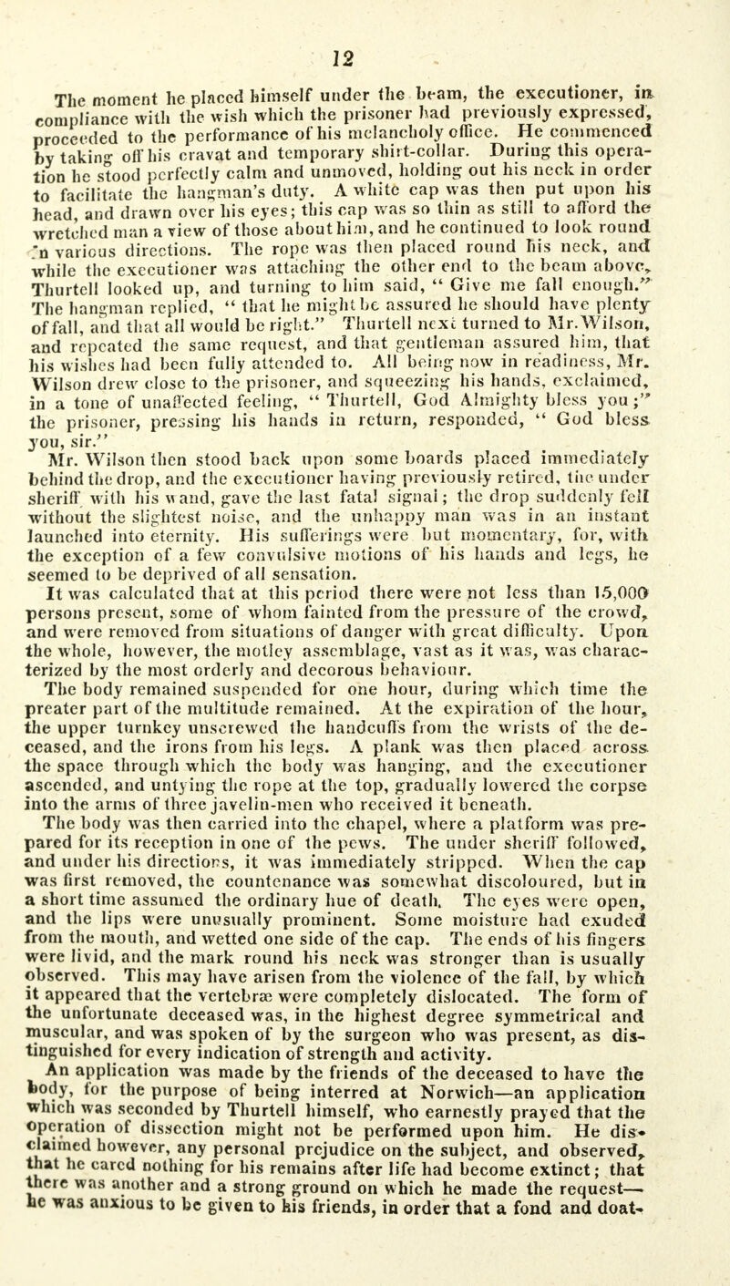 The moment he placed himself under the beam, the executioner, in. comnlianee with the wish which the prisoner had previously expressed, proceeded to the performance of his melancholy office. He commenced by takin- off his cravat and temporary shirt-collar. During this opera- tion he stood perfectly calm and unmoved, holding out his neck in order to facilitate the hangman's duty. A white cap was then put upon his head, and drawn over his eyes; this cap was so thin as still to afford the wretched man a view of those about him, and he continued to look round *n various directions. The rope was then placed round his neck, and while the executioner was attaching the other end to the beam above, Thurtell looked up, and turning to him said,  Give me fall enough/' The hangman replied,  that he might be assured he should have plenty of fall, and that all would be right. Thurtell next turned to Mr. Wilson, and repeated the same request, and that gentleman assured him, that his wishes had been fully attended to. All being now in readiness, Mr. Wilson drew close to the prisoner, and squeezing his hands, exclaimed, in a tone of unaffected feeling,  Thurtell, God Almighty bless you; the prisoner, pressing his hands in return, responded,  God bless you, sir. Mr. Wilson then stood back upon some boards placed immediately behind the drop, and the executioner having previously retired, the under sheriff, with his wand, gave the last fatal signal; the drop suddenly fell without the slightest noise, and the unhappy man was in an instant launched into eternity. His sufferings were but momentary, for, with the exception of a few convulsive motions of his hands and legs, he seemed lo be deprived of all sensation. It was calculated that at this period there were not less than 15,000 persons present, some of whom fainted from the pressure of the crowd, and were removed from situations of danger with great difficulty. Upon the whole, however, the motley assemblage, vast as it was, was charac- terized by the most orderly and decorous behaviour. The body remained suspended for one hour, during which time the preater part of the multitude remained. At the expiration of the hour, the upper turnkey unscrewed the handcuffs from the wrists of the de- ceased, and the irons from his legs. A plank was then placed across the space through which the body was hanging, and the executioner ascended, and untying the rope at the top, gradually lowered the corpse into the arms of three javelin-men who received it beneath. The body was then carried into the chapel, where a platform was pre- pared for its reception in one of the pews. The under sheriff followed, and under his directions, it was immediately stripped. When the cap was first removed, the countenance was somewhat discoloured, but in a short time assumed the ordinary hue of death. The eyes were open, and the lips were unusually prominent. Some moisture had exuded from the mouth, and wetted one side of the cap. The ends of his fingers were livid, and the mark round his neck was stronger than is usually observed. This may have arisen from the violence of the fall, by which it appeared that the vertebrae were completely dislocated. The form of the unfortunate deceased was, in the highest degree symmetrical and muscular, and was spoken of by the surgeon who was present, as dis- tinguished for every indication of strength and activity. An application was made by the friends of the deceased to have the body, for the purpose of being interred at Norwich—an application which was seconded by Thurtell himself, who earnestly prayed that the operation of dissection might not be performed upon him. He dis> claimed however, any personal prejudice on the subject, and observed, that he cared nothing for his remains after life had become extinct; that there was another and a strong ground on which he made the request— he was anxious to be given to kis friends, in order that a fond and doat.