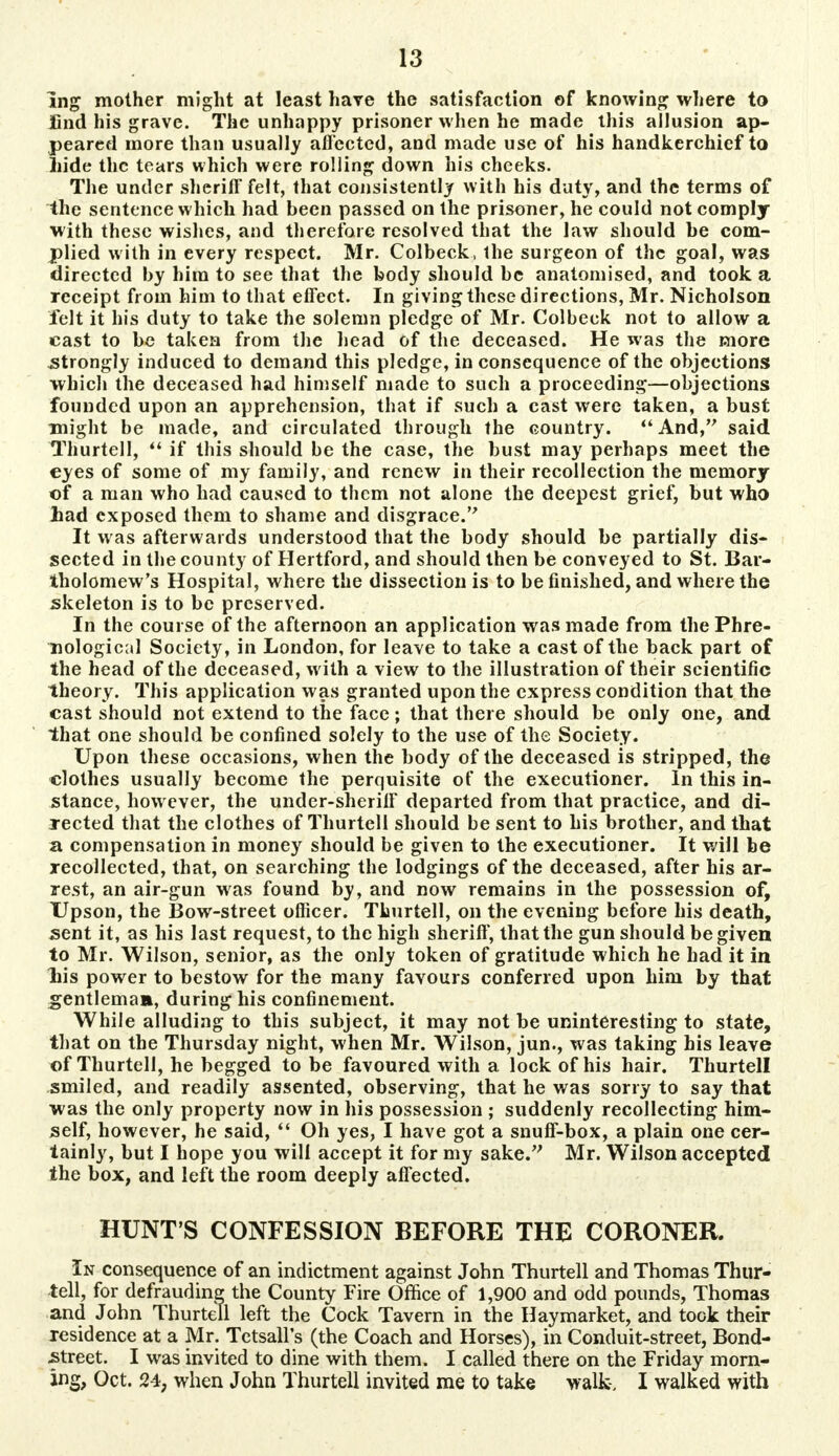 Ing mother might at least have the satisfaction of knowing where to find his grave. The unhappy prisoner when he made this allusion ap- peared more than usually affected, and made use of his handkerchief to hide the tears which were rolling down his cheeks. The under sheriff felt, that consistently with his duty, and the terms of the sentence which had been passed on the prisoner, he could not comply with these wishes, and therefore resolved that the law should be com- plied w ith in every respect. Mr. Colbeck, the surgeon of the goal, was directed by him to see that the body should be anatomised, and took a receipt from him to that effect. In giving these directions, Mr. Nicholson felt it his duty to take the solemn pledge of Mr. Colbeck not to allow a cast to be taken from the head of the deceased. He was the more .strongly induced to demand this pledge, in consequence of the objections which the deceased had himself made to such a proceeding—objections founded upon an apprehension, that if such a cast were taken, a bust might be made, and circulated through the country. And, said Thurtell,  if this should be the case, the bust may perhaps meet the eyes of some of my family, and renew in their recollection the memory of a man who had caused to them not alone the deepest grief, but who had exposed them to shame and disgrace. It was afterwards understood that the body should be partially dis- sected in the county of Hertford, and should then be conveyed to St. Bar- tholomew's Hospital, where the dissection is to be finished, and where the skeleton is to be preserved. In the course of the afternoon an application was made from the Phre- nological Society, in London, for leave to take a cast of the back part of the head of the deceased, with a view to the illustration of their scientific theory. This application was granted upon the express condition that the cast should not extend to the face; that there should be only one, and that one should be confined solely to the use of the Society. Upon these occasions, when the body of the deceased is stripped, the clothes usually become the perquisite of the executioner. In this in- stance, however, the under-sheriff departed from that practice, and di- rected that the clothes of Thurtell should be sent to his brother, and that a compensation in money should be given to the executioner. It will be recollected, that, on searching the lodgings of the deceased, after his ar- rest, an air-gun was found by, and now remains in the possession of, Upson, the Bow-street officer. Thurtell, on the evening before his death, sent it, as his last request, to the high sheriff, that the gun should be given to Mr. Wilson, senior, as the only token of gratitude which he had it in liis power to bestow for the many favours conferred upon him by that gentleman, during his confinement. While alluding to this subject, it may not be uninteresting to state, that on the Thursday night, when Mr. Wilson, jun., was taking his leave of Thurtell, he begged to be favoured with a lock of his hair. Thurtell smiled, and readily assented, observing, that he was sorry to say that was the only property now in his possession ; suddenly recollecting him- self, however, he said,  Oh yes, I have got a snuff-box, a plain one cer- tainly, but I hope you wilf accept it for my sake. Mr. Wilson accepted the box, and left the room deeply affected. HUNT'S CONFESSION BEFORE THE CORONER. In consequence of an indictment against John Thurtell and Thomas Thur- tell, for defrauding the County Fire Office of 1,900 and odd pounds, Thomas and John Thurtell left the Cock Tavern in the Haymarket, and took their residence at a Mr. Tetsall's (the Coach and Horses), in Conduit-street, Bond- street. I was invited to dine with them. I called there on the Friday morn- ing, Oct. 24; when John Thurtell invited me to take walk-, I walked with