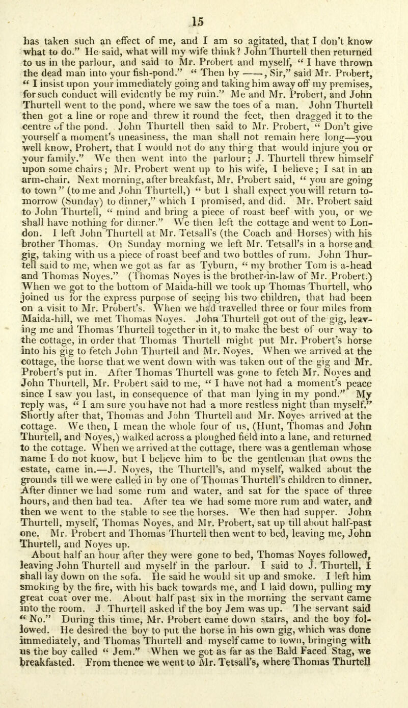 has taken such an effect of me, and I am so agitated, that I don't know what to do. He said, what will my wife think? John Thurtell then returned to us in the parlour, and said to Mr. Probert and myself,  I have thrown the dead man into your fish-pond.  Then by , Sir, said Mr. Probert,  I insist upon your immediately going and taking him away off my premises, for such conduct will evidently be my ruin. Me and Mr. Probert, and John Thurtell went to the pond, where we saw the toes of a man. John Thurtell then got a line or rope and threw it round the feet, then dragged it to the centre of the pond. John Thurtell then said to Mr. Probert, Don't give yourself a moment's uneasiness, the man shall not remain here long—you well know, Probert, that I would not do any thirg that would injure you or your family. We then went into the parlour; J. Thurtell threw himself upon some chairs; Mr. Probert. went up to his wife, I believe; I sat in an arm-chair. Next morning, after breakfast, Mr. Probert said,  you are going to town (tome and John Thurtell,)  but 1 shall expect you will return to- morrow (Sunday) to dinner, which I promised, and did. Mr. Probert said to John Thurtell,  mind and bring a piece of roast beef with you, or we shall have nothing for dinner. We then left the cottage and went to Lon- don. I left JohnThurtell at Mr. Tetsall's (the Coach and Horses) with his brother Thomas. On Sunday morning we left Mr. Tetsall's in a horse and gig, taking with us a piece of roast beef and two bottles of rum. John Thur- tell said to me, when we got as far as Tyburn,  my brother Tom is a-head and Thomas Noyes. (Thomas Noyes is the brother-in-law of Mr. Probert.) When we got to the bottom of Maida-hill we took up Thomas Thurtell, who joined us for the express purpose of seeing his two children, that had been on a visit to Mr. Probert's. When we had travelled three or four miles from Maida-hill, we met Thomas Noyes. John Thurtell got out of the gig, leav- ing me and Thomas Thurtell together in it, to make the best of our way ta the cottage, in order that Thomas Thurtell might put Mr. Probert's horse into his gig to fetch John Thurteil and Mr. Noyes. When we arrived at the cottage, the horse that we went down with was taken out of the gig and Mr. Probert's put in. After Thomas Thurtell was gone to fetch Mr. Noyes and John Thurtell, Mr. Probert said to me,  I have not had a moment's peace since I saw you last, in consequence of that man lying in my pond. My reply was,  I am sure you have not had a more restless night than myself. Shortly after that, Thomas and John Thurtell and Mr. Noyes arrived at the cottage. We then, I mean the whole four of us, (Hunt, Thomas and John Thurtell, and Noyes,) walked across a ploughed field into a lane, and returned to the cottage. When we arrived at the cottage, there was a gentleman whose name I do not know, but I believe him to be the gentleman that owns the estate, came in.—J. Noyes, the Thurtell's, and myself, walked about the grounds till we were called in by one of Thomas Thurtell's children to dinner. After dinner we had some rum and water, and sat for the space of three hours, and then had tea. After tea We had some more rum and water, and then we went to the stable to see the horses. We then had supper. John Thurtell, myself, Thomas Noyes, and Mr. Probert, sat up till about half-past one. Mr. Probert and Thomas Thurtell then went to bed, leaving me, John Thurtell, and Noyes up. About half an hour after they were gone to bed, Thomas Noyes followed, leaving John Thurtell and myself in the parlour. I said to J. Thurtell, I shall lay down on the sofa. He said he would sit up and smoke. I left him smoking by the fire, with his back towards me, and I laid down, pulling my great coat over me. About half past six in the morning the servant came into the room. J Thurtell asked if the boy Jem was up. The servant said  No. During this time, Mr. Probert came down stairs, and the boy fol- lowed. He desired the boy to put the horse in his own gig, which was done immediately, and Thomas Thurtell and myself came to town, bringing with us the boy called  Jem. When we got as far as the Bald Faced Stag, wc breakfasted. From thence we went to Mr. Tetsall's, where Thomas Thurtell