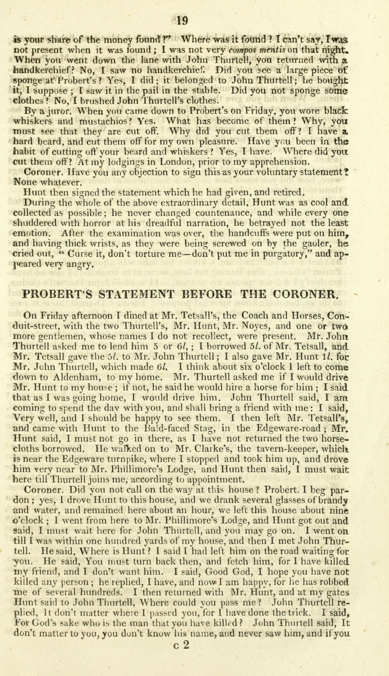 is your share of the money found V Where was it found ? I can't say, I was not present when it was found ; I was not very compos mentis on that night. When you went down the lane with John Thurtell, you returned with a handkerchief? No, I saw no handkerchief. Did you see a large piece of sponge at Frobert's? Yes, I did; it belonged to John Thurtell; he bought it, 1 suppose ; I saw it in the pail in the stable. Did you not sponge sOrae clothes ? No, I brushed John Thurtetl's clothes. By a juror. When you came down to Probert's on Friday, you wore black whiskers and mustachios? Yes. What has become of them? Why, you must see that they are cut oft*. Why did you cut them off? I have a, hard beard, and cut them off for my own pleasure. Have you been in the habit of cutting oft'your beard and whiskers? Yes, I have. Where did you cut them off'? At my lodgings in London, prior to my apprehension. Coroner. Have you any objection to sign this as your voluntary statement? None whatever. Hunt then signed the statement which he had given, and retired. During the whole of the above extraordinary detail, Hunt was as cool and collected as possible; he never changed countenance, and while every one shuddered with horror at his dreadful narration, he betrayed not the least emotion. After the examination was over, the handcuff's were put on him, and having thick wrists, as they were being screwed on by the gaoler, he cried out,  Curse it, don't torture me—don't put me in purgatory, and ap- peared very angry. PROBERT'S STATEMENT BEFORE THE CORONER. On Friday afternoon T dined at Mr. Tetsall's, the Coach and Horses, Con- duit-street, with the two Thurtell's, Mr. Hunt, Mr. Noyes, and one or two more gentlemen, whose names I do not recollect, were present. Mr. John Thurtell asked me to lend him 5 or 61, ; I borrowed 5l. of Mr. Tetsall, and Mr. Tetsall gave the 5/. to Mr. John Thurtell; I also gave Mr. Hunt ll. for Mr. John Thurtell, which made 6l. I think about six o'clock 1 left to come flown to Aldenham, to my home. Mr. Thurtell asked me if I woidd drive Mr. Hunt to my house ; if not, he said he would hire a horse for him ; I said that as I was going home, I would drive him. John Thurtell said, I am coming to spend the day with you, and shall bring a friend with me : I said, Very well, and 1 should be happy to see them. I then left Mr. Tetsall's, and came with Hunt to the Bald-faced Stag, in the Edgeware-road ; Mr. Hunt said, I must not go in there, as I have not returned the two horse- cloths borrowed. He walked on to Mr. Clarke's, the tavern-keeper, which, is near the Edgeware turnpike, where I stopped and took him up, and drove him very near to Mr. Phillimore's Lodge, and Hunt then said, I must wait here till Thurtell joins me, according to appointment. Coroner. Did you not call on the way at this house ? Probert. I beg par- don ; yes, I drove Hunt to this house, and we drank several glasses of brandy and water, and remained here about an hour, we left this house about nine o'clock ; I went from here to Mr. Phillimore's Lodge, and Hunt got out and said, I must wait here for John Thurtell, and you may go on. I went on till I was within one hundred yards of my house, arid then I met John Thur- tell. He said, Where is Hunt ? I said I had left him on the road waiting for you. He said, You must turn back then, and fetch him, for I have killed my friend, and I don't want him. I said, Good God, I hope you have not killed any person; he replied, I have, and now I am happy, for he has robbed me of several hundreds. I then returned with Mr. Hunt, and at my gates Hunt said to John Thurtell, Where could you pass me? John Thurtell re- plied, It don't matter where I passed you, for I have done the trick. I said, For God's sake who is the man that you have killed ? John Thurtell said, It don't matter to you, you dun't know his name, and never saw him, and if you c 2